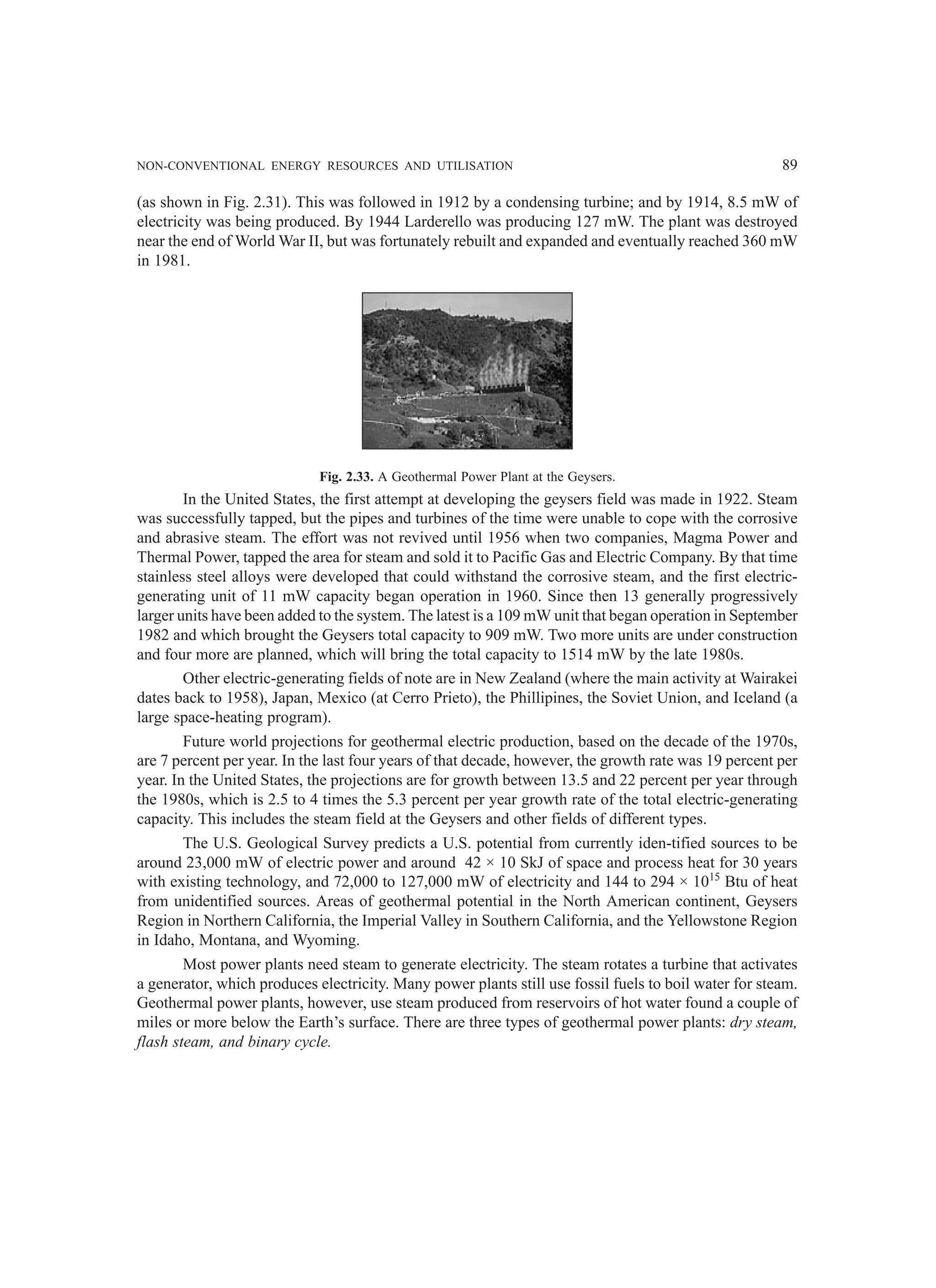 NON-CONVENTIONAL ENERGY RESOURCES AND UTILISATION 89
(as shown in Fig. 2.31). This was followed in 1912 by a condensing turbine; and by 1914, 8.5 mW of
electricity was being produced. By 1944 Larderello was producing 127 mW. The plant was destroyed
near the end of World War II, but was fortunately rebuilt and expanded and eventually reached 360 mW
in 1981.
Fig. 2.33. A Geothermal Power Plant at the Geysers.
In the United States, the first attempt at developing the geysers field was made in 1922. Steam
was successfully tapped, but the pipes and turbines of the time were unable to cope with the corrosive
and abrasive steam. The effort was not revived until 1956 when two companies, Magma Power and
Thermal Power, tapped the area for steam and sold it to Pacific Gas and Electric Company. By that time
stainless steel alloys were developed that could withstand the corrosive steam, and the first electric-
generating unit of 11 mW capacity began operation in 1960. Since then 13 generally progressively
larger units have been added to the system. The latest is a 109 mW unit that began operation in September
1982 and which brought the Geysers total capacity to 909 mW. Two more units are under construction
and four more are planned, which will bring the total capacity to 1514 mW by the late 1980s.
Other electric-generating fields of note are in New Zealand (where the main activity at Wairakei
dates back to 1958), Japan, Mexico (at Cerro Prieto), the Phillipines, the Soviet Union, and Iceland (a
large space-heating program).
Future world projections for geothermal electric production, based on the decade of the 1970s,
are 7 percent per year. In the last four years of that decade, however, the growth rate was 19 percent per
year. In the United States, the projections are for growth between 13.5 and 22 percent per year through
the 1980s, which is 2.5 to 4 times the 5.3 percent per year growth rate of the total electric-generating
capacity. This includes the steam field at the Geysers and other fields of different types.
The U.S. Geological Survey predicts a U.S. potential from currently iden-tified sources to be
around 23,000 mW of electric power and around 42 × 10 SkJ of space and process heat for 30 years
with existing technology, and 72,000 to 127,000 mW of electricity and 144 to 294 × 1015
Btu of heat
from unidentified sources. Areas of geothermal potential in the North American continent, Geysers
Region in Northern California, the Imperial Valley in Southern California, and the Yellowstone Region
in Idaho, Montana, and Wyoming.
Most power plants need steam to generate electricity. The steam rotates a turbine that activates
a generator, which produces electricity. Many power plants still use fossil fuels to boil water for steam.
Geothermal power plants, however, use steam produced from reservoirs of hot water found a couple of
miles or more below the Earth’s surface. There are three types of geothermal power plants: dry steam,
flash steam, and binary cycle.
 