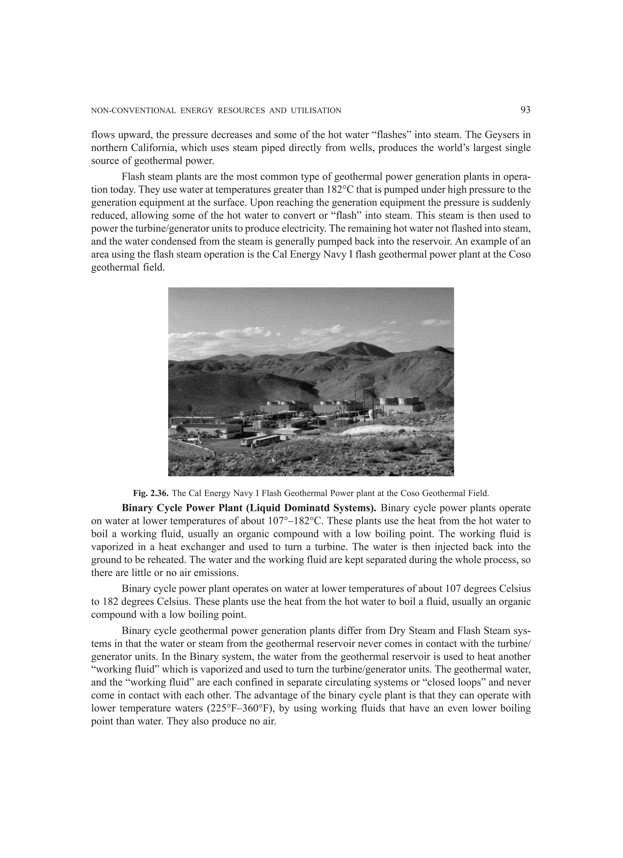 NON-CONVENTIONAL ENERGY RESOURCES AND UTILISATION 93
flows upward, the pressure decreases and some of the hot water “flashes” into steam. The Geysers in
northern California, which uses steam piped directly from wells, produces the world’s largest single
source of geothermal power.
Flash steam plants are the most common type of geothermal power generation plants in opera-
tion today. They use water at temperatures greater than 182°C that is pumped under high pressure to the
generation equipment at the surface. Upon reaching the generation equipment the pressure is suddenly
reduced, allowing some of the hot water to convert or “flash” into steam. This steam is then used to
power the turbine/generator units to produce electricity. The remaining hot water not flashed into steam,
and the water condensed from the steam is generally pumped back into the reservoir. An example of an
area using the flash steam operation is the Cal Energy Navy I flash geothermal power plant at the Coso
geothermal field.
Fig. 2.36. The Cal Energy Navy I Flash Geothermal Power plant at the Coso Geothermal Field.
Binary Cycle Power Plant (Liquid Dominatd Systems). Binary cycle power plants operate
on water at lower temperatures of about 107°–182°C. These plants use the heat from the hot water to
boil a working fluid, usually an organic compound with a low boiling point. The working fluid is
vaporized in a heat exchanger and used to turn a turbine. The water is then injected back into the
ground to be reheated. The water and the working fluid are kept separated during the whole process, so
there are little or no air emissions.
Binary cycle power plant operates on water at lower temperatures of about 107 degrees Celsius
to 182 degrees Celsius. These plants use the heat from the hot water to boil a fluid, usually an organic
compound with a low boiling point.
Binary cycle geothermal power generation plants differ from Dry Steam and Flash Steam sys-
tems in that the water or steam from the geothermal reservoir never comes in contact with the turbine/
generator units. In the Binary system, the water from the geothermal reservoir is used to heat another
“working fluid” which is vaporized and used to turn the turbine/generator units. The geothermal water,
and the “working fluid” are each confined in separate circulating systems or “closed loops” and never
come in contact with each other. The advantage of the binary cycle plant is that they can operate with
lower temperature waters (225°F–360°F), by using working fluids that have an even lower boiling
point than water. They also produce no air.
 