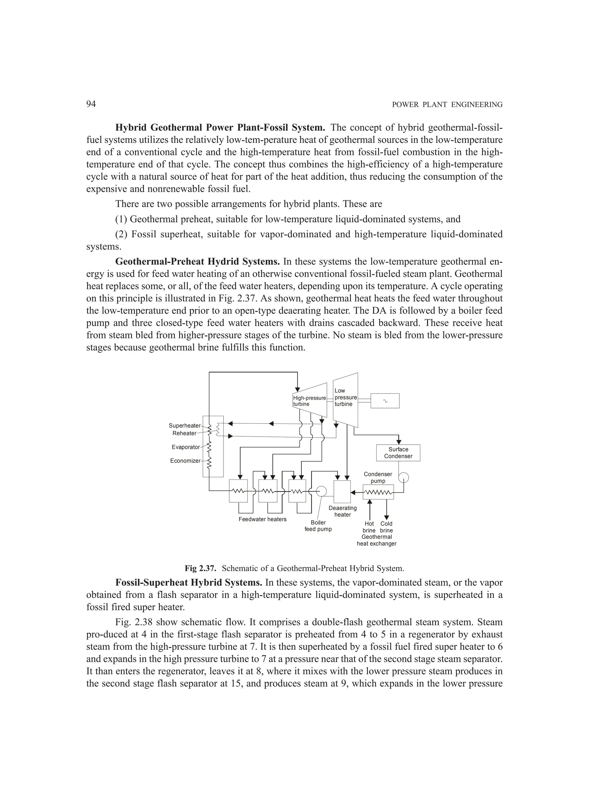 94 POWER PLANT ENGINEERING
Hybrid Geothermal Power Plant-Fossil System. The concept of hybrid geothermal-fossil-
fuel systems utilizes the relatively low-tem-perature heat of geothermal sources in the low-temperature
end of a conventional cycle and the high-temperature heat from fossil-fuel combustion in the high-
temperature end of that cycle. The concept thus combines the high-efficiency of a high-temperature
cycle with a natural source of heat for part of the heat addition, thus reducing the consumption of the
expensive and nonrenewable fossil fuel.
There are two possible arrangements for hybrid plants. These are
(1) Geothermal preheat, suitable for low-temperature liquid-dominated systems, and
(2) Fossil superheat, suitable for vapor-dominated and high-temperature liquid-dominated
systems.
Geothermal-Preheat Hydrid Systems. In these systems the low-temperature geothermal en-
ergy is used for feed water heating of an otherwise conventional fossil-fueled steam plant. Geothermal
heat replaces some, or all, of the feed water heaters, depending upon its temperature. A cycle operating
on this principle is illustrated in Fig. 2.37. As shown, geothermal heat heats the feed water throughout
the low-temperature end prior to an open-type deaerating heater. The DA is followed by a boiler feed
pump and three closed-type feed water heaters with drains cascaded backward. These receive heat
from steam bled from higher-pressure stages of the turbine. No steam is bled from the lower-pressure
stages because geothermal brine fulfills this function.
High-pressure
turbine
Low
pressure
turbine
Surface
Condenser
Condenser
pump
Hot
brine
Cold
brine
Geothermal
heat exchanger
Deaerating
heater
Boiler
feed pump
Feedwater heaters
Superheater
Reheater
Evaporator
Economizer
Fig 2.37. Schematic of a Geothermal-Preheat Hybrid System.
Fossil-Superheat Hybrid Systems. In these systems, the vapor-dominated steam, or the vapor
obtained from a flash separator in a high-temperature liquid-dominated system, is superheated in a
fossil fired super heater.
Fig. 2.38 show schematic flow. It comprises a double-flash geothermal steam system. Steam
pro-duced at 4 in the first-stage flash separator is preheated from 4 to 5 in a regenerator by exhaust
steam from the high-pressure turbine at 7. It is then superheated by a fossil fuel fired super heater to 6
and expands in the high pressure turbine to 7 at a pressure near that of the second stage steam separator.
It than enters the regenerator, leaves it at 8, where it mixes with the lower pressure steam produces in
the second stage flash separator at 15, and produces steam at 9, which expands in the lower pressure
 