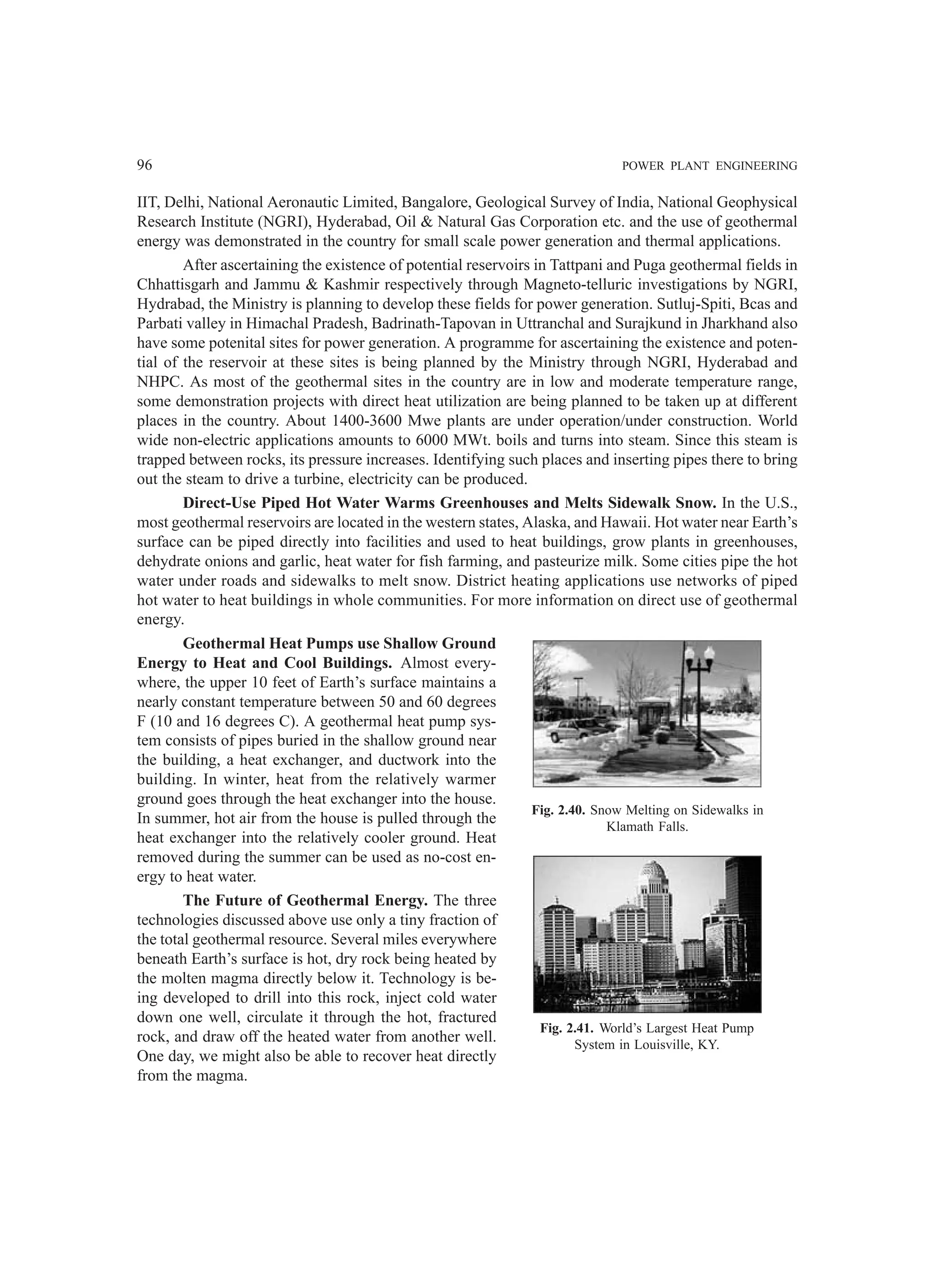 96 POWER PLANT ENGINEERING
IIT, Delhi, National Aeronautic Limited, Bangalore, Geological Survey of India, National Geophysical
Research Institute (NGRI), Hyderabad, Oil  Natural Gas Corporation etc. and the use of geothermal
energy was demonstrated in the country for small scale power generation and thermal applications.
After ascertaining the existence of potential reservoirs in Tattpani and Puga geothermal fields in
Chhattisgarh and Jammu  Kashmir respectively through Magneto-telluric investigations by NGRI,
Hydrabad, the Ministry is planning to develop these fields for power generation. Sutluj-Spiti, Bcas and
Parbati valley in Himachal Pradesh, Badrinath-Tapovan in Uttranchal and Surajkund in Jharkhand also
have some potenital sites for power generation. A programme for ascertaining the existence and poten-
tial of the reservoir at these sites is being planned by the Ministry through NGRI, Hyderabad and
NHPC. As most of the geothermal sites in the country are in low and moderate temperature range,
some demonstration projects with direct heat utilization are being planned to be taken up at different
places in the country. About 1400-3600 Mwe plants are under operation/under construction. World
wide non-electric applications amounts to 6000 MWt. boils and turns into steam. Since this steam is
trapped between rocks, its pressure increases. Identifying such places and inserting pipes there to bring
out the steam to drive a turbine, electricity can be produced.
Direct-Use Piped Hot Water Warms Greenhouses and Melts Sidewalk Snow. In the U.S.,
most geothermal reservoirs are located in the western states, Alaska, and Hawaii. Hot water near Earth’s
surface can be piped directly into facilities and used to heat buildings, grow plants in greenhouses,
dehydrate onions and garlic, heat water for fish farming, and pasteurize milk. Some cities pipe the hot
water under roads and sidewalks to melt snow. District heating applications use networks of piped
hot water to heat buildings in whole communities. For more information on direct use of geothermal
energy.
Geothermal Heat Pumps use Shallow Ground
Energy to Heat and Cool Buildings. Almost every-
where, the upper 10 feet of Earth’s surface maintains a
nearly constant temperature between 50 and 60 degrees
F (10 and 16 degrees C). A geothermal heat pump sys-
tem consists of pipes buried in the shallow ground near
the building, a heat exchanger, and ductwork into the
building. In winter, heat from the relatively warmer
ground goes through the heat exchanger into the house.
In summer, hot air from the house is pulled through the
heat exchanger into the relatively cooler ground. Heat
removed during the summer can be used as no-cost en-
ergy to heat water.
The Future of Geothermal Energy. The three
technologies discussed above use only a tiny fraction of
the total geothermal resource. Several miles everywhere
beneath Earth’s surface is hot, dry rock being heated by
the molten magma directly below it. Technology is be-
ing developed to drill into this rock, inject cold water
down one well, circulate it through the hot, fractured
rock, and draw off the heated water from another well.
One day, we might also be able to recover heat directly
from the magma.
Fig. 2.40. Snow Melting on Sidewalks in
Klamath Falls.
Fig. 2.41. World’s Largest Heat Pump
System in Louisville, KY.
 