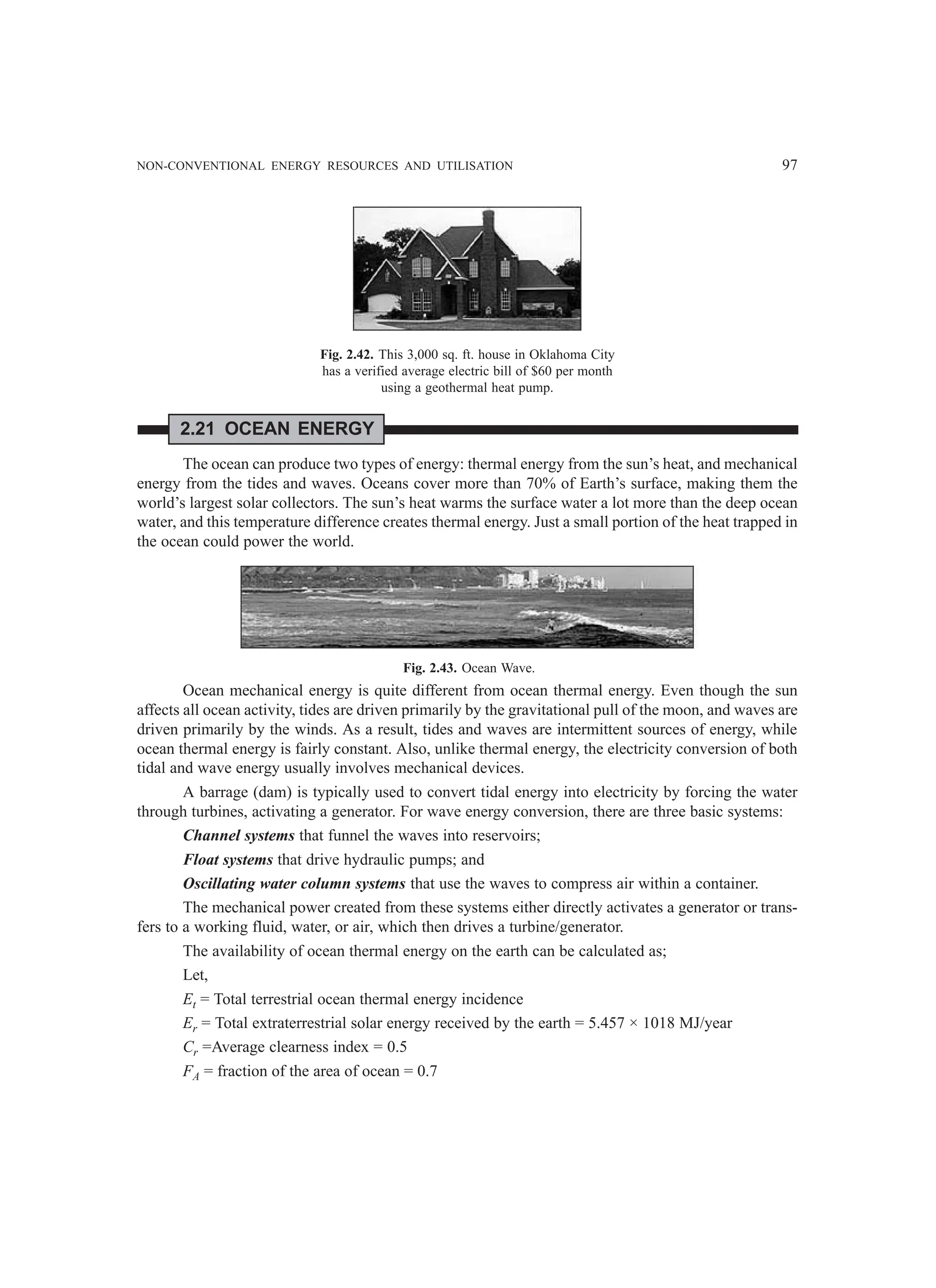 NON-CONVENTIONAL ENERGY RESOURCES AND UTILISATION 97
Fig. 2.42. This 3,000 sq. ft. house in Oklahoma City
has a verified average electric bill of $60 per month
using a geothermal heat pump.
2.21 OCEAN ENERGY
The ocean can produce two types of energy: thermal energy from the sun’s heat, and mechanical
energy from the tides and waves. Oceans cover more than 70% of Earth’s surface, making them the
world’s largest solar collectors. The sun’s heat warms the surface water a lot more than the deep ocean
water, and this temperature difference creates thermal energy. Just a small portion of the heat trapped in
the ocean could power the world.
Fig. 2.43. Ocean Wave.
Ocean mechanical energy is quite different from ocean thermal energy. Even though the sun
affects all ocean activity, tides are driven primarily by the gravitational pull of the moon, and waves are
driven primarily by the winds. As a result, tides and waves are intermittent sources of energy, while
ocean thermal energy is fairly constant. Also, unlike thermal energy, the electricity conversion of both
tidal and wave energy usually involves mechanical devices.
A barrage (dam) is typically used to convert tidal energy into electricity by forcing the water
through turbines, activating a generator. For wave energy conversion, there are three basic systems:
Channel systems that funnel the waves into reservoirs;
Float systems that drive hydraulic pumps; and
Oscillating water column systems that use the waves to compress air within a container.
The mechanical power created from these systems either directly activates a generator or trans-
fers to a working fluid, water, or air, which then drives a turbine/generator.
The availability of ocean thermal energy on the earth can be calculated as;
Let,
Et = Total terrestrial ocean thermal energy incidence
Er = Total extraterrestrial solar energy received by the earth = 5.457 × 1018 MJ/year
Cr =Average clearness index = 0.5
FA = fraction of the area of ocean = 0.7
 