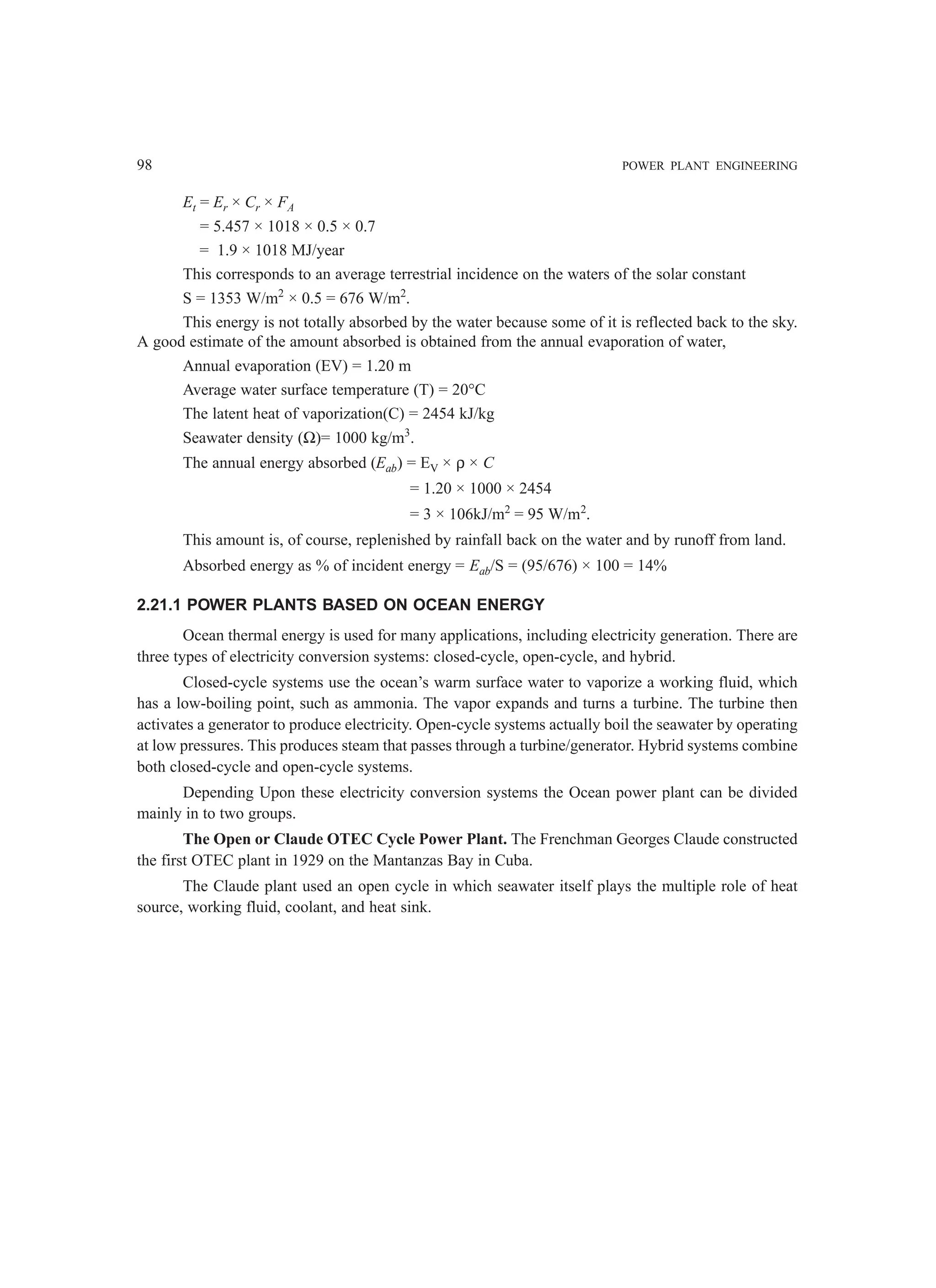98 POWER PLANT ENGINEERING
Et = Er × Cr × FA
= 5.457 × 1018 × 0.5 × 0.7
= 1.9 × 1018 MJ/year
This corresponds to an average terrestrial incidence on the waters of the solar constant
S = 1353 W/m2
× 0.5 = 676 W/m2
.
This energy is not totally absorbed by the water because some of it is reflected back to the sky.
A good estimate of the amount absorbed is obtained from the annual evaporation of water,
Annual evaporation (EV) = 1.20 m
Average water surface temperature (T) = 20°C
The latent heat of vaporization(C) = 2454 kJ/kg
Seawater density (Ω)= 1000 kg/m3
.
The annual energy absorbed (Eab) = EV × ρ × C
= 1.20 × 1000 × 2454
= 3 × 106kJ/m2
= 95 W/m2
.
This amount is, of course, replenished by rainfall back on the water and by runoff from land.
Absorbed energy as % of incident energy = Eab/S = (95/676) × 100 = 14%
2.21.1 POWER PLANTS BASED ON OCEAN ENERGY
Ocean thermal energy is used for many applications, including electricity generation. There are
three types of electricity conversion systems: closed-cycle, open-cycle, and hybrid.
Closed-cycle systems use the ocean’s warm surface water to vaporize a working fluid, which
has a low-boiling point, such as ammonia. The vapor expands and turns a turbine. The turbine then
activates a generator to produce electricity. Open-cycle systems actually boil the seawater by operating
at low pressures. This produces steam that passes through a turbine/generator. Hybrid systems combine
both closed-cycle and open-cycle systems.
Depending Upon these electricity conversion systems the Ocean power plant can be divided
mainly in to two groups.
The Open or Claude OTEC Cycle Power Plant. The Frenchman Georges Claude constructed
the first OTEC plant in 1929 on the Mantanzas Bay in Cuba.
The Claude plant used an open cycle in which seawater itself plays the multiple role of heat
source, working fluid, coolant, and heat sink.
 
