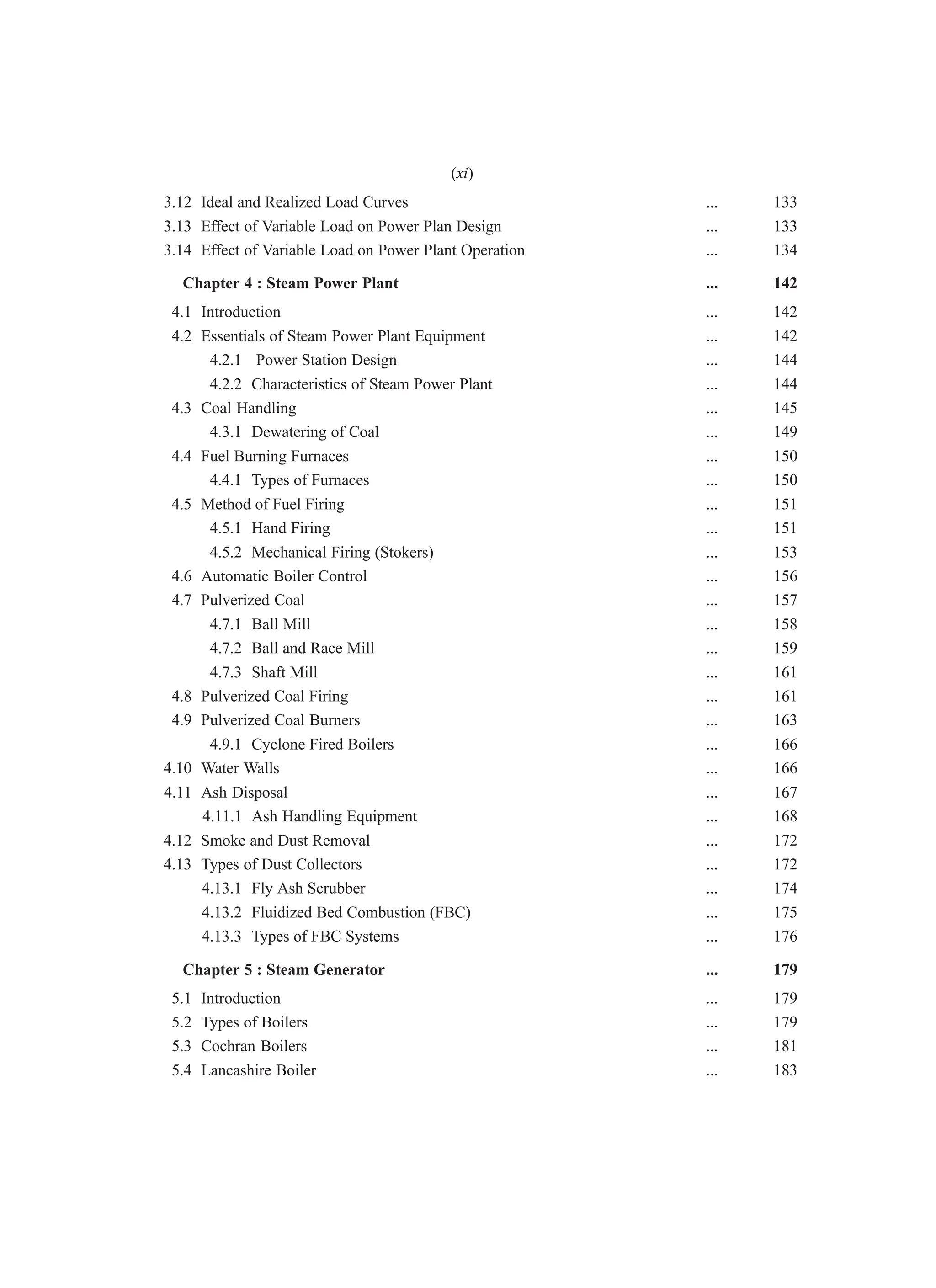 3.12 Ideal and Realized Load Curves ... 133
3.13 Effect of Variable Load on Power Plan Design ... 133
3.14 Effect of Variable Load on Power Plant Operation ... 134
Chapter 4 : Steam Power Plant ... 142
4.1 Introduction ... 142
4.2 Essentials of Steam Power Plant Equipment ... 142
4.2.1 Power Station Design ... 144
4.2.2 Characteristics of Steam Power Plant ... 144
4.3 Coal Handling ... 145
4.3.1 Dewatering of Coal ... 149
4.4 Fuel Burning Furnaces ... 150
4.4.1 Types of Furnaces ... 150
4.5 Method of Fuel Firing ... 151
4.5.1 Hand Firing ... 151
4.5.2 Mechanical Firing (Stokers) ... 153
4.6 Automatic Boiler Control ... 156
4.7 Pulverized Coal ... 157
4.7.1 Ball Mill ... 158
4.7.2 Ball and Race Mill ... 159
4.7.3 Shaft Mill ... 161
4.8 Pulverized Coal Firing ... 161
4.9 Pulverized Coal Burners ... 163
4.9.1 Cyclone Fired Boilers ... 166
4.10 Water Walls ... 166
4.11 Ash Disposal ... 167
4.11.1 Ash Handling Equipment ... 168
4.12 Smoke and Dust Removal ... 172
4.13 Types of Dust Collectors ... 172
4.13.1 Fly Ash Scrubber ... 174
4.13.2 Fluidized Bed Combustion (FBC) ... 175
4.13.3 Types of FBC Systems ... 176
Chapter 5 : Steam Generator ... 179
5.1 Introduction ... 179
5.2 Types of Boilers ... 179
5.3 Cochran Boilers ... 181
5.4 Lancashire Boiler ... 183
(xi)
 