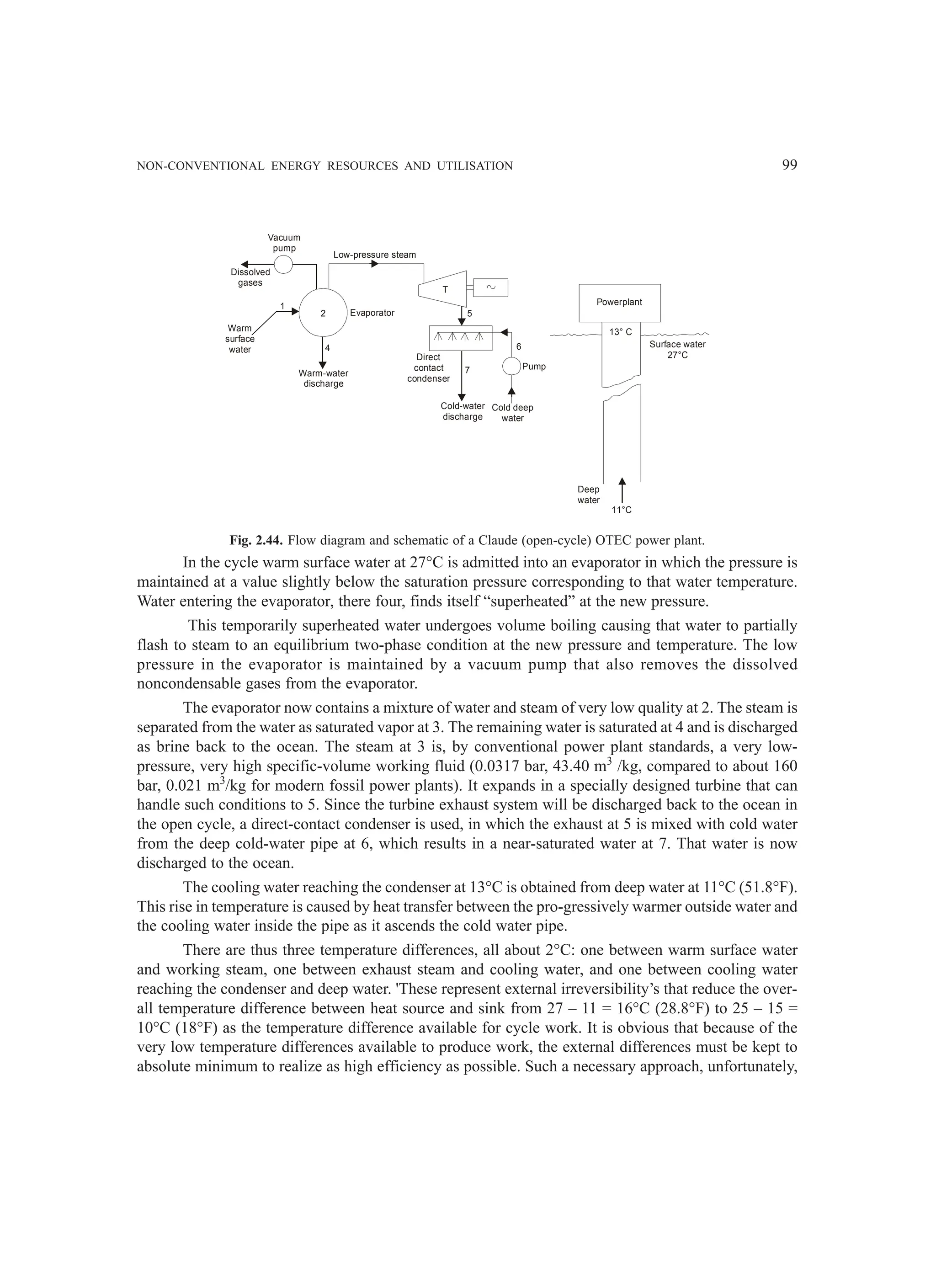 NON-CONVENTIONAL ENERGY RESOURCES AND UTILISATION 99
Vacuum
pump
Dissolved
gases
Warm
surface
water
1
2
4
Warm-water
discharge
Evaporator
Direct
contact
condenser
Low-pressure steam
T
5
7
Cold-water
discharge
Cold deep
water
Pump
6
Powerplant
13° C
Surface water
27°C
Deep
water
11°C
Fig. 2.44. Flow diagram and schematic of a Claude (open-cycle) OTEC power plant.
In the cycle warm surface water at 27°C is admitted into an evaporator in which the pressure is
maintained at a value slightly below the saturation pressure corresponding to that water temperature.
Water entering the evaporator, there four, finds itself “superheated” at the new pressure.
This temporarily superheated water undergoes volume boiling causing that water to partially
flash to steam to an equilibrium two-phase condition at the new pressure and temperature. The low
pressure in the evaporator is maintained by a vacuum pump that also removes the dissolved
noncondensable gases from the evaporator.
The evaporator now contains a mixture of water and steam of very low quality at 2. The steam is
separated from the water as saturated vapor at 3. The remaining water is saturated at 4 and is discharged
as brine back to the ocean. The steam at 3 is, by conventional power plant standards, a very low-
pressure, very high specific-volume working fluid (0.0317 bar, 43.40 m3
/kg, compared to about 160
bar, 0.021 m3
/kg for modern fossil power plants). It expands in a specially designed turbine that can
handle such conditions to 5. Since the turbine exhaust system will be discharged back to the ocean in
the open cycle, a direct-contact condenser is used, in which the exhaust at 5 is mixed with cold water
from the deep cold-water pipe at 6, which results in a near-saturated water at 7. That water is now
discharged to the ocean.
The cooling water reaching the condenser at 13°C is obtained from deep water at 11°C (51.8°F).
This rise in temperature is caused by heat transfer between the pro-gressively warmer outside water and
the cooling water inside the pipe as it ascends the cold water pipe.
There are thus three temperature differences, all about 2°C: one between warm surface water
and working steam, one between exhaust steam and cooling water, and one between cooling water
reaching the condenser and deep water. 'These represent external irreversibility’s that reduce the over-
all temperature difference between heat source and sink from 27 – 11 = 16°C (28.8°F) to 25 – 15 =
10°C (18°F) as the temperature difference available for cycle work. It is obvious that because of the
very low temperature differences available to produce work, the external differences must be kept to
absolute minimum to realize as high efficiency as possible. Such a necessary approach, unfortunately,
 