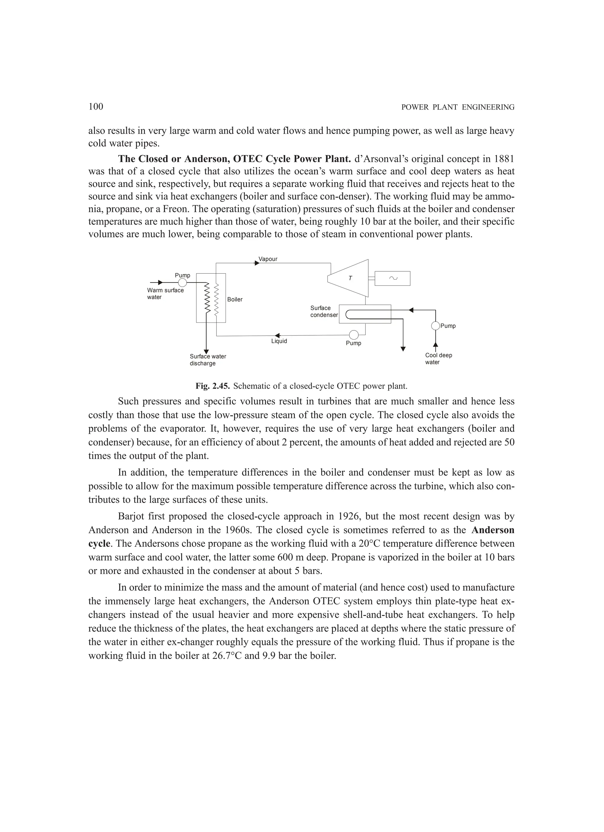 100 POWER PLANT ENGINEERING
also results in very large warm and cold water flows and hence pumping power, as well as large heavy
cold water pipes.
The Closed or Anderson, OTEC Cycle Power Plant. d’Arsonval’s original concept in 1881
was that of a closed cycle that also utilizes the ocean’s warm surface and cool deep waters as heat
source and sink, respectively, but requires a separate working fluid that receives and rejects heat to the
source and sink via heat exchangers (boiler and surface con-denser). The working fluid may be ammo-
nia, propane, or a Freon. The operating (saturation) pressures of such fluids at the boiler and condenser
temperatures are much higher than those of water, being roughly 10 bar at the boiler, and their specific
volumes are much lower, being comparable to those of steam in conventional power plants.
Liquid
Vapour
Boiler
Surface water
discharge
Warm surface
water
Pump
Surface
condenser
T
Pump
Cool deep
water
Pump
Fig. 2.45. Schematic of a closed-cycle OTEC power plant.
Such pressures and specific volumes result in turbines that are much smaller and hence less
costly than those that use the low-pressure steam of the open cycle. The closed cycle also avoids the
problems of the evaporator. It, however, requires the use of very large heat exchangers (boiler and
condenser) because, for an efficiency of about 2 percent, the amounts of heat added and rejected are 50
times the output of the plant.
In addition, the temperature differences in the boiler and condenser must be kept as low as
possible to allow for the maximum possible temperature difference across the turbine, which also con-
tributes to the large surfaces of these units.
Barjot first proposed the closed-cycle approach in 1926, but the most recent design was by
Anderson and Anderson in the 1960s. The closed cycle is sometimes referred to as the Anderson
cycle. The Andersons chose propane as the working fluid with a 20°C temperature difference between
warm surface and cool water, the latter some 600 m deep. Propane is vaporized in the boiler at 10 bars
or more and exhausted in the condenser at about 5 bars.
In order to minimize the mass and the amount of material (and hence cost) used to manufacture
the immensely large heat exchangers, the Anderson OTEC system employs thin plate-type heat ex-
changers instead of the usual heavier and more expensive shell-and-tube heat exchangers. To help
reduce the thickness of the plates, the heat exchangers are placed at depths where the static pressure of
the water in either ex-changer roughly equals the pressure of the working fluid. Thus if propane is the
working fluid in the boiler at 26.7°C and 9.9 bar the boiler.
 