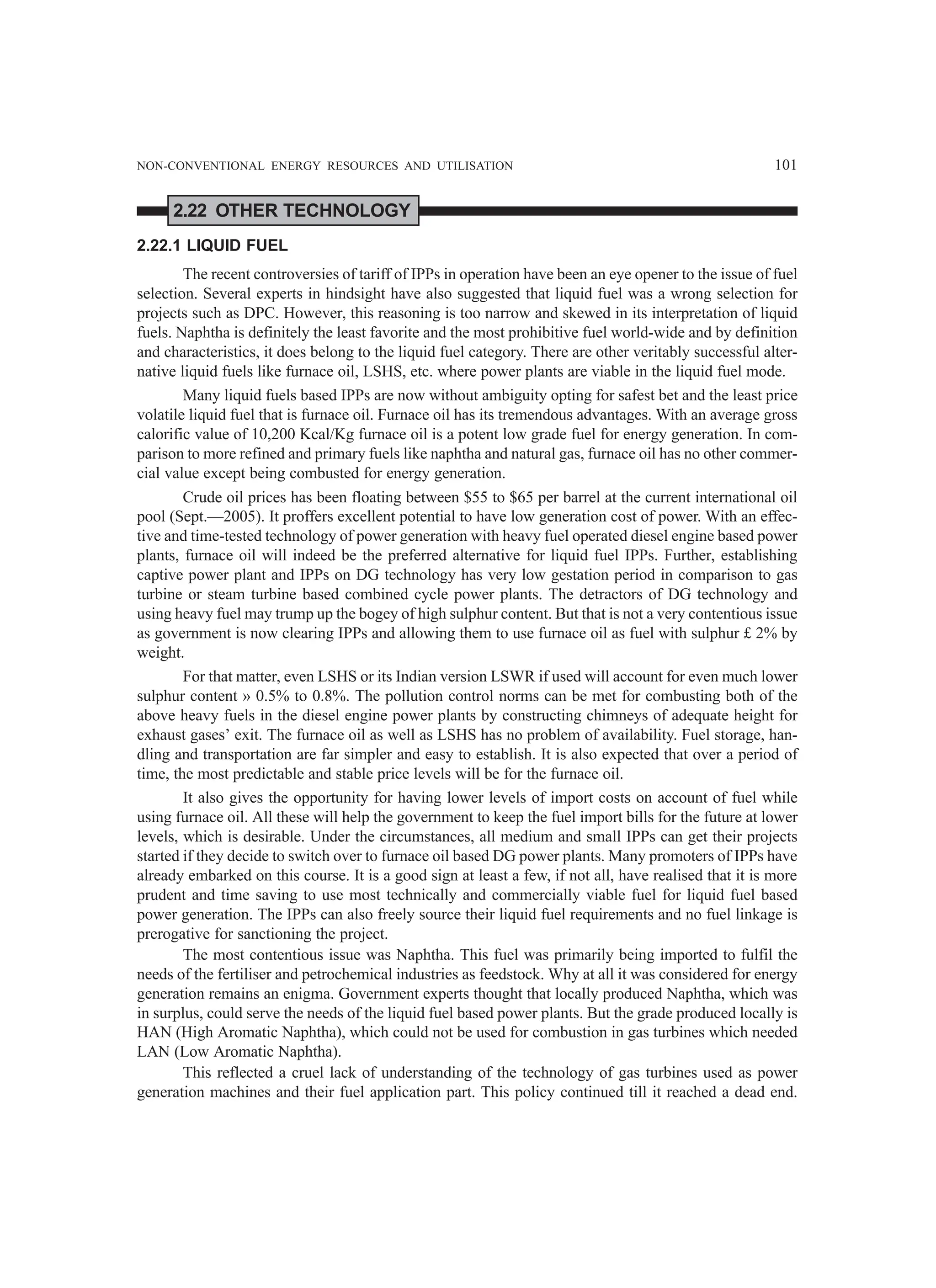 NON-CONVENTIONAL ENERGY RESOURCES AND UTILISATION 101
2.22 OTHER TECHNOLOGY
2.22.1 LIQUID FUEL
The recent controversies of tariff of IPPs in operation have been an eye opener to the issue of fuel
selection. Several experts in hindsight have also suggested that liquid fuel was a wrong selection for
projects such as DPC. However, this reasoning is too narrow and skewed in its interpretation of liquid
fuels. Naphtha is definitely the least favorite and the most prohibitive fuel world-wide and by definition
and characteristics, it does belong to the liquid fuel category. There are other veritably successful alter-
native liquid fuels like furnace oil, LSHS, etc. where power plants are viable in the liquid fuel mode.
Many liquid fuels based IPPs are now without ambiguity opting for safest bet and the least price
volatile liquid fuel that is furnace oil. Furnace oil has its tremendous advantages. With an average gross
calorific value of 10,200 Kcal/Kg furnace oil is a potent low grade fuel for energy generation. In com-
parison to more refined and primary fuels like naphtha and natural gas, furnace oil has no other commer-
cial value except being combusted for energy generation.
Crude oil prices has been floating between $55 to $65 per barrel at the current international oil
pool (Sept.—2005). It proffers excellent potential to have low generation cost of power. With an effec-
tive and time-tested technology of power generation with heavy fuel operated diesel engine based power
plants, furnace oil will indeed be the preferred alternative for liquid fuel IPPs. Further, establishing
captive power plant and IPPs on DG technology has very low gestation period in comparison to gas
turbine or steam turbine based combined cycle power plants. The detractors of DG technology and
using heavy fuel may trump up the bogey of high sulphur content. But that is not a very contentious issue
as government is now clearing IPPs and allowing them to use furnace oil as fuel with sulphur £ 2% by
weight.
For that matter, even LSHS or its Indian version LSWR if used will account for even much lower
sulphur content » 0.5% to 0.8%. The pollution control norms can be met for combusting both of the
above heavy fuels in the diesel engine power plants by constructing chimneys of adequate height for
exhaust gases’ exit. The furnace oil as well as LSHS has no problem of availability. Fuel storage, han-
dling and transportation are far simpler and easy to establish. It is also expected that over a period of
time, the most predictable and stable price levels will be for the furnace oil.
It also gives the opportunity for having lower levels of import costs on account of fuel while
using furnace oil. All these will help the government to keep the fuel import bills for the future at lower
levels, which is desirable. Under the circumstances, all medium and small IPPs can get their projects
started if they decide to switch over to furnace oil based DG power plants. Many promoters of IPPs have
already embarked on this course. It is a good sign at least a few, if not all, have realised that it is more
prudent and time saving to use most technically and commercially viable fuel for liquid fuel based
power generation. The IPPs can also freely source their liquid fuel requirements and no fuel linkage is
prerogative for sanctioning the project.
The most contentious issue was Naphtha. This fuel was primarily being imported to fulfil the
needs of the fertiliser and petrochemical industries as feedstock. Why at all it was considered for energy
generation remains an enigma. Government experts thought that locally produced Naphtha, which was
in surplus, could serve the needs of the liquid fuel based power plants. But the grade produced locally is
HAN (High Aromatic Naphtha), which could not be used for combustion in gas turbines which needed
LAN (Low Aromatic Naphtha).
This reflected a cruel lack of understanding of the technology of gas turbines used as power
generation machines and their fuel application part. This policy continued till it reached a dead end.
 
