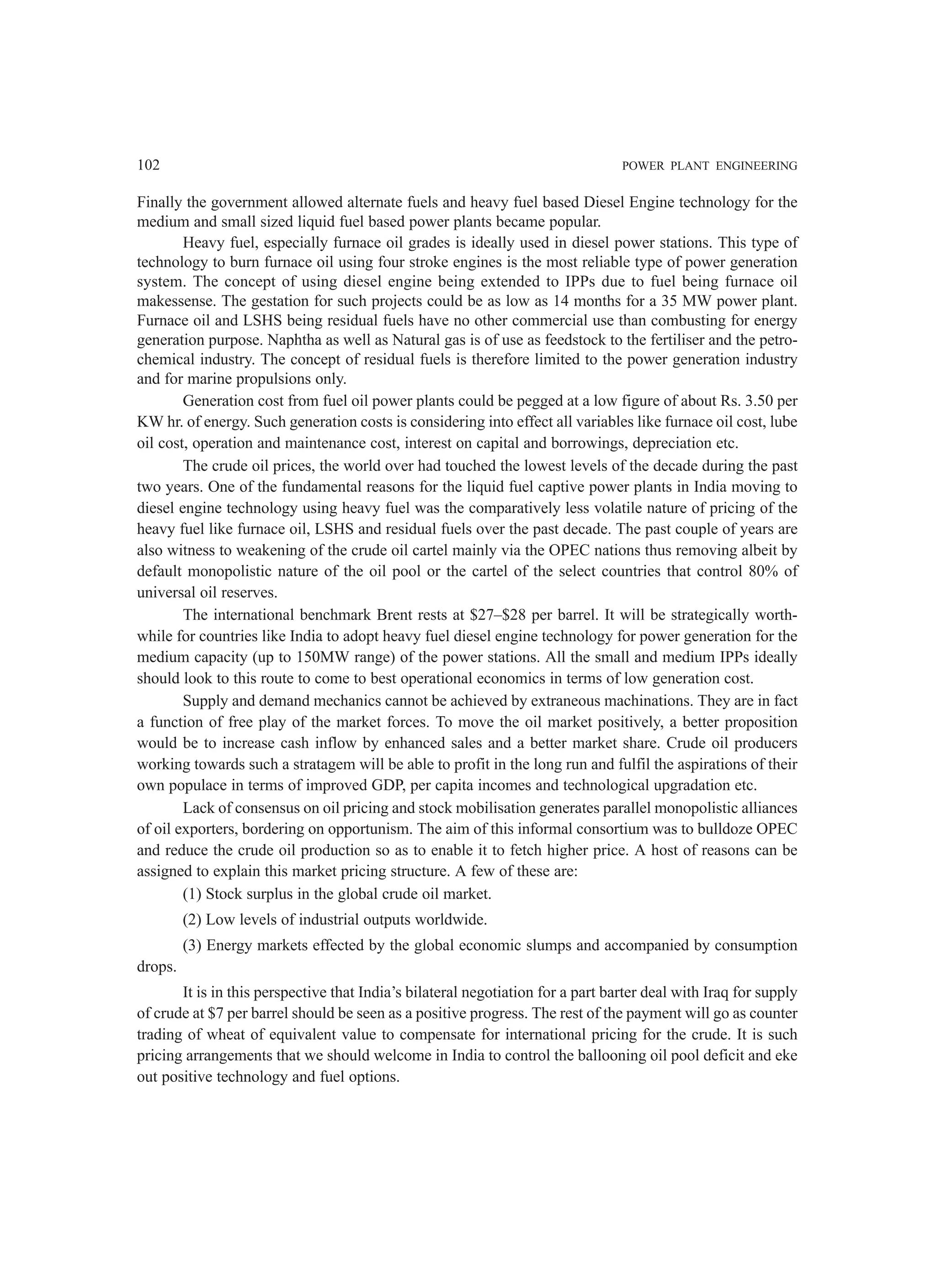 102 POWER PLANT ENGINEERING
Finally the government allowed alternate fuels and heavy fuel based Diesel Engine technology for the
medium and small sized liquid fuel based power plants became popular.
Heavy fuel, especially furnace oil grades is ideally used in diesel power stations. This type of
technology to burn furnace oil using four stroke engines is the most reliable type of power generation
system. The concept of using diesel engine being extended to IPPs due to fuel being furnace oil
makessense. The gestation for such projects could be as low as 14 months for a 35 MW power plant.
Furnace oil and LSHS being residual fuels have no other commercial use than combusting for energy
generation purpose. Naphtha as well as Natural gas is of use as feedstock to the fertiliser and the petro-
chemical industry. The concept of residual fuels is therefore limited to the power generation industry
and for marine propulsions only.
Generation cost from fuel oil power plants could be pegged at a low figure of about Rs. 3.50 per
KW hr. of energy. Such generation costs is considering into effect all variables like furnace oil cost, lube
oil cost, operation and maintenance cost, interest on capital and borrowings, depreciation etc.
The crude oil prices, the world over had touched the lowest levels of the decade during the past
two years. One of the fundamental reasons for the liquid fuel captive power plants in India moving to
diesel engine technology using heavy fuel was the comparatively less volatile nature of pricing of the
heavy fuel like furnace oil, LSHS and residual fuels over the past decade. The past couple of years are
also witness to weakening of the crude oil cartel mainly via the OPEC nations thus removing albeit by
default monopolistic nature of the oil pool or the cartel of the select countries that control 80% of
universal oil reserves.
The international benchmark Brent rests at $27–$28 per barrel. It will be strategically worth-
while for countries like India to adopt heavy fuel diesel engine technology for power generation for the
medium capacity (up to 150MW range) of the power stations. All the small and medium IPPs ideally
should look to this route to come to best operational economics in terms of low generation cost.
Supply and demand mechanics cannot be achieved by extraneous machinations. They are in fact
a function of free play of the market forces. To move the oil market positively, a better proposition
would be to increase cash inflow by enhanced sales and a better market share. Crude oil producers
working towards such a stratagem will be able to profit in the long run and fulfil the aspirations of their
own populace in terms of improved GDP, per capita incomes and technological upgradation etc.
Lack of consensus on oil pricing and stock mobilisation generates parallel monopolistic alliances
of oil exporters, bordering on opportunism. The aim of this informal consortium was to bulldoze OPEC
and reduce the crude oil production so as to enable it to fetch higher price. A host of reasons can be
assigned to explain this market pricing structure. A few of these are:
(1) Stock surplus in the global crude oil market.
(2) Low levels of industrial outputs worldwide.
(3) Energy markets effected by the global economic slumps and accompanied by consumption
drops.
It is in this perspective that India’s bilateral negotiation for a part barter deal with Iraq for supply
of crude at $7 per barrel should be seen as a positive progress. The rest of the payment will go as counter
trading of wheat of equivalent value to compensate for international pricing for the crude. It is such
pricing arrangements that we should welcome in India to control the ballooning oil pool deficit and eke
out positive technology and fuel options.
 