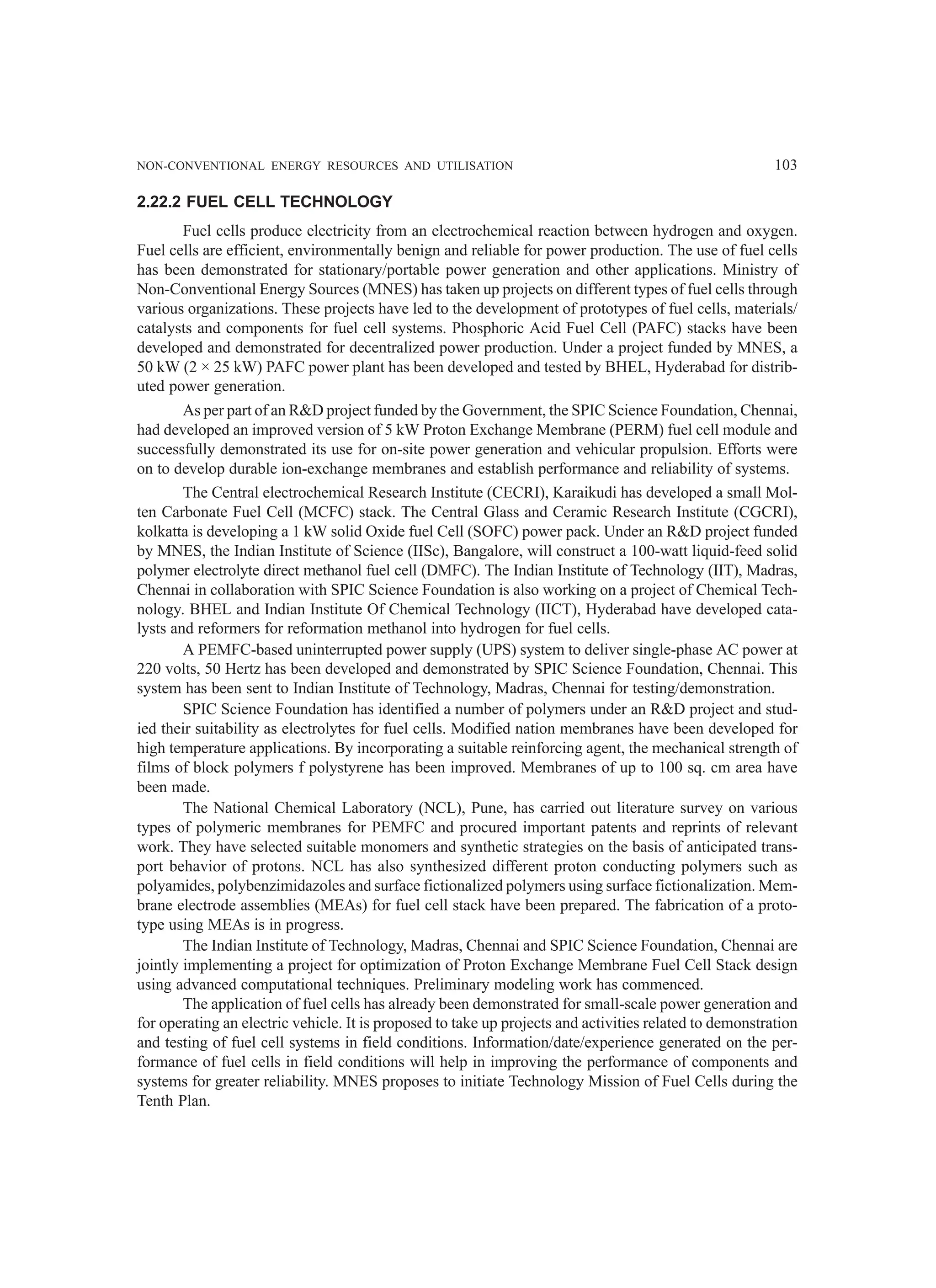 NON-CONVENTIONAL ENERGY RESOURCES AND UTILISATION 103
2.22.2 FUEL CELL TECHNOLOGY
Fuel cells produce electricity from an electrochemical reaction between hydrogen and oxygen.
Fuel cells are efficient, environmentally benign and reliable for power production. The use of fuel cells
has been demonstrated for stationary/portable power generation and other applications. Ministry of
Non-Conventional Energy Sources (MNES) has taken up projects on different types of fuel cells through
various organizations. These projects have led to the development of prototypes of fuel cells, materials/
catalysts and components for fuel cell systems. Phosphoric Acid Fuel Cell (PAFC) stacks have been
developed and demonstrated for decentralized power production. Under a project funded by MNES, a
50 kW (2 × 25 kW) PAFC power plant has been developed and tested by BHEL, Hyderabad for distrib-
uted power generation.
As per part of an RD project funded by the Government, the SPIC Science Foundation, Chennai,
had developed an improved version of 5 kW Proton Exchange Membrane (PERM) fuel cell module and
successfully demonstrated its use for on-site power generation and vehicular propulsion. Efforts were
on to develop durable ion-exchange membranes and establish performance and reliability of systems.
The Central electrochemical Research Institute (CECRI), Karaikudi has developed a small Mol-
ten Carbonate Fuel Cell (MCFC) stack. The Central Glass and Ceramic Research Institute (CGCRI),
kolkatta is developing a 1 kW solid Oxide fuel Cell (SOFC) power pack. Under an RD project funded
by MNES, the Indian Institute of Science (IISc), Bangalore, will construct a 100-watt liquid-feed solid
polymer electrolyte direct methanol fuel cell (DMFC). The Indian Institute of Technology (IIT), Madras,
Chennai in collaboration with SPIC Science Foundation is also working on a project of Chemical Tech-
nology. BHEL and Indian Institute Of Chemical Technology (IICT), Hyderabad have developed cata-
lysts and reformers for reformation methanol into hydrogen for fuel cells.
A PEMFC-based uninterrupted power supply (UPS) system to deliver single-phase AC power at
220 volts, 50 Hertz has been developed and demonstrated by SPIC Science Foundation, Chennai. This
system has been sent to Indian Institute of Technology, Madras, Chennai for testing/demonstration.
SPIC Science Foundation has identified a number of polymers under an RD project and stud-
ied their suitability as electrolytes for fuel cells. Modified nation membranes have been developed for
high temperature applications. By incorporating a suitable reinforcing agent, the mechanical strength of
films of block polymers f polystyrene has been improved. Membranes of up to 100 sq. cm area have
been made.
The National Chemical Laboratory (NCL), Pune, has carried out literature survey on various
types of polymeric membranes for PEMFC and procured important patents and reprints of relevant
work. They have selected suitable monomers and synthetic strategies on the basis of anticipated trans-
port behavior of protons. NCL has also synthesized different proton conducting polymers such as
polyamides, polybenzimidazoles and surface fictionalized polymers using surface fictionalization. Mem-
brane electrode assemblies (MEAs) for fuel cell stack have been prepared. The fabrication of a proto-
type using MEAs is in progress.
The Indian Institute of Technology, Madras, Chennai and SPIC Science Foundation, Chennai are
jointly implementing a project for optimization of Proton Exchange Membrane Fuel Cell Stack design
using advanced computational techniques. Preliminary modeling work has commenced.
The application of fuel cells has already been demonstrated for small-scale power generation and
for operating an electric vehicle. It is proposed to take up projects and activities related to demonstration
and testing of fuel cell systems in field conditions. Information/date/experience generated on the per-
formance of fuel cells in field conditions will help in improving the performance of components and
systems for greater reliability. MNES proposes to initiate Technology Mission of Fuel Cells during the
Tenth Plan.
 