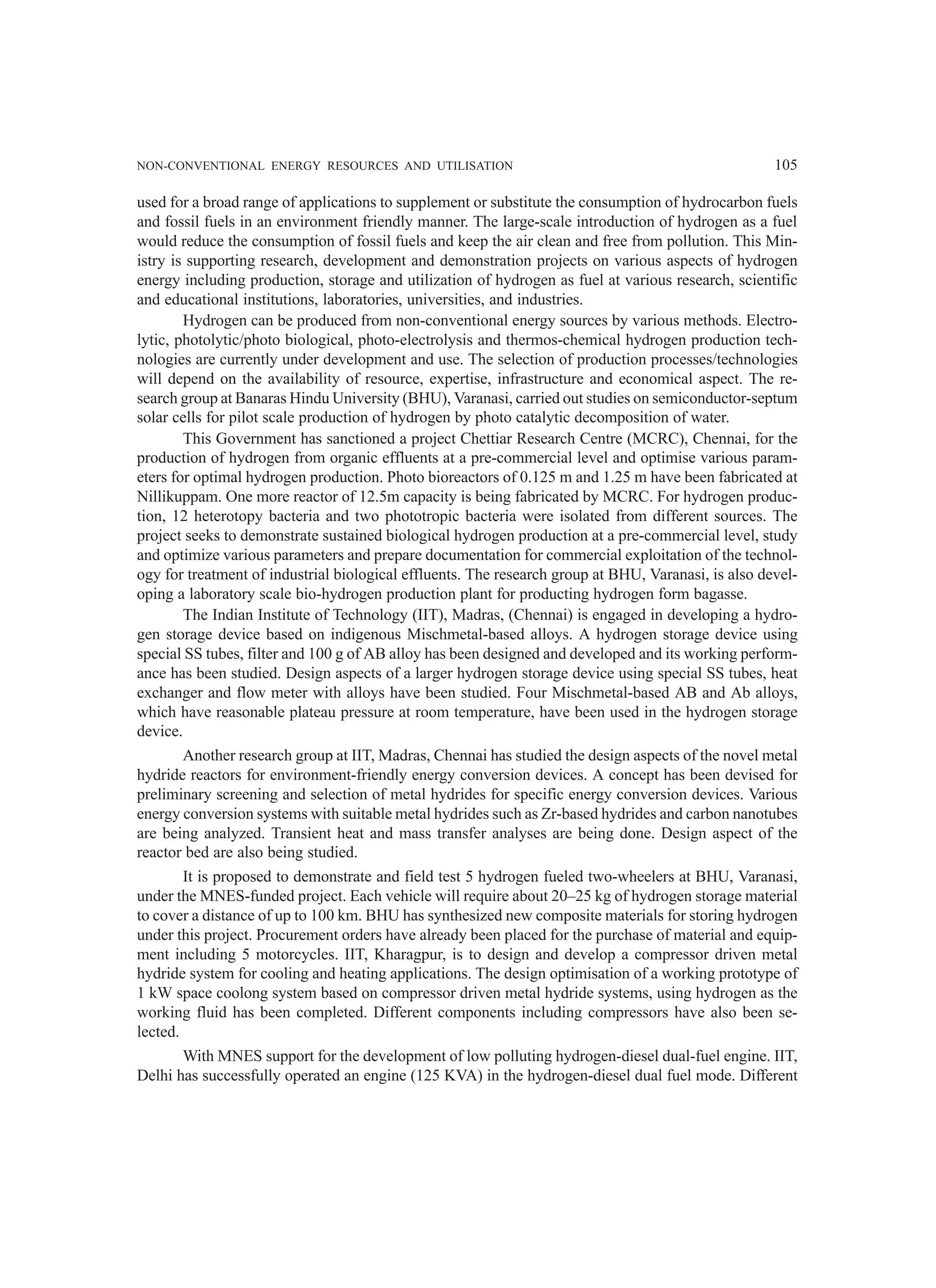 NON-CONVENTIONAL ENERGY RESOURCES AND UTILISATION 105
used for a broad range of applications to supplement or substitute the consumption of hydrocarbon fuels
and fossil fuels in an environment friendly manner. The large-scale introduction of hydrogen as a fuel
would reduce the consumption of fossil fuels and keep the air clean and free from pollution. This Min-
istry is supporting research, development and demonstration projects on various aspects of hydrogen
energy including production, storage and utilization of hydrogen as fuel at various research, scientific
and educational institutions, laboratories, universities, and industries.
Hydrogen can be produced from non-conventional energy sources by various methods. Electro-
lytic, photolytic/photo biological, photo-electrolysis and thermos-chemical hydrogen production tech-
nologies are currently under development and use. The selection of production processes/technologies
will depend on the availability of resource, expertise, infrastructure and economical aspect. The re-
search group at Banaras Hindu University (BHU), Varanasi, carried out studies on semiconductor-septum
solar cells for pilot scale production of hydrogen by photo catalytic decomposition of water.
This Government has sanctioned a project Chettiar Research Centre (MCRC), Chennai, for the
production of hydrogen from organic effluents at a pre-commercial level and optimise various param-
eters for optimal hydrogen production. Photo bioreactors of 0.125 m and 1.25 m have been fabricated at
Nillikuppam. One more reactor of 12.5m capacity is being fabricated by MCRC. For hydrogen produc-
tion, 12 heterotopy bacteria and two phototropic bacteria were isolated from different sources. The
project seeks to demonstrate sustained biological hydrogen production at a pre-commercial level, study
and optimize various parameters and prepare documentation for commercial exploitation of the technol-
ogy for treatment of industrial biological effluents. The research group at BHU, Varanasi, is also devel-
oping a laboratory scale bio-hydrogen production plant for producting hydrogen form bagasse.
The Indian Institute of Technology (IIT), Madras, (Chennai) is engaged in developing a hydro-
gen storage device based on indigenous Mischmetal-based alloys. A hydrogen storage device using
special SS tubes, filter and 100 g of AB alloy has been designed and developed and its working perform-
ance has been studied. Design aspects of a larger hydrogen storage device using special SS tubes, heat
exchanger and flow meter with alloys have been studied. Four Mischmetal-based AB and Ab alloys,
which have reasonable plateau pressure at room temperature, have been used in the hydrogen storage
device.
Another research group at IIT, Madras, Chennai has studied the design aspects of the novel metal
hydride reactors for environment-friendly energy conversion devices. A concept has been devised for
preliminary screening and selection of metal hydrides for specific energy conversion devices. Various
energy conversion systems with suitable metal hydrides such as Zr-based hydrides and carbon nanotubes
are being analyzed. Transient heat and mass transfer analyses are being done. Design aspect of the
reactor bed are also being studied.
It is proposed to demonstrate and field test 5 hydrogen fueled two-wheelers at BHU, Varanasi,
under the MNES-funded project. Each vehicle will require about 20–25 kg of hydrogen storage material
to cover a distance of up to 100 km. BHU has synthesized new composite materials for storing hydrogen
under this project. Procurement orders have already been placed for the purchase of material and equip-
ment including 5 motorcycles. IIT, Kharagpur, is to design and develop a compressor driven metal
hydride system for cooling and heating applications. The design optimisation of a working prototype of
1 kW space coolong system based on compressor driven metal hydride systems, using hydrogen as the
working fluid has been completed. Different components including compressors have also been se-
lected.
With MNES support for the development of low polluting hydrogen-diesel dual-fuel engine. IIT,
Delhi has successfully operated an engine (125 KVA) in the hydrogen-diesel dual fuel mode. Different
 