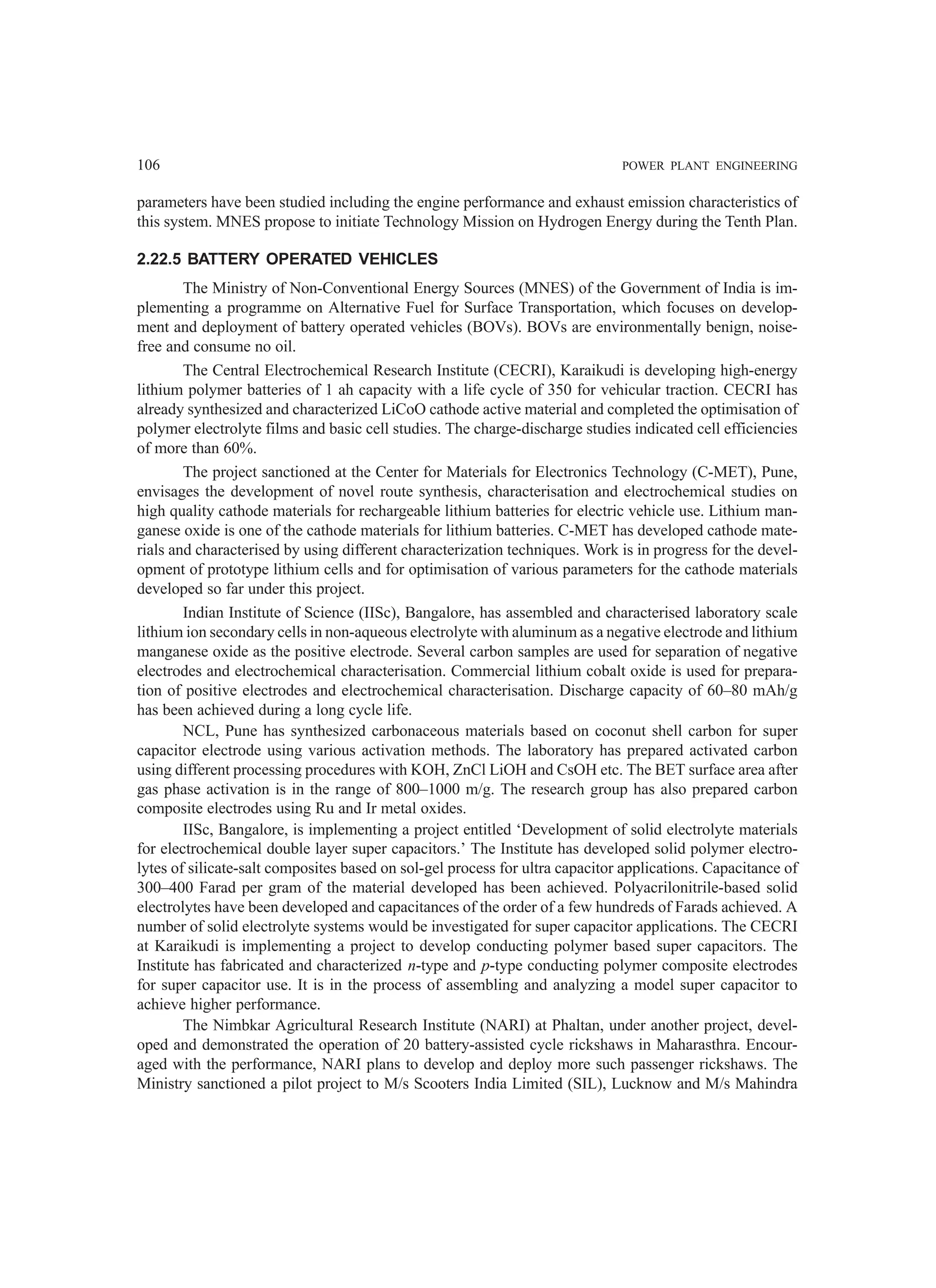 106 POWER PLANT ENGINEERING
parameters have been studied including the engine performance and exhaust emission characteristics of
this system. MNES propose to initiate Technology Mission on Hydrogen Energy during the Tenth Plan.
2.22.5 BATTERY OPERATED VEHICLES
The Ministry of Non-Conventional Energy Sources (MNES) of the Government of India is im-
plementing a programme on Alternative Fuel for Surface Transportation, which focuses on develop-
ment and deployment of battery operated vehicles (BOVs). BOVs are environmentally benign, noise-
free and consume no oil.
The Central Electrochemical Research Institute (CECRI), Karaikudi is developing high-energy
lithium polymer batteries of 1 ah capacity with a life cycle of 350 for vehicular traction. CECRI has
already synthesized and characterized LiCoO cathode active material and completed the optimisation of
polymer electrolyte films and basic cell studies. The charge-discharge studies indicated cell efficiencies
of more than 60%.
The project sanctioned at the Center for Materials for Electronics Technology (C-MET), Pune,
envisages the development of novel route synthesis, characterisation and electrochemical studies on
high quality cathode materials for rechargeable lithium batteries for electric vehicle use. Lithium man-
ganese oxide is one of the cathode materials for lithium batteries. C-MET has developed cathode mate-
rials and characterised by using different characterization techniques. Work is in progress for the devel-
opment of prototype lithium cells and for optimisation of various parameters for the cathode materials
developed so far under this project.
Indian Institute of Science (IISc), Bangalore, has assembled and characterised laboratory scale
lithium ion secondary cells in non-aqueous electrolyte with aluminum as a negative electrode and lithium
manganese oxide as the positive electrode. Several carbon samples are used for separation of negative
electrodes and electrochemical characterisation. Commercial lithium cobalt oxide is used for prepara-
tion of positive electrodes and electrochemical characterisation. Discharge capacity of 60–80 mAh/g
has been achieved during a long cycle life.
NCL, Pune has synthesized carbonaceous materials based on coconut shell carbon for super
capacitor electrode using various activation methods. The laboratory has prepared activated carbon
using different processing procedures with KOH, ZnCl LiOH and CsOH etc. The BET surface area after
gas phase activation is in the range of 800–1000 m/g. The research group has also prepared carbon
composite electrodes using Ru and Ir metal oxides.
IISc, Bangalore, is implementing a project entitled ‘Development of solid electrolyte materials
for electrochemical double layer super capacitors.’ The Institute has developed solid polymer electro-
lytes of silicate-salt composites based on sol-gel process for ultra capacitor applications. Capacitance of
300–400 Farad per gram of the material developed has been achieved. Polyacrilonitrile-based solid
electrolytes have been developed and capacitances of the order of a few hundreds of Farads achieved. A
number of solid electrolyte systems would be investigated for super capacitor applications. The CECRI
at Karaikudi is implementing a project to develop conducting polymer based super capacitors. The
Institute has fabricated and characterized n-type and p-type conducting polymer composite electrodes
for super capacitor use. It is in the process of assembling and analyzing a model super capacitor to
achieve higher performance.
The Nimbkar Agricultural Research Institute (NARI) at Phaltan, under another project, devel-
oped and demonstrated the operation of 20 battery-assisted cycle rickshaws in Maharasthra. Encour-
aged with the performance, NARI plans to develop and deploy more such passenger rickshaws. The
Ministry sanctioned a pilot project to M/s Scooters India Limited (SIL), Lucknow and M/s Mahindra
 