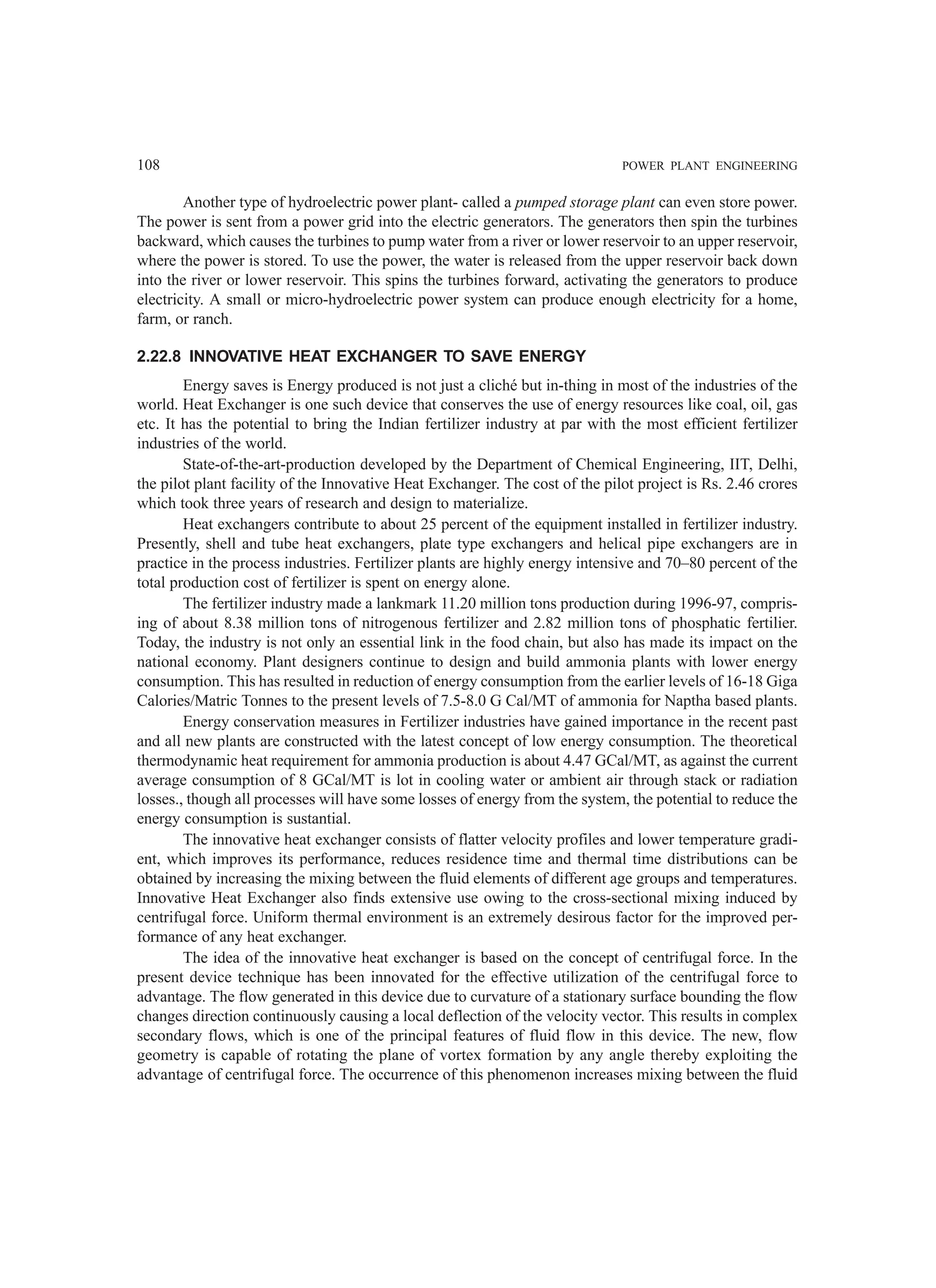 108 POWER PLANT ENGINEERING
Another type of hydroelectric power plant- called a pumped storage plant can even store power.
The power is sent from a power grid into the electric generators. The generators then spin the turbines
backward, which causes the turbines to pump water from a river or lower reservoir to an upper reservoir,
where the power is stored. To use the power, the water is released from the upper reservoir back down
into the river or lower reservoir. This spins the turbines forward, activating the generators to produce
electricity. A small or micro-hydroelectric power system can produce enough electricity for a home,
farm, or ranch.
2.22.8 INNOVATIVE HEAT EXCHANGER TO SAVE ENERGY
Energy saves is Energy produced is not just a cliché but in-thing in most of the industries of the
world. Heat Exchanger is one such device that conserves the use of energy resources like coal, oil, gas
etc. It has the potential to bring the Indian fertilizer industry at par with the most efficient fertilizer
industries of the world.
State-of-the-art-production developed by the Department of Chemical Engineering, IIT, Delhi,
the pilot plant facility of the Innovative Heat Exchanger. The cost of the pilot project is Rs. 2.46 crores
which took three years of research and design to materialize.
Heat exchangers contribute to about 25 percent of the equipment installed in fertilizer industry.
Presently, shell and tube heat exchangers, plate type exchangers and helical pipe exchangers are in
practice in the process industries. Fertilizer plants are highly energy intensive and 70–80 percent of the
total production cost of fertilizer is spent on energy alone.
The fertilizer industry made a lankmark 11.20 million tons production during 1996-97, compris-
ing of about 8.38 million tons of nitrogenous fertilizer and 2.82 million tons of phosphatic fertilier.
Today, the industry is not only an essential link in the food chain, but also has made its impact on the
national economy. Plant designers continue to design and build ammonia plants with lower energy
consumption. This has resulted in reduction of energy consumption from the earlier levels of 16-18 Giga
Calories/Matric Tonnes to the present levels of 7.5-8.0 G Cal/MT of ammonia for Naptha based plants.
Energy conservation measures in Fertilizer industries have gained importance in the recent past
and all new plants are constructed with the latest concept of low energy consumption. The theoretical
thermodynamic heat requirement for ammonia production is about 4.47 GCal/MT, as against the current
average consumption of 8 GCal/MT is lot in cooling water or ambient air through stack or radiation
losses., though all processes will have some losses of energy from the system, the potential to reduce the
energy consumption is sustantial.
The innovative heat exchanger consists of flatter velocity profiles and lower temperature gradi-
ent, which improves its performance, reduces residence time and thermal time distributions can be
obtained by increasing the mixing between the fluid elements of different age groups and temperatures.
Innovative Heat Exchanger also finds extensive use owing to the cross-sectional mixing induced by
centrifugal force. Uniform thermal environment is an extremely desirous factor for the improved per-
formance of any heat exchanger.
The idea of the innovative heat exchanger is based on the concept of centrifugal force. In the
present device technique has been innovated for the effective utilization of the centrifugal force to
advantage. The flow generated in this device due to curvature of a stationary surface bounding the flow
changes direction continuously causing a local deflection of the velocity vector. This results in complex
secondary flows, which is one of the principal features of fluid flow in this device. The new, flow
geometry is capable of rotating the plane of vortex formation by any angle thereby exploiting the
advantage of centrifugal force. The occurrence of this phenomenon increases mixing between the fluid
 