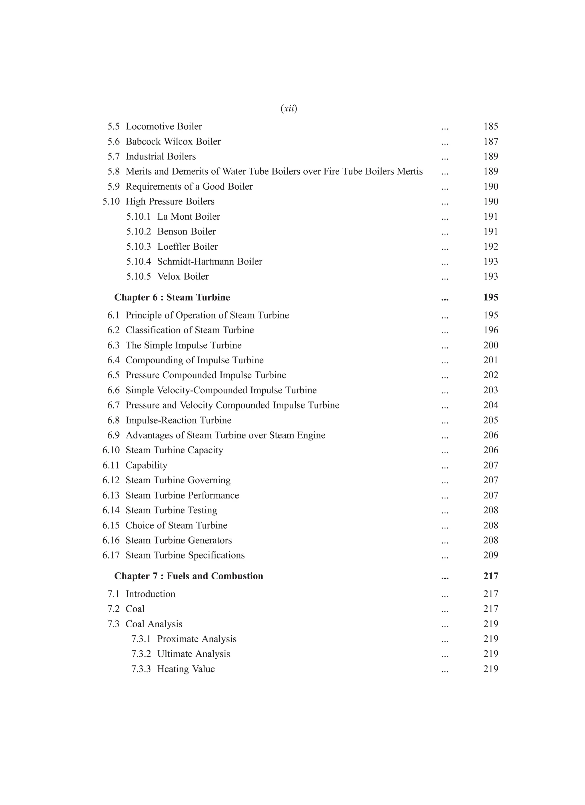 5.5 Locomotive Boiler ... 185
5.6 Babcock Wilcox Boiler ... 187
5.7 Industrial Boilers ... 189
5.8 Merits and Demerits of Water Tube Boilers over Fire Tube Boilers Mertis ... 189
5.9 Requirements of a Good Boiler ... 190
5.10 High Pressure Boilers ... 190
5.10.1 La Mont Boiler ... 191
5.10.2 Benson Boiler ... 191
5.10.3 Loeffler Boiler ... 192
5.10.4 Schmidt-Hartmann Boiler ... 193
5.10.5 Velox Boiler ... 193
Chapter 6 : Steam Turbine ... 195
6.1 Principle of Operation of Steam Turbine ... 195
6.2 Classification of Steam Turbine ... 196
6.3 The Simple Impulse Turbine ... 200
6.4 Compounding of Impulse Turbine ... 201
6.5 Pressure Compounded Impulse Turbine ... 202
6.6 Simple Velocity-Compounded Impulse Turbine ... 203
6.7 Pressure and Velocity Compounded Impulse Turbine ... 204
6.8 Impulse-Reaction Turbine ... 205
6.9 Advantages of Steam Turbine over Steam Engine ... 206
6.10 Steam Turbine Capacity ... 206
6.11 Capability ... 207
6.12 Steam Turbine Governing ... 207
6.13 Steam Turbine Performance ... 207
6.14 Steam Turbine Testing ... 208
6.15 Choice of Steam Turbine ... 208
6.16 Steam Turbine Generators ... 208
6.17 Steam Turbine Specifications ... 209
Chapter 7 : Fuels and Combustion ... 217
7.1 Introduction ... 217
7.2 Coal ... 217
7.3 Coal Analysis ... 219
7.3.1 Proximate Analysis ... 219
7.3.2 Ultimate Analysis ... 219
7.3.3 Heating Value ... 219
(xii)
 