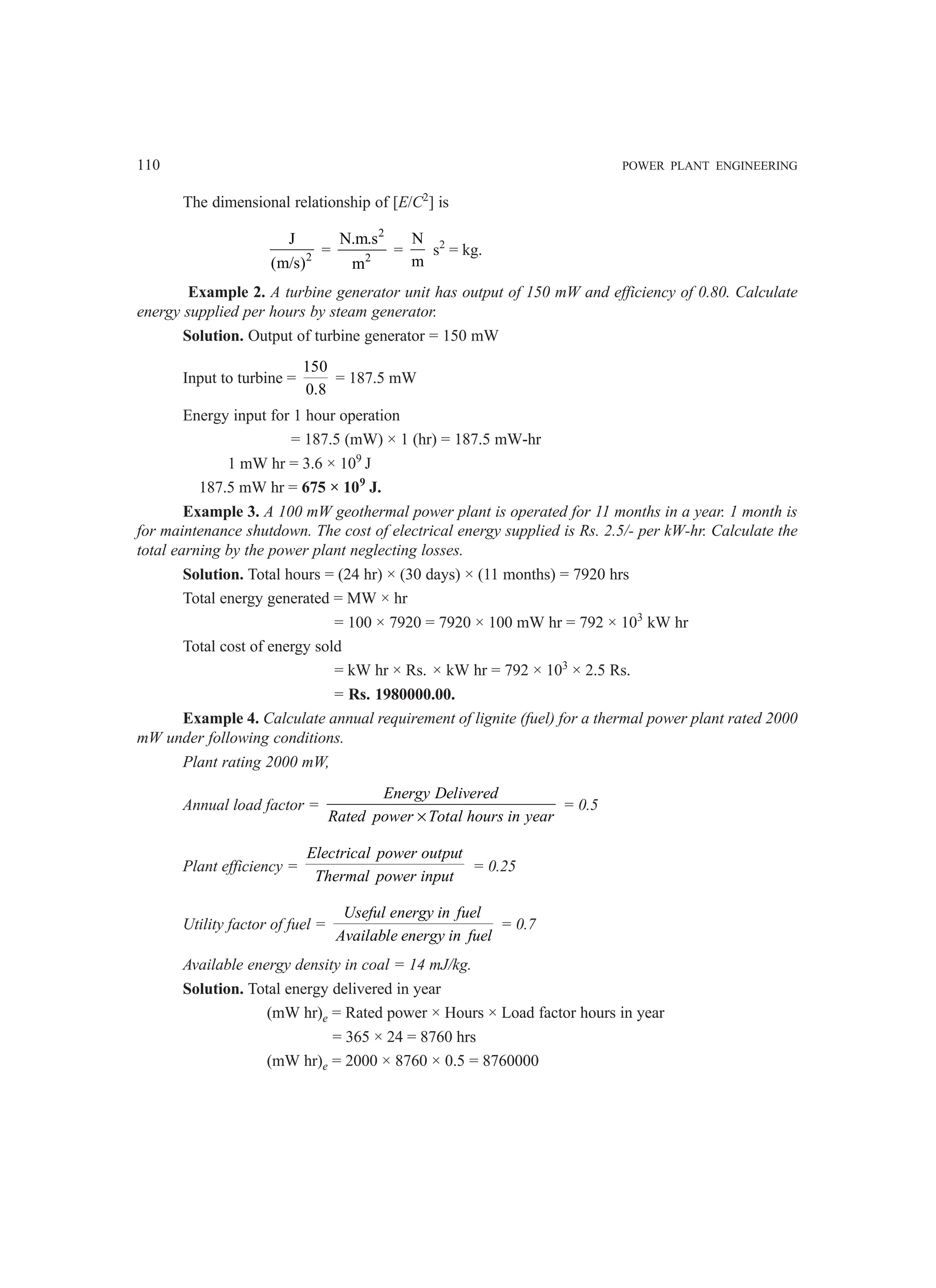 110 POWER PLANT ENGINEERING
The dimensional relationship of [E/C2
] is
2
J
(m/s)
=
2
2
N.m.s
m
=
N
m
s2
= kg.
Example 2. A turbine generator unit has output of 150 mW and efficiency of 0.80. Calculate
energy supplied per hours by steam generator.
Solution. Output of turbine generator = 150 mW
Input to turbine =
150
0.8
= 187.5 mW
Energy input for 1 hour operation
= 187.5 (mW) × 1 (hr) = 187.5 mW-hr
1 mW hr = 3.6 × 109
J
187.5 mW hr = 675 × 109
J.
Example 3. A 100 mW geothermal power plant is operated for 11 months in a year. 1 month is
for maintenance shutdown. The cost of electrical energy supplied is Rs. 2.5/- per kW-hr. Calculate the
total earning by the power plant neglecting losses.
Solution. Total hours = (24 hr) × (30 days) × (11 months) = 7920 hrs
Total energy generated = MW × hr
= 100 × 7920 = 7920 × 100 mW hr = 792 × 103
kW hr
Total cost of energy sold
= kW hr × Rs. × kW hr = 792 × 103
× 2.5 Rs.
= Rs. 1980000.00.
Example 4. Calculate annual requirement of lignite (fuel) for a thermal power plant rated 2000
mW under following conditions.
Plant rating 2000 mW,
Annual load factor =
×
Energy Delivered
Rated power Total hours in year
= 0.5
Plant efficiency =
Electrical power output
Thermal power input
= 0.25
Utility factor of fuel =
Useful energy in fuel
Available energy in fuel
= 0.7
Available energy density in coal = 14 mJ/kg.
Solution. Total energy delivered in year
(mW hr)e = Rated power × Hours × Load factor hours in year
= 365 × 24 = 8760 hrs
(mW hr)e = 2000 × 8760 × 0.5 = 8760000
 