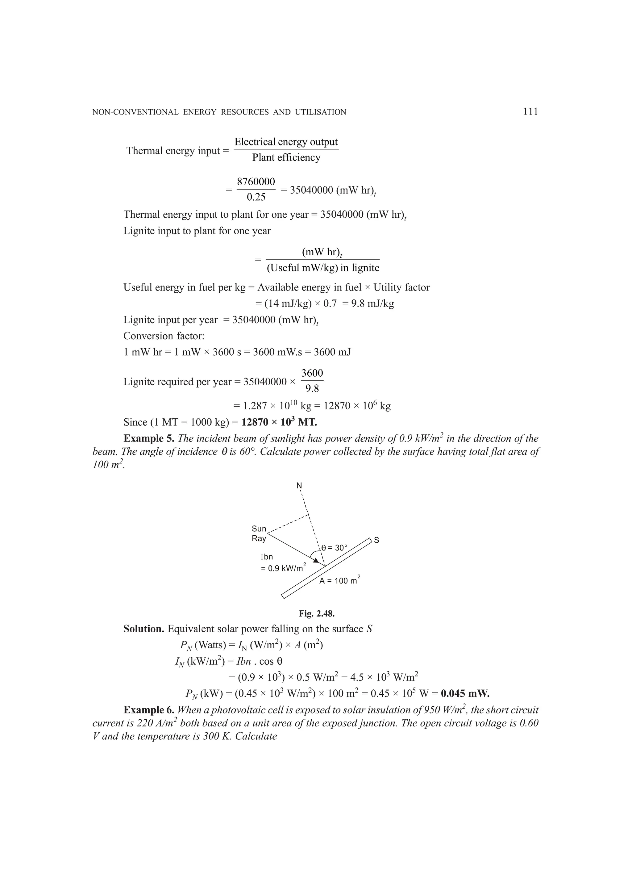 NON-CONVENTIONAL ENERGY RESOURCES AND UTILISATION 111
Thermal energy input =
Electrical energy output
Plant efficiency
=
8760000
0.25
= 35040000 (mW hr)t
Thermal energy input to plant for one year = 35040000 (mW hr)t
Lignite input to plant for one year
=
(mW hr)
(Useful mW/kg) in lignite
t
Useful energy in fuel per kg = Available energy in fuel × Utility factor
= (14 mJ/kg) × 0.7 = 9.8 mJ/kg
Lignite input per year = 35040000 (mW hr)t
Conversion factor:
1 mW hr = 1 mW × 3600 s = 3600 mW.s = 3600 mJ
Lignite required per year = 35040000 ×
3600
9.8
= 1.287 × 1010
kg = 12870 × 106
kg
Since (1 MT = 1000 kg) = 12870 × 103
MT.
Example 5. The incident beam of sunlight has power density of 0.9 kW/m2
in the direction of the
beam. The angle of incidence θ is 60°. Calculate power collected by the surface having total flat area of
100 m2
.
A = 100 m
2
Ibn
= 0.9 kW/m
2
Sun
Ray
N
θ = 30°
S
Fig. 2.48.
Solution. Equivalent solar power falling on the surface S
PN (Watts) = IN (W/m2
) × A (m2
)
IN (kW/m2
) = Ibn . cos θ
= (0.9 × 103
) × 0.5 W/m2
= 4.5 × 103
W/m2
PN (kW) = (0.45 × 103
W/m2
) × 100 m2
= 0.45 × 105
W = 0.045 mW.
Example 6. When a photovoltaic cell is exposed to solar insulation of 950 W/m2
, the short circuit
current is 220 A/m2
both based on a unit area of the exposed junction. The open circuit voltage is 0.60
V and the temperature is 300 K. Calculate
 