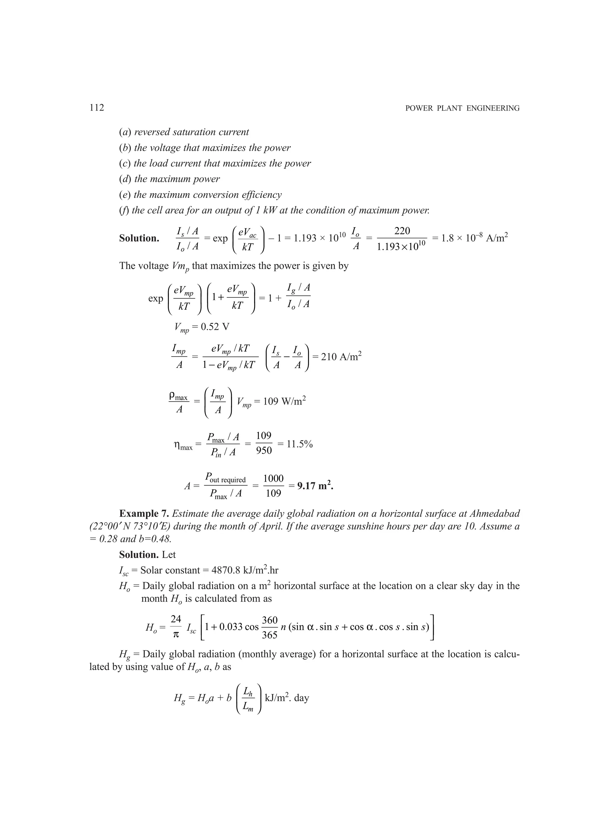 112 POWER PLANT ENGINEERING
(a) reversed saturation current
(b) the voltage that maximizes the power
(c) the load current that maximizes the power
(d) the maximum power
(e) the maximum conversion efficiency
(f) the cell area for an output of 1 kW at the condition of maximum power.
Solution.
/
/
s
o
I A
I A
= exp ac
eV
kT
 
 
 
– 1 = 1.193 × 1010 o
I
A
= 10
220
1.193 10
×
= 1.8 × 10–8
A/m2
The voltage Vmp that maximizes the power is given by
exp
mp
eV
kT
 
 
 
1
mp
eV
kT
 
+
 
 
= 1 +
/
/
g
o
I A
I A
Vmp = 0.52 V
mp
I
A
=
/
1 /
mp
mp
eV kT
eV kT
−
s o
I I
A A
 
−
 
 
= 210 A/m2
max
A
ρ
=
mp
I
A
 
 
 
Vmp = 109 W/m2
ηmax = max /
/
in
P A
P A
=
109
950
= 11.5%
A =
out required
max /
P
P A
=
1000
109
= 9.17 m2
.
Example 7. Estimate the average daily global radiation on a horizontal surface at Ahmedabad
(22°00′ N 73°10′E) during the month of April. If the average sunshine hours per day are 10. Assume a
= 0.28 and b=0.48.
Solution. Let
Isc = Solar constant = 4870.8 kJ/m2
.hr
Ho = Daily global radiation on a m2
horizontal surface at the location on a clear sky day in the
month Ho is calculated from as
Ho =
24
π
Isc
360
1 0.033 cos (sin .sin cos . cos . sin )
365
n s s s
 
+ α + α
 
 
Hg = Daily global radiation (monthly average) for a horizontal surface at the location is calcu-
lated by using value of Ho, a, b as
Hg = Hoa + b
 
 
 
h
m
L
L
kJ/m2
. day
 