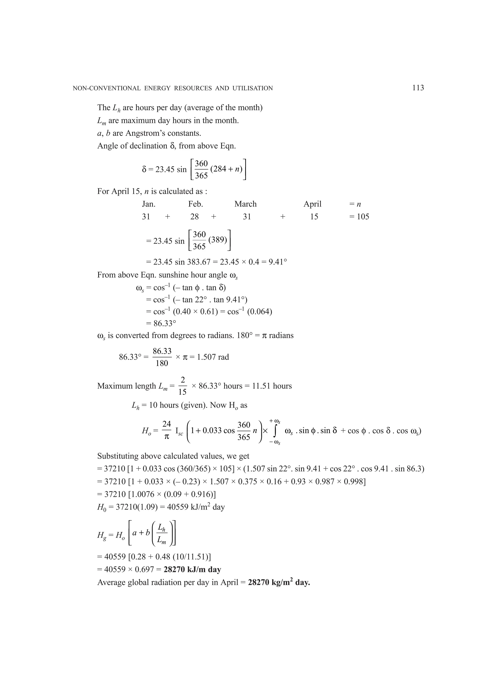 NON-CONVENTIONAL ENERGY RESOURCES AND UTILISATION 113
The Lh are hours per day (average of the month)
Lm are maximum day hours in the month.
a, b are Angstrom’s constants.
Angle of declination δ, from above Eqn.
δ = 23.45 sin
360
(284 )
365
n
 
+
 
 
For April 15, n is calculated as :
Jan. Feb. March April = n
31 + 28 + 31 + 15 = 105
= 23.45 sin
360
(389)
365
 
 
 
= 23.45 sin 383.67 = 23.45 × 0.4 = 9.41°
From above Eqn. sunshine hour angle ωs
ωs = cos–1
(– tan φ . tan δ)
= cos–1
(– tan 22° . tan 9.41°)
= cos–1
(0.40 × 0.61) = cos–1
(0.064)
= 86.33°
ωs is converted from degrees to radians. 180° = π radians
86.33° =
86.33
180
× π = 1.507 rad
Maximum length Lm =
2
15
× 86.33° hours = 11.51 hours
Lh = 10 hours (given). Now Ho as
Ho =
24
π
Isc
360
1 0.033 cos .sin . sin
365
+ ω
− ω
 
+ × ω φ δ
 
 
∫
s
s
s
n + cos φ . cos δ . cos ωs)
Substituting above calculated values, we get
= 37210 [1 + 0.033 cos (360/365) × 105] × (1.507 sin 22°. sin 9.41 + cos 22° . cos 9.41 . sin 86.3)
= 37210 [1 + 0.033 × (– 0.23) × 1.507 × 0.375 × 0.16 + 0.93 × 0.987 × 0.998]
= 37210 [1.0076 × (0.09 + 0.916)]
H0 = 37210(1.09) = 40559 kJ/m2
day
Hg = Ho
h
m
L
a b
L
 
 
+
 
 
 
 
 
= 40559 [0.28 + 0.48 (10/11.51)]
= 40559 × 0.697 = 28270 kJ/m day
Average global radiation per day in April = 28270 kg/m2
day.
 