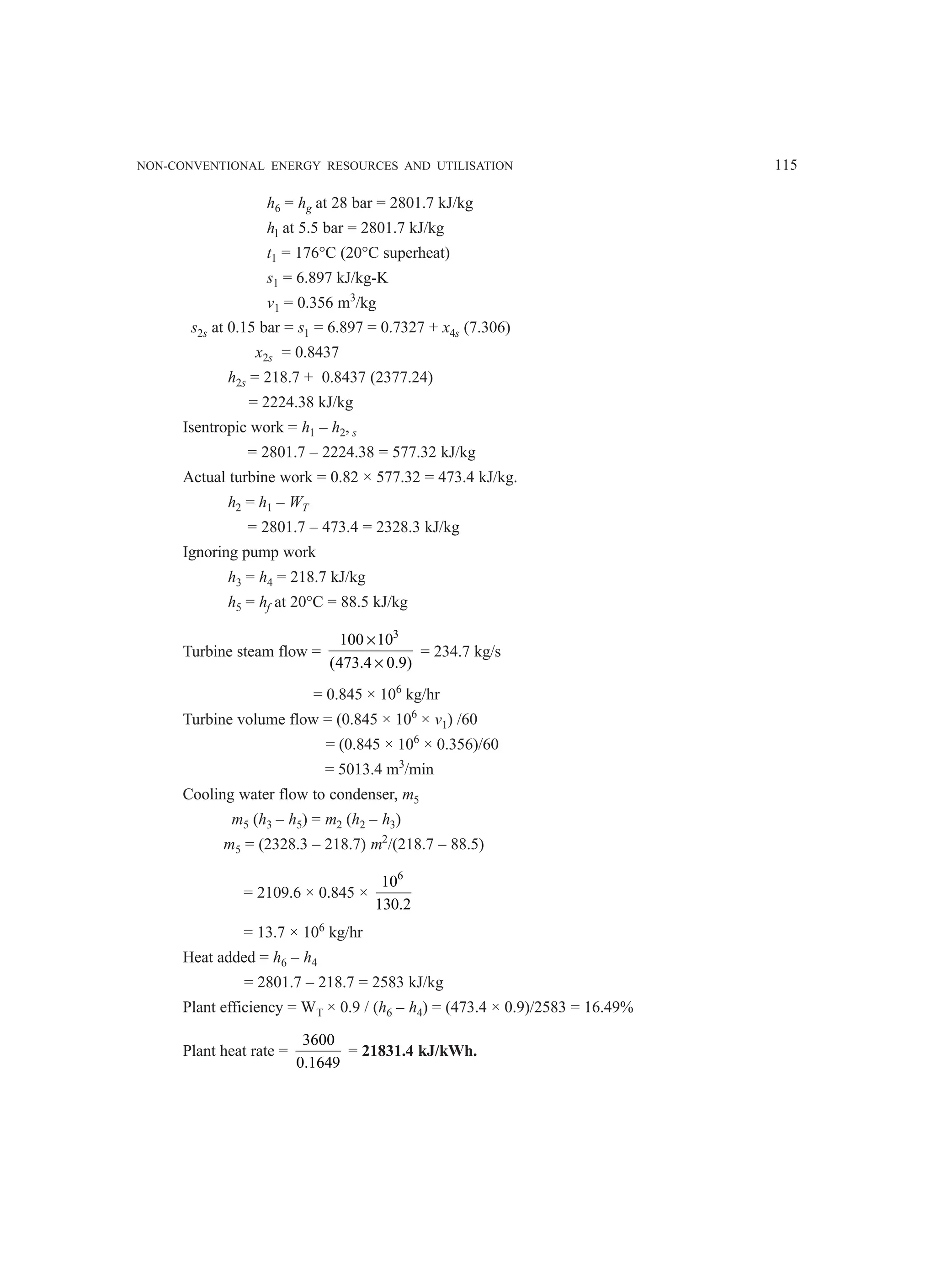 NON-CONVENTIONAL ENERGY RESOURCES AND UTILISATION 115
h6 = hg at 28 bar = 2801.7 kJ/kg
hl at 5.5 bar = 2801.7 kJ/kg
t1 = 176°C (20°C superheat)
s1 = 6.897 kJ/kg-K
v1 = 0.356 m3
/kg
s2s at 0.15 bar = s1 = 6.897 = 0.7327 + x4s (7.306)
x2s = 0.8437
h2s = 218.7 + 0.8437 (2377.24)
= 2224.38 kJ/kg
Isentropic work = h1 – h2, s
= 2801.7 – 2224.38 = 577.32 kJ/kg
Actual turbine work = 0.82 × 577.32 = 473.4 kJ/kg.
h2 = h1 – WT
= 2801.7 – 473.4 = 2328.3 kJ/kg
Ignoring pump work
h3 = h4 = 218.7 kJ/kg
h5 = hf at 20°C = 88.5 kJ/kg
Turbine steam flow =
3
100 10
(473.4 0.9)
×
×
= 234.7 kg/s
= 0.845 × 106
kg/hr
Turbine volume flow = (0.845 × 106
× v1) /60
= (0.845 × 106
× 0.356)/60
= 5013.4 m3
/min
Cooling water flow to condenser, m5
m5 (h3 – h5) = m2 (h2 – h3)
m5 = (2328.3 – 218.7) m2
/(218.7 – 88.5)
= 2109.6 × 0.845 ×
6
10
130.2
= 13.7 × 106
kg/hr
Heat added = h6 – h4
= 2801.7 – 218.7 = 2583 kJ/kg
Plant efficiency = WT × 0.9 / (h6 – h4) = (473.4 × 0.9)/2583 = 16.49%
Plant heat rate =
3600
0.1649
= 21831.4 kJ/kWh.
 
