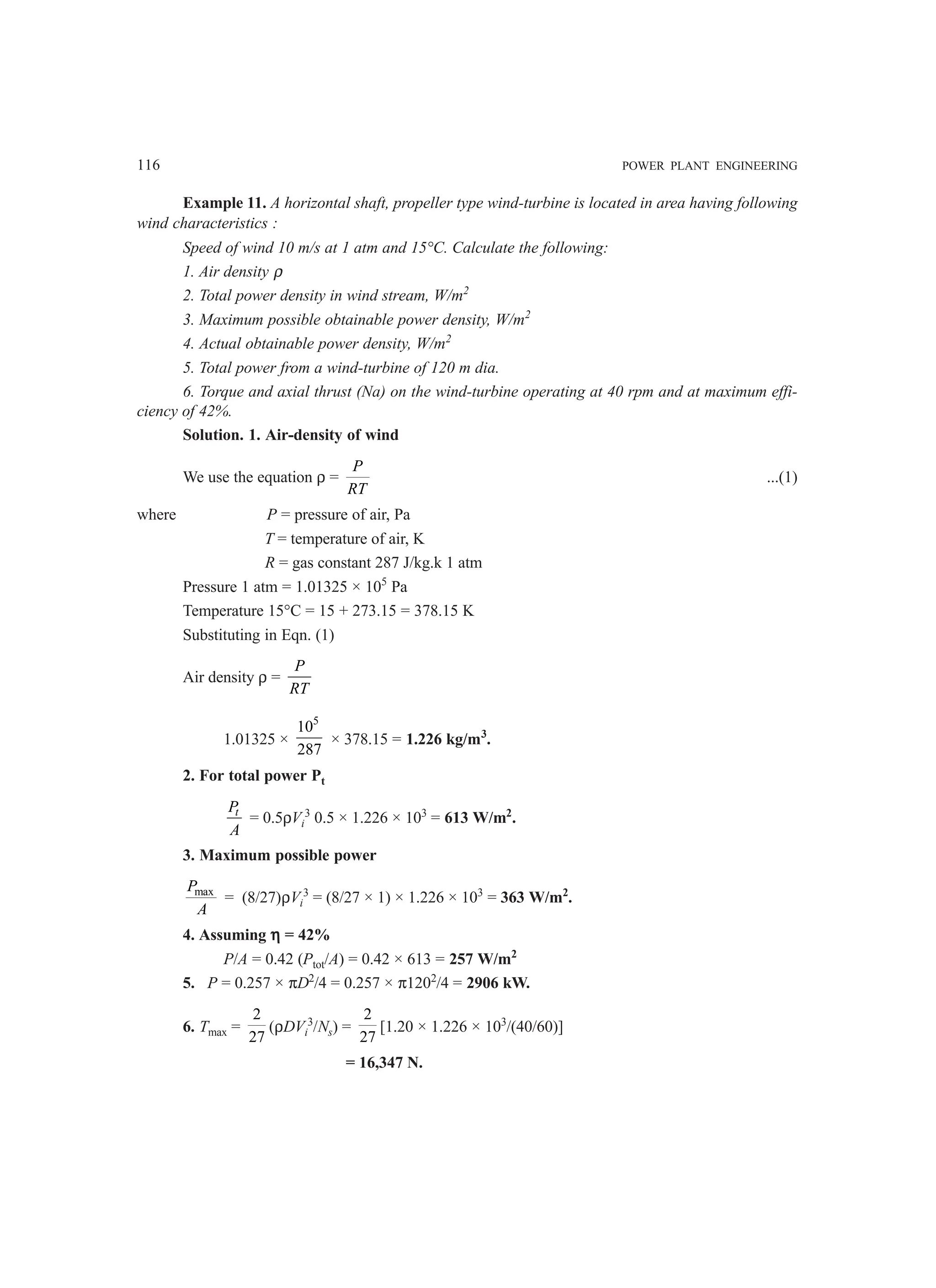 116 POWER PLANT ENGINEERING
Example 11. A horizontal shaft, propeller type wind-turbine is located in area having following
wind characteristics :
Speed of wind 10 m/s at 1 atm and 15°C. Calculate the following:
1. Air density ρ
2. Total power density in wind stream, W/m2
3. Maximum possible obtainable power density, W/m2
4. Actual obtainable power density, W/m2
5. Total power from a wind-turbine of 120 m dia.
6. Torque and axial thrust (Na) on the wind-turbine operating at 40 rpm and at maximum effi-
ciency of 42%.
Solution. 1. Air-density of wind
We use the equation ρ =
P
RT
...(1)
where P = pressure of air, Pa
T = temperature of air, K
R = gas constant 287 J/kg.k 1 atm
Pressure 1 atm = 1.01325 × 105
Pa
Temperature 15°C = 15 + 273.15 = 378.15 K
Substituting in Eqn. (1)
Air density ρ =
P
RT
1.01325 ×
5
10
287
× 378.15 = 1.226 kg/m3
.
2. For total power Pt
t
P
A
= 0.5ρVi
3
0.5 × 1.226 × 103
= 613 W/m2
.
3. Maximum possible power
max
P
A
= (8/27)ρVi
3
= (8/27 × 1) × 1.226 × 103
= 363 W/m2
.
4. Assuming η
η
η
η
η = 42%
P/A = 0.42 (Ptot/A) = 0.42 × 613 = 257 W/m2
5. P = 0.257 × πD2
/4 = 0.257 × π1202
/4 = 2906 kW.
6. Tmax =
2
27
(ρDVi
3
/Ns) =
2
27
[1.20 × 1.226 × 103
/(40/60)]
= 16,347 N.
 