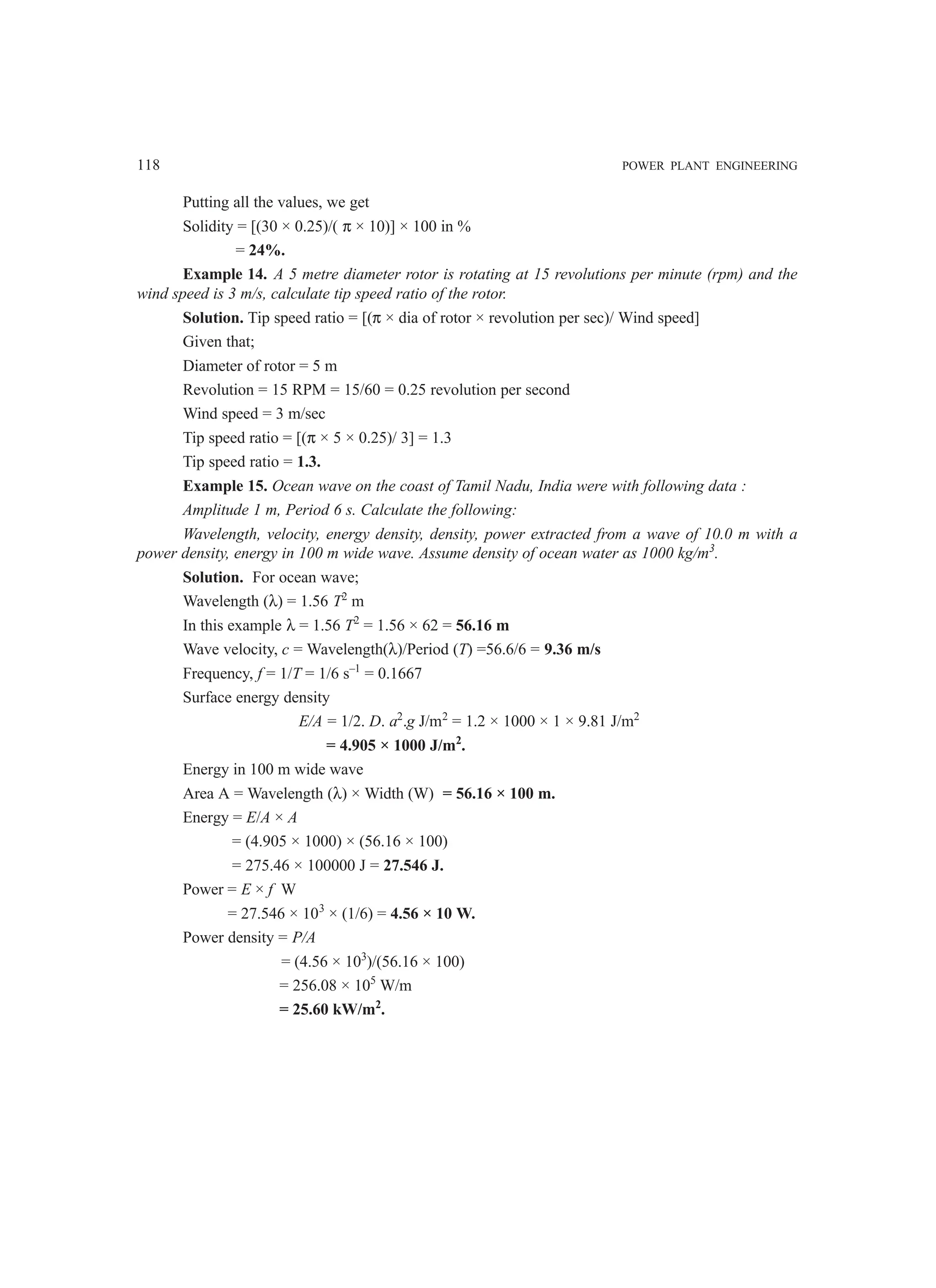 118 POWER PLANT ENGINEERING
Putting all the values, we get
Solidity = [(30 × 0.25)/( π × 10)] × 100 in %
= 24%.
Example 14. A 5 metre diameter rotor is rotating at 15 revolutions per minute (rpm) and the
wind speed is 3 m/s, calculate tip speed ratio of the rotor.
Solution. Tip speed ratio = [(π × dia of rotor × revolution per sec)/ Wind speed]
Given that;
Diameter of rotor = 5 m
Revolution = 15 RPM = 15/60 = 0.25 revolution per second
Wind speed = 3 m/sec
Tip speed ratio = [(π × 5 × 0.25)/ 3] = 1.3
Tip speed ratio = 1.3.
Example 15. Ocean wave on the coast of Tamil Nadu, India were with following data :
Amplitude 1 m, Period 6 s. Calculate the following:
Wavelength, velocity, energy density, density, power extracted from a wave of 10.0 m with a
power density, energy in 100 m wide wave. Assume density of ocean water as 1000 kg/m3
.
Solution. For ocean wave;
Wavelength (λ) = 1.56 T2
m
In this example λ = 1.56 T2
= 1.56 × 62 = 56.16 m
Wave velocity, c = Wavelength(λ)/Period (T) =56.6/6 = 9.36 m/s
Frequency, f = 1/T = 1/6 s–1
= 0.1667
Surface energy density
E/A = 1/2. D. a2
.g J/m2
= 1.2 × 1000 × 1 × 9.81 J/m2
= 4.905 × 1000 J/m2
.
Energy in 100 m wide wave
Area A = Wavelength (λ) × Width (W) = 56.16 × 100 m.
Energy = E/A × A
= (4.905 × 1000) × (56.16 × 100)
= 275.46 × 100000 J = 27.546 J.
Power = E × f W
= 27.546 × 103
× (1/6) = 4.56 × 10 W.
Power density = P/A
= (4.56 × 103
)/(56.16 × 100)
= 256.08 × 105
W/m
= 25.60 kW/m2
.
 