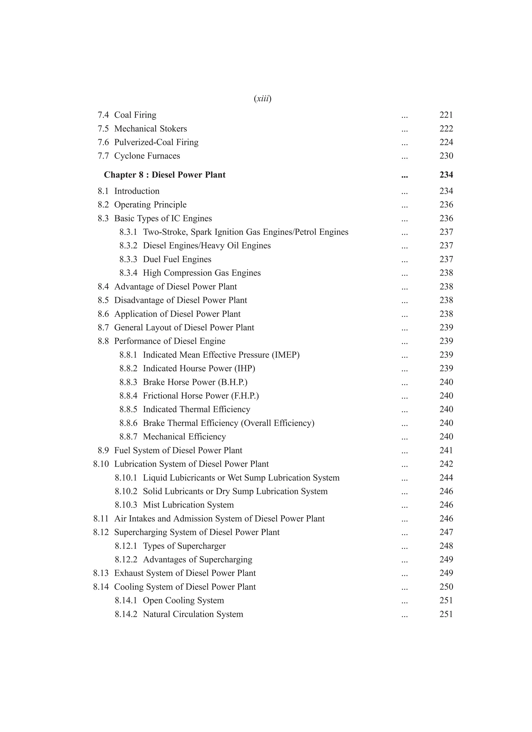 7.4 Coal Firing ... 221
7.5 Mechanical Stokers ... 222
7.6 Pulverized-Coal Firing ... 224
7.7 Cyclone Furnaces ... 230
Chapter 8 : Diesel Power Plant ... 234
8.1 Introduction ... 234
8.2 Operating Principle ... 236
8.3 Basic Types of IC Engines ... 236
8.3.1 Two-Stroke, Spark Ignition Gas Engines/Petrol Engines ... 237
8.3.2 Diesel Engines/Heavy Oil Engines ... 237
8.3.3 Duel Fuel Engines ... 237
8.3.4 High Compression Gas Engines ... 238
8.4 Advantage of Diesel Power Plant ... 238
8.5 Disadvantage of Diesel Power Plant ... 238
8.6 Application of Diesel Power Plant ... 238
8.7 General Layout of Diesel Power Plant ... 239
8.8 Performance of Diesel Engine ... 239
8.8.1 Indicated Mean Effective Pressure (IMEP) ... 239
8.8.2 Indicated Hourse Power (IHP) ... 239
8.8.3 Brake Horse Power (B.H.P.) ... 240
8.8.4 Frictional Horse Power (F.H.P.) ... 240
8.8.5 Indicated Thermal Efficiency ... 240
8.8.6 Brake Thermal Efficiency (Overall Efficiency) ... 240
8.8.7 Mechanical Efficiency ... 240
8.9 Fuel System of Diesel Power Plant ... 241
8.10 Lubrication System of Diesel Power Plant ... 242
8.10.1 Liquid Lubicricants or Wet Sump Lubrication System ... 244
8.10.2 Solid Lubricants or Dry Sump Lubrication System ... 246
8.10.3 Mist Lubrication System ... 246
8.11 Air Intakes and Admission System of Diesel Power Plant ... 246
8.12 Supercharging System of Diesel Power Plant ... 247
8.12.1 Types of Supercharger ... 248
8.12.2 Advantages of Supercharging ... 249
8.13 Exhaust System of Diesel Power Plant ... 249
8.14 Cooling System of Diesel Power Plant ... 250
8.14.1 Open Cooling System ... 251
8.14.2 Natural Circulation System ... 251
(xiii)
 