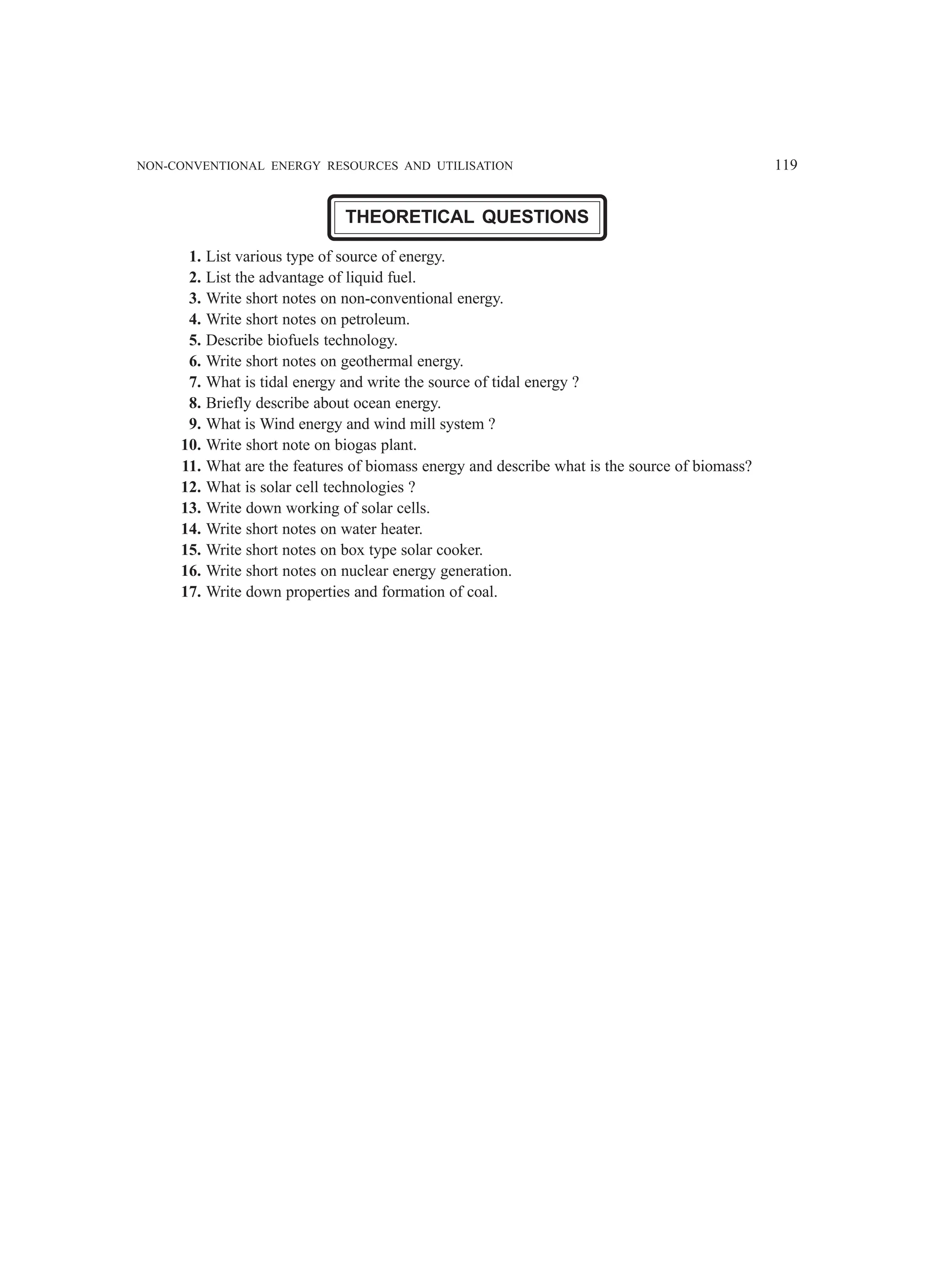 NON-CONVENTIONAL ENERGY RESOURCES AND UTILISATION 119
THEORETICAL QUESTIONS
1. List various type of source of energy.
2. List the advantage of liquid fuel.
3. Write short notes on non-conventional energy.
4. Write short notes on petroleum.
5. Describe biofuels technology.
6. Write short notes on geothermal energy.
7. What is tidal energy and write the source of tidal energy ?
8. Briefly describe about ocean energy.
9. What is Wind energy and wind mill system ?
10. Write short note on biogas plant.
11. What are the features of biomass energy and describe what is the source of biomass?
12. What is solar cell technologies ?
13. Write down working of solar cells.
14. Write short notes on water heater.
15. Write short notes on box type solar cooker.
16. Write short notes on nuclear energy generation.
17. Write down properties and formation of coal.
 