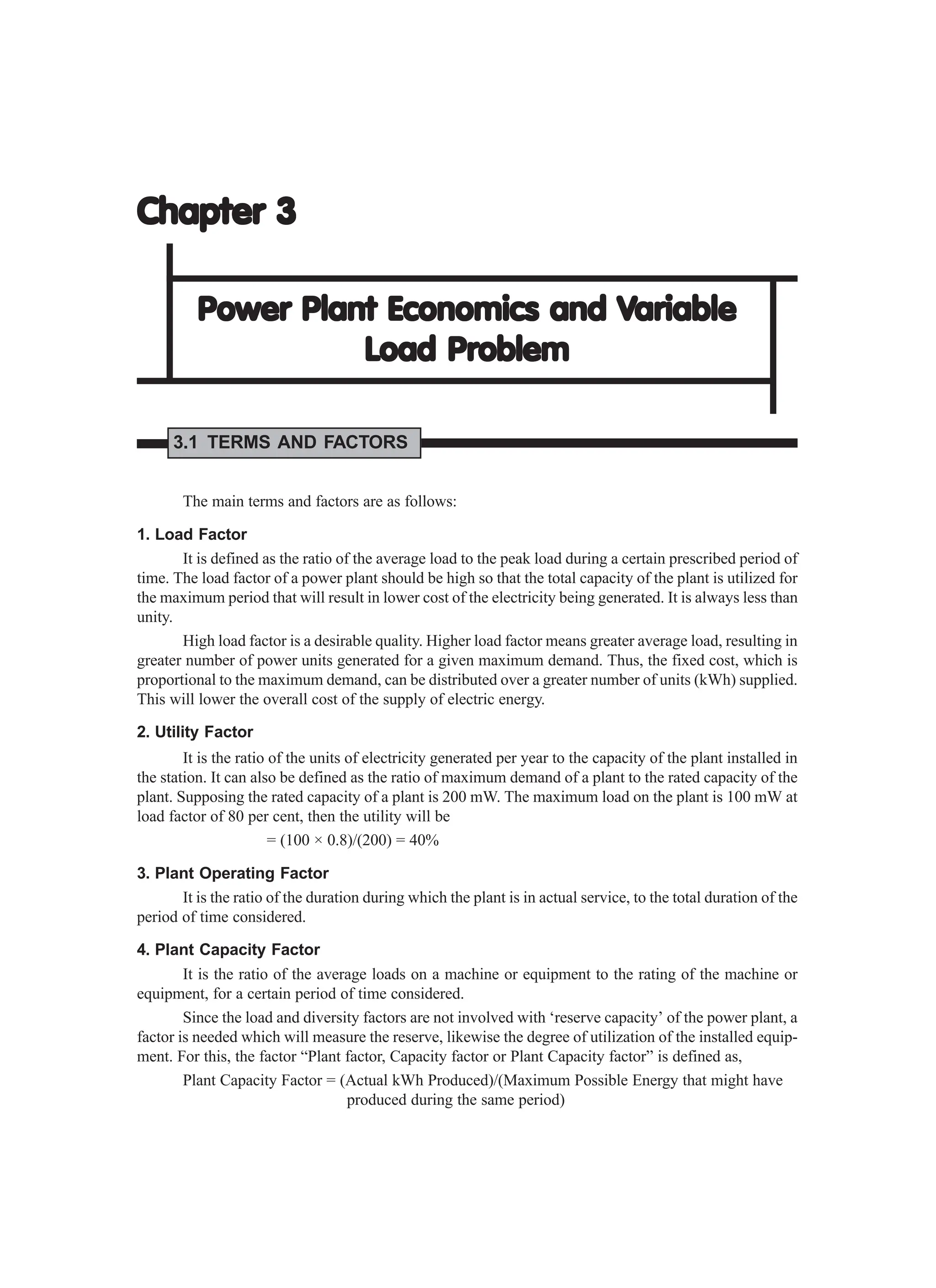 Chapter 3
Chapter 3
Chapter 3
Chapter 3
Chapter 3
Power Plant Economics and V
Power Plant Economics and V
Power Plant Economics and V
Power Plant Economics and V
Power Plant Economics and Variable
ariable
ariable
ariable
ariable
Load Pr
Load Pr
Load Pr
Load Pr
Load Problem
oblem
oblem
oblem
oblem
3.1 TERMS AND FACTORS
The main terms and factors are as follows:
1. Load Factor
It is defined as the ratio of the average load to the peak load during a certain prescribed period of
time. The load factor of a power plant should be high so that the total capacity of the plant is utilized for
the maximum period that will result in lower cost of the electricity being generated. It is always less than
unity.
High load factor is a desirable quality. Higher load factor means greater average load, resulting in
greater number of power units generated for a given maximum demand. Thus, the fixed cost, which is
proportional to the maximum demand, can be distributed over a greater number of units (kWh) supplied.
This will lower the overall cost of the supply of electric energy.
2. Utility Factor
It is the ratio of the units of electricity generated per year to the capacity of the plant installed in
the station. It can also be defined as the ratio of maximum demand of a plant to the rated capacity of the
plant. Supposing the rated capacity of a plant is 200 mW. The maximum load on the plant is 100 mW at
load factor of 80 per cent, then the utility will be
= (100 × 0.8)/(200) = 40%
3. Plant Operating Factor
It is the ratio of the duration during which the plant is in actual service, to the total duration of the
period of time considered.
4. Plant Capacity Factor
It is the ratio of the average loads on a machine or equipment to the rating of the machine or
equipment, for a certain period of time considered.
Since the load and diversity factors are not involved with ‘reserve capacity’ of the power plant, a
factor is needed which will measure the reserve, likewise the degree of utilization of the installed equip-
ment. For this, the factor “Plant factor, Capacity factor or Plant Capacity factor” is defined as,
Plant Capacity Factor = (Actual kWh Produced)/(Maximum Possible Energy that might have
produced during the same period)
 