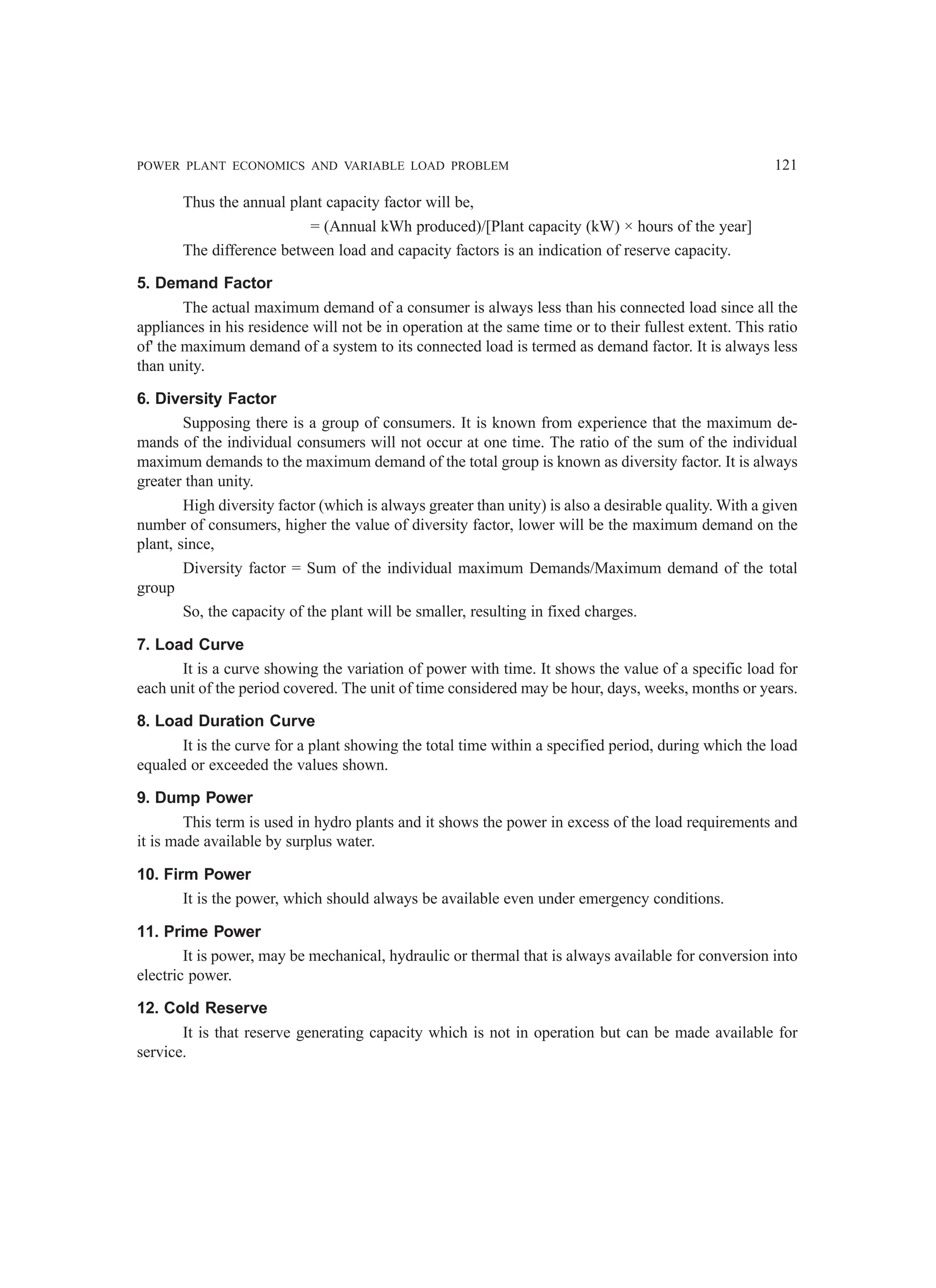 POWER PLANT ECONOMICS AND VARIABLE LOAD PROBLEM 121
Thus the annual plant capacity factor will be,
= (Annual kWh produced)/[Plant capacity (kW) × hours of the year]
The difference between load and capacity factors is an indication of reserve capacity.
5. Demand Factor
The actual maximum demand of a consumer is always less than his connected load since all the
appliances in his residence will not be in operation at the same time or to their fullest extent. This ratio
of' the maximum demand of a system to its connected load is termed as demand factor. It is always less
than unity.
6. Diversity Factor
Supposing there is a group of consumers. It is known from experience that the maximum de-
mands of the individual consumers will not occur at one time. The ratio of the sum of the individual
maximum demands to the maximum demand of the total group is known as diversity factor. It is always
greater than unity.
High diversity factor (which is always greater than unity) is also a desirable quality. With a given
number of consumers, higher the value of diversity factor, lower will be the maximum demand on the
plant, since,
Diversity factor = Sum of the individual maximum Demands/Maximum demand of the total
group
So, the capacity of the plant will be smaller, resulting in fixed charges.
7. Load Curve
It is a curve showing the variation of power with time. It shows the value of a specific load for
each unit of the period covered. The unit of time considered may be hour, days, weeks, months or years.
8. Load Duration Curve
It is the curve for a plant showing the total time within a specified period, during which the load
equaled or exceeded the values shown.
9. Dump Power
This term is used in hydro plants and it shows the power in excess of the load requirements and
it is made available by surplus water.
10. Firm Power
It is the power, which should always be available even under emergency conditions.
11. Prime Power
It is power, may be mechanical, hydraulic or thermal that is always available for conversion into
electric power.
12. Cold Reserve
It is that reserve generating capacity which is not in operation but can be made available for
service.
 
