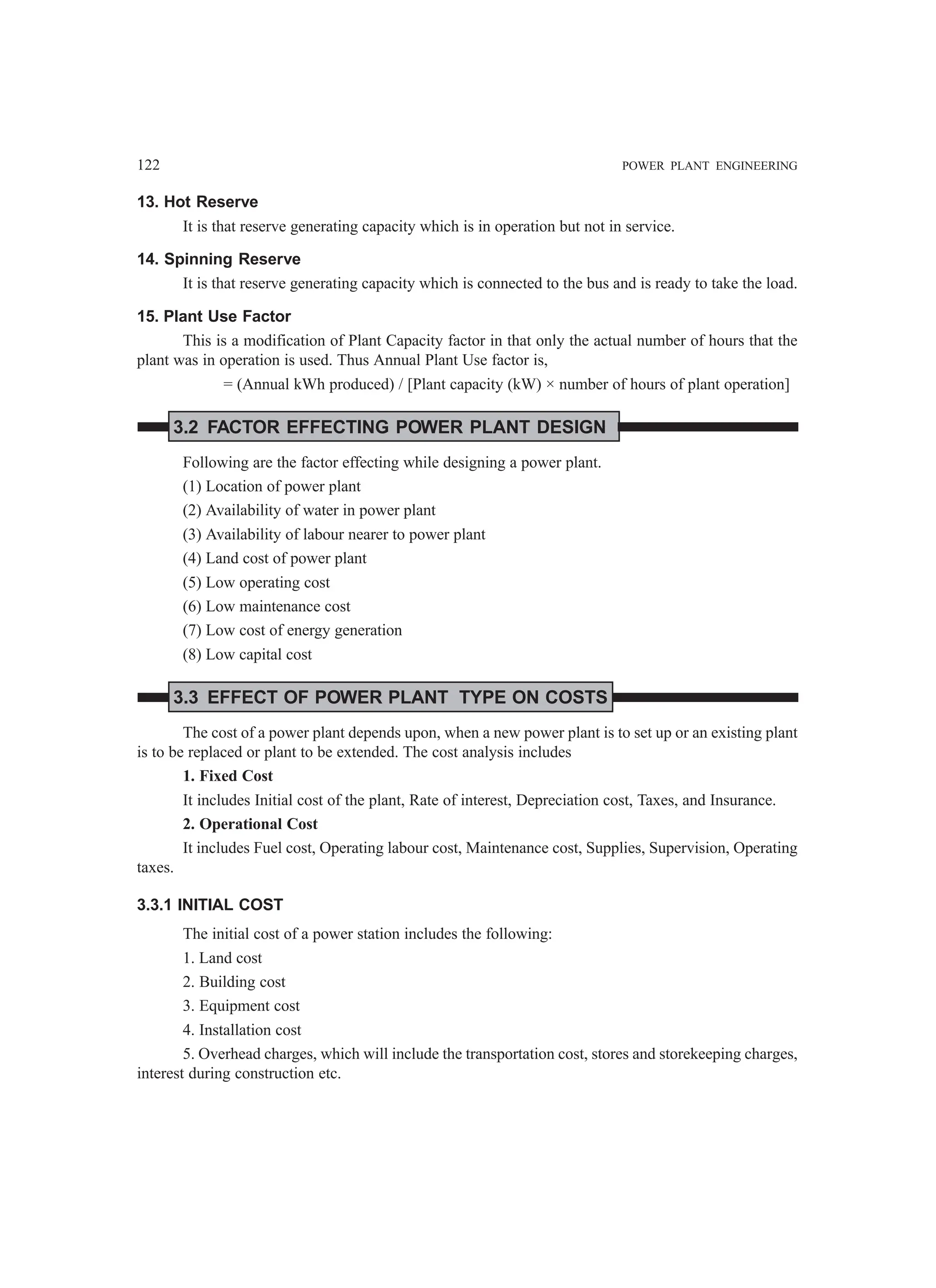 122 POWER PLANT ENGINEERING
13. Hot Reserve
It is that reserve generating capacity which is in operation but not in service.
14. Spinning Reserve
It is that reserve generating capacity which is connected to the bus and is ready to take the load.
15. Plant Use Factor
This is a modification of Plant Capacity factor in that only the actual number of hours that the
plant was in operation is used. Thus Annual Plant Use factor is,
= (Annual kWh produced) / [Plant capacity (kW) × number of hours of plant operation]
3.2 FACTOR EFFECTING POWER PLANT DESIGN
Following are the factor effecting while designing a power plant.
(1) Location of power plant
(2) Availability of water in power plant
(3) Availability of labour nearer to power plant
(4) Land cost of power plant
(5) Low operating cost
(6) Low maintenance cost
(7) Low cost of energy generation
(8) Low capital cost
3.3 EFFECT OF POWER PLANT TYPE ON COSTS
The cost of a power plant depends upon, when a new power plant is to set up or an existing plant
is to be replaced or plant to be extended. The cost analysis includes
1. Fixed Cost
It includes Initial cost of the plant, Rate of interest, Depreciation cost, Taxes, and Insurance.
2. Operational Cost
It includes Fuel cost, Operating labour cost, Maintenance cost, Supplies, Supervision, Operating
taxes.
3.3.1 INITIAL COST
The initial cost of a power station includes the following:
1. Land cost
2. Building cost
3. Equipment cost
4. Installation cost
5. Overhead charges, which will include the transportation cost, stores and storekeeping charges,
interest during construction etc.
 