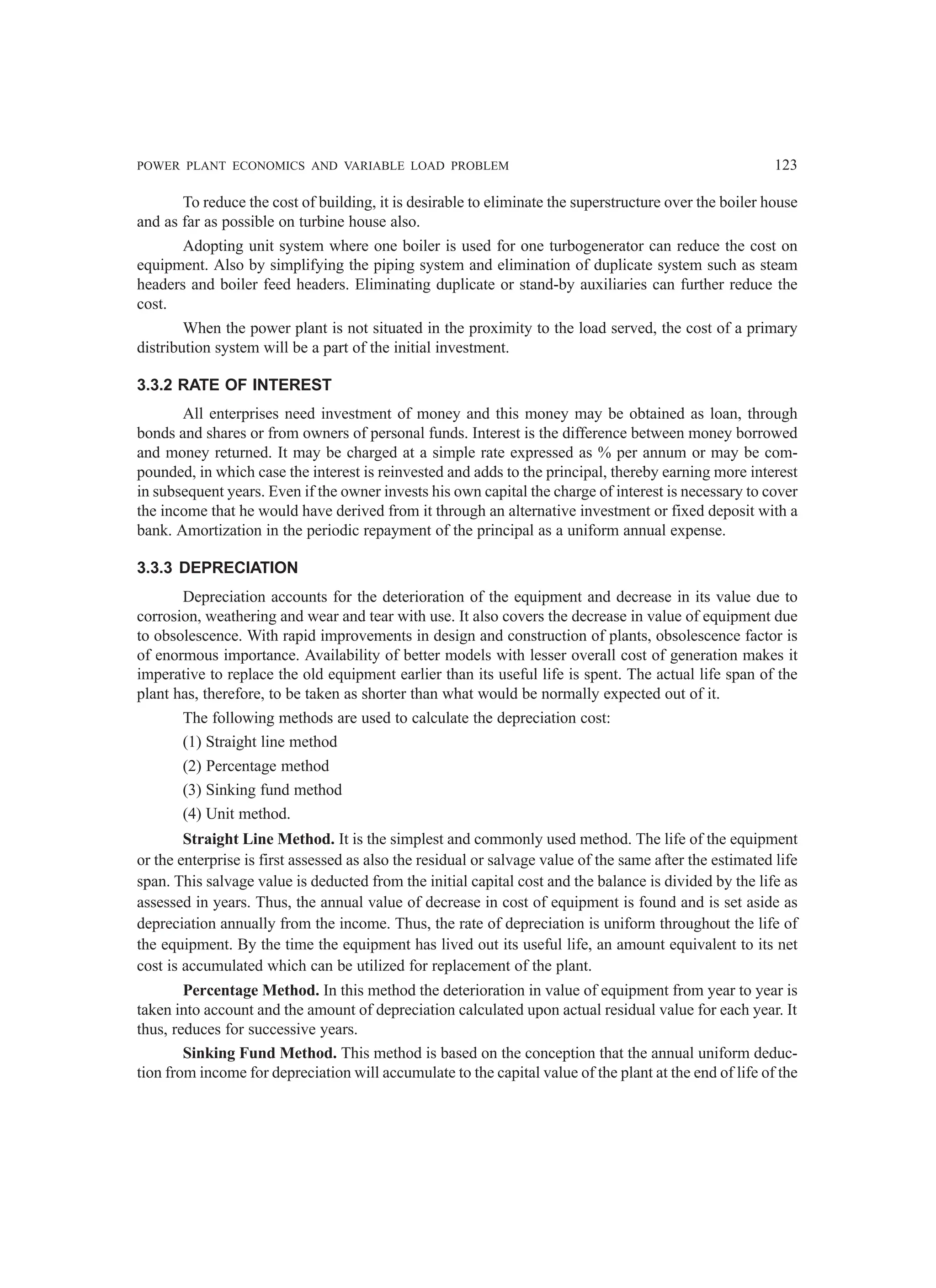 POWER PLANT ECONOMICS AND VARIABLE LOAD PROBLEM 123
To reduce the cost of building, it is desirable to eliminate the superstructure over the boiler house
and as far as possible on turbine house also.
Adopting unit system where one boiler is used for one turbogenerator can reduce the cost on
equipment. Also by simplifying the piping system and elimination of duplicate system such as steam
headers and boiler feed headers. Eliminating duplicate or stand-by auxiliaries can further reduce the
cost.
When the power plant is not situated in the proximity to the load served, the cost of a primary
distribution system will be a part of the initial investment.
3.3.2 RATE OF INTEREST
All enterprises need investment of money and this money may be obtained as loan, through
bonds and shares or from owners of personal funds. Interest is the difference between money borrowed
and money returned. It may be charged at a simple rate expressed as % per annum or may be com-
pounded, in which case the interest is reinvested and adds to the principal, thereby earning more interest
in subsequent years. Even if the owner invests his own capital the charge of interest is necessary to cover
the income that he would have derived from it through an alternative investment or fixed deposit with a
bank. Amortization in the periodic repayment of the principal as a uniform annual expense.
3.3.3 DEPRECIATION
Depreciation accounts for the deterioration of the equipment and decrease in its value due to
corrosion, weathering and wear and tear with use. It also covers the decrease in value of equipment due
to obsolescence. With rapid improvements in design and construction of plants, obsolescence factor is
of enormous importance. Availability of better models with lesser overall cost of generation makes it
imperative to replace the old equipment earlier than its useful life is spent. The actual life span of the
plant has, therefore, to be taken as shorter than what would be normally expected out of it.
The following methods are used to calculate the depreciation cost:
(1) Straight line method
(2) Percentage method
(3) Sinking fund method
(4) Unit method.
Straight Line Method. It is the simplest and commonly used method. The life of the equipment
or the enterprise is first assessed as also the residual or salvage value of the same after the estimated life
span. This salvage value is deducted from the initial capital cost and the balance is divided by the life as
assessed in years. Thus, the annual value of decrease in cost of equipment is found and is set aside as
depreciation annually from the income. Thus, the rate of depreciation is uniform throughout the life of
the equipment. By the time the equipment has lived out its useful life, an amount equivalent to its net
cost is accumulated which can be utilized for replacement of the plant.
Percentage Method. In this method the deterioration in value of equipment from year to year is
taken into account and the amount of depreciation calculated upon actual residual value for each year. It
thus, reduces for successive years.
Sinking Fund Method. This method is based on the conception that the annual uniform deduc-
tion from income for depreciation will accumulate to the capital value of the plant at the end of life of the
 