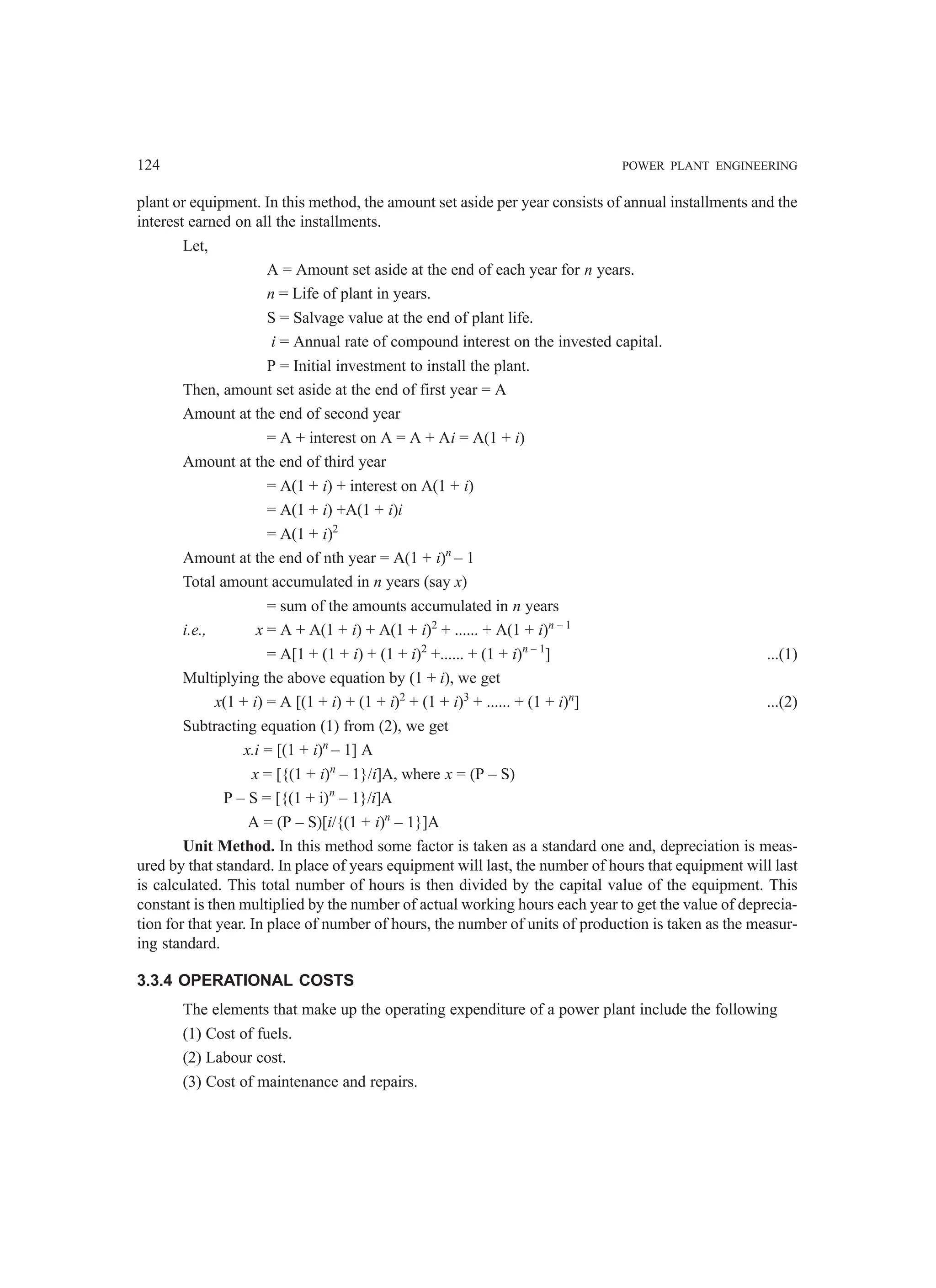 124 POWER PLANT ENGINEERING
plant or equipment. In this method, the amount set aside per year consists of annual installments and the
interest earned on all the installments.
Let,
A = Amount set aside at the end of each year for n years.
n = Life of plant in years.
S = Salvage value at the end of plant life.
i = Annual rate of compound interest on the invested capital.
P = Initial investment to install the plant.
Then, amount set aside at the end of first year = A
Amount at the end of second year
= A + interest on A = A + Ai = A(1 + i)
Amount at the end of third year
= A(1 + i) + interest on A(1 + i)
= A(1 + i) +A(1 + i)i
= A(1 + i)2
Amount at the end of nth year = A(1 + i)n
– 1
Total amount accumulated in n years (say x)
= sum of the amounts accumulated in n years
i.e., x = A + A(1 + i) + A(1 + i)2
+ ...... + A(1 + i)n – 1
= A[1 + (1 + i) + (1 + i)2
+...... + (1 + i)n – 1
] ...(1)
Multiplying the above equation by (1 + i), we get
x(1 + i) = A [(1 + i) + (1 + i)2
+ (1 + i)3
+ ...... + (1 + i)n
] ...(2)
Subtracting equation (1) from (2), we get
x.i = [(1 + i)n
– 1] A
x = [{(1 + i)n
– 1}/i]A, where x = (P – S)
P – S = [{(1 + i)n
– 1}/i]A
A = (P – S)[i/{(1 + i)n
– 1}]A
Unit Method. In this method some factor is taken as a standard one and, depreciation is meas-
ured by that standard. In place of years equipment will last, the number of hours that equipment will last
is calculated. This total number of hours is then divided by the capital value of the equipment. This
constant is then multiplied by the number of actual working hours each year to get the value of deprecia-
tion for that year. In place of number of hours, the number of units of production is taken as the measur-
ing standard.
3.3.4 OPERATIONAL COSTS
The elements that make up the operating expenditure of a power plant include the following
(1) Cost of fuels.
(2) Labour cost.
(3) Cost of maintenance and repairs.
 