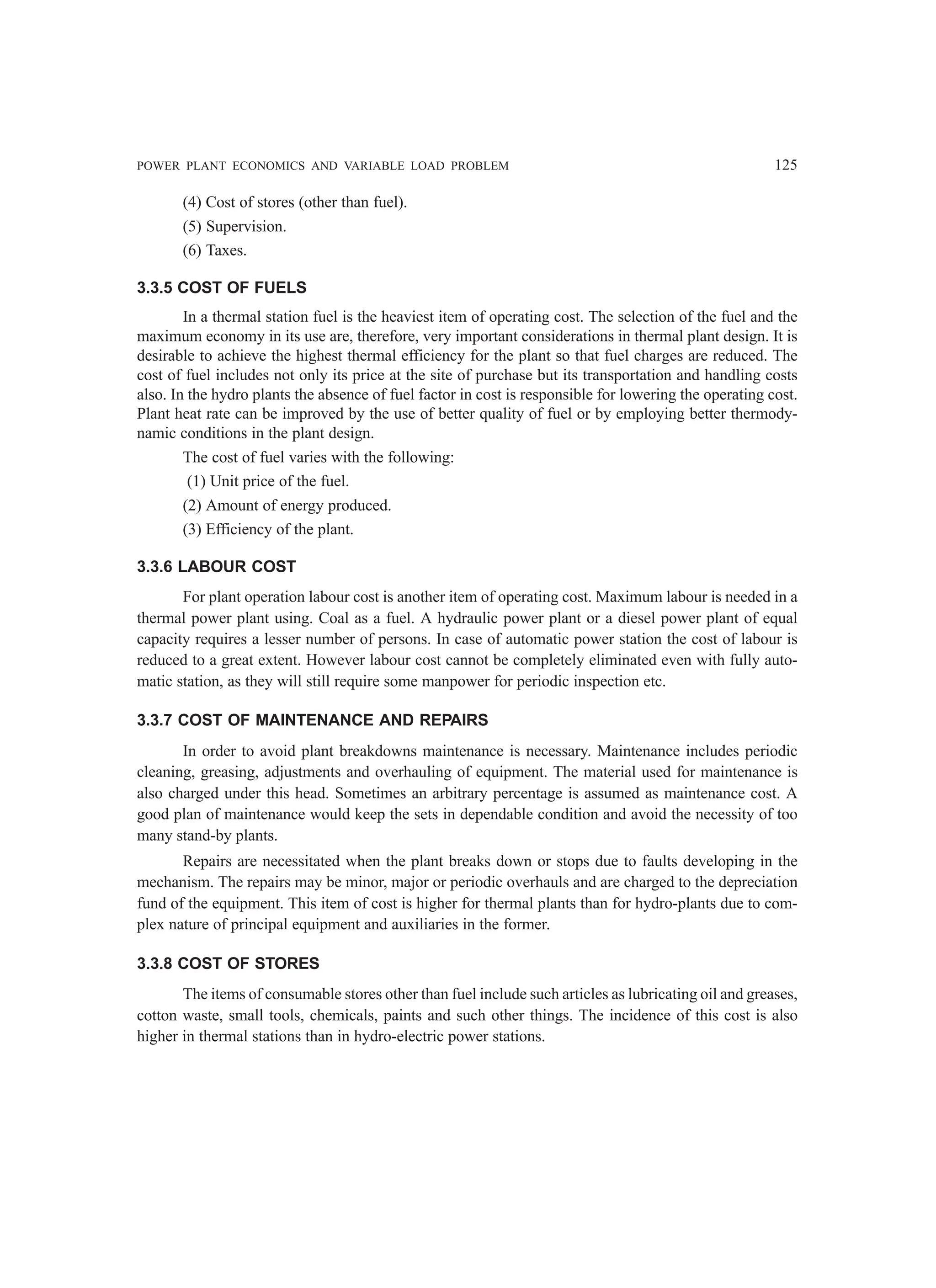 POWER PLANT ECONOMICS AND VARIABLE LOAD PROBLEM 125
(4) Cost of stores (other than fuel).
(5) Supervision.
(6) Taxes.
3.3.5 COST OF FUELS
In a thermal station fuel is the heaviest item of operating cost. The selection of the fuel and the
maximum economy in its use are, therefore, very important considerations in thermal plant design. It is
desirable to achieve the highest thermal efficiency for the plant so that fuel charges are reduced. The
cost of fuel includes not only its price at the site of purchase but its transportation and handling costs
also. In the hydro plants the absence of fuel factor in cost is responsible for lowering the operating cost.
Plant heat rate can be improved by the use of better quality of fuel or by employing better thermody-
namic conditions in the plant design.
The cost of fuel varies with the following:
(1) Unit price of the fuel.
(2) Amount of energy produced.
(3) Efficiency of the plant.
3.3.6 LABOUR COST
For plant operation labour cost is another item of operating cost. Maximum labour is needed in a
thermal power plant using. Coal as a fuel. A hydraulic power plant or a diesel power plant of equal
capacity requires a lesser number of persons. In case of automatic power station the cost of labour is
reduced to a great extent. However labour cost cannot be completely eliminated even with fully auto-
matic station, as they will still require some manpower for periodic inspection etc.
3.3.7 COST OF MAINTENANCE AND REPAIRS
In order to avoid plant breakdowns maintenance is necessary. Maintenance includes periodic
cleaning, greasing, adjustments and overhauling of equipment. The material used for maintenance is
also charged under this head. Sometimes an arbitrary percentage is assumed as maintenance cost. A
good plan of maintenance would keep the sets in dependable condition and avoid the necessity of too
many stand-by plants.
Repairs are necessitated when the plant breaks down or stops due to faults developing in the
mechanism. The repairs may be minor, major or periodic overhauls and are charged to the depreciation
fund of the equipment. This item of cost is higher for thermal plants than for hydro-plants due to com-
plex nature of principal equipment and auxiliaries in the former.
3.3.8 COST OF STORES
The items of consumable stores other than fuel include such articles as lubricating oil and greases,
cotton waste, small tools, chemicals, paints and such other things. The incidence of this cost is also
higher in thermal stations than in hydro-electric power stations.
 