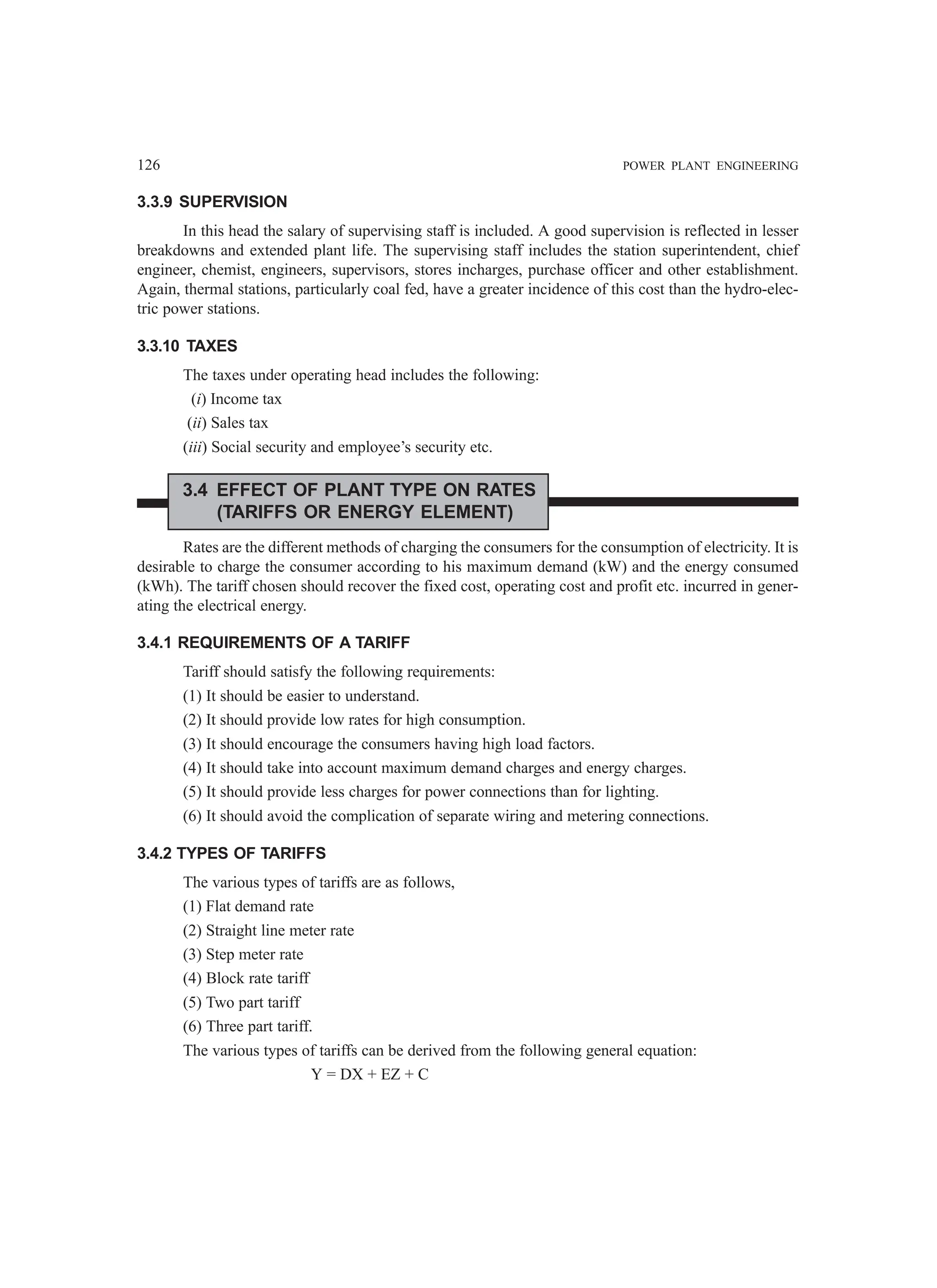 126 POWER PLANT ENGINEERING
3.3.9 SUPERVISION
In this head the salary of supervising staff is included. A good supervision is reflected in lesser
breakdowns and extended plant life. The supervising staff includes the station superintendent, chief
engineer, chemist, engineers, supervisors, stores incharges, purchase officer and other establishment.
Again, thermal stations, particularly coal fed, have a greater incidence of this cost than the hydro-elec-
tric power stations.
3.3.10 TAXES
The taxes under operating head includes the following:
(i) Income tax
(ii) Sales tax
(iii) Social security and employee’s security etc.
3.4 EFFECT OF PLANT TYPE ON RATES
(TARIFFS OR ENERGY ELEMENT)
Rates are the different methods of charging the consumers for the consumption of electricity. It is
desirable to charge the consumer according to his maximum demand (kW) and the energy consumed
(kWh). The tariff chosen should recover the fixed cost, operating cost and profit etc. incurred in gener-
ating the electrical energy.
3.4.1 REQUIREMENTS OF A TARIFF
Tariff should satisfy the following requirements:
(1) It should be easier to understand.
(2) It should provide low rates for high consumption.
(3) It should encourage the consumers having high load factors.
(4) It should take into account maximum demand charges and energy charges.
(5) It should provide less charges for power connections than for lighting.
(6) It should avoid the complication of separate wiring and metering connections.
3.4.2 TYPES OF TARIFFS
The various types of tariffs are as follows,
(1) Flat demand rate
(2) Straight line meter rate
(3) Step meter rate
(4) Block rate tariff
(5) Two part tariff
(6) Three part tariff.
The various types of tariffs can be derived from the following general equation:
Y = DX + EZ + C
 