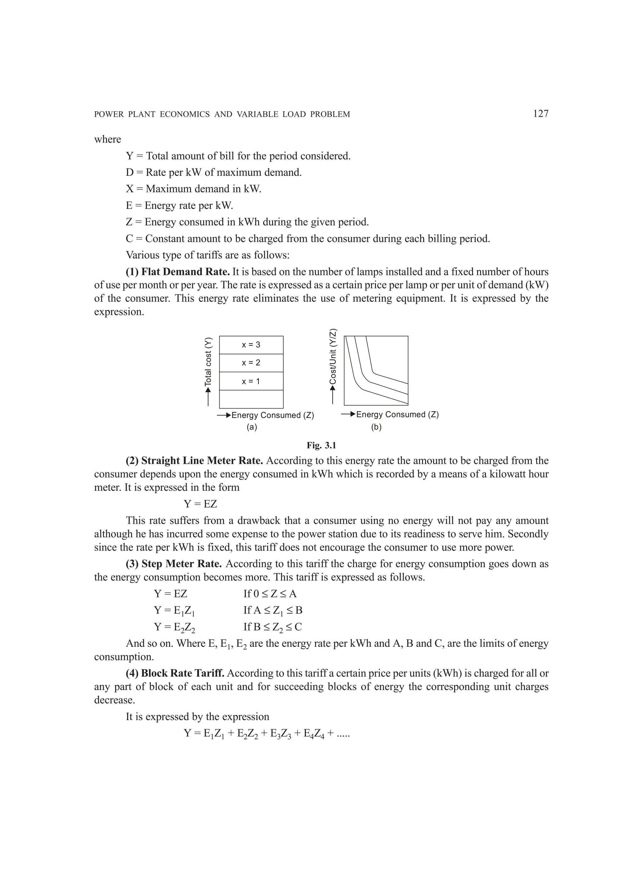POWER PLANT ECONOMICS AND VARIABLE LOAD PROBLEM 127
where
Y = Total amount of bill for the period considered.
D = Rate per kW of maximum demand.
X = Maximum demand in kW.
E = Energy rate per kW.
Z = Energy consumed in kWh during the given period.
C = Constant amount to be charged from the consumer during each billing period.
Various type of tariffs are as follows:
(1) Flat Demand Rate. It is based on the number of lamps installed and a fixed number of hours
of use per month or per year. The rate is expressed as a certain price per lamp or per unit of demand (kW)
of the consumer. This energy rate eliminates the use of metering equipment. It is expressed by the
expression.
x = 3
x = 2
x = 1
Total
cost
(Y)
Energy Consumed (Z)
Cost/Unit
(Y/Z)
Energy Consumed (Z)
(b)
(a)
Fig. 3.1
(2) Straight Line Meter Rate. According to this energy rate the amount to be charged from the
consumer depends upon the energy consumed in kWh which is recorded by a means of a kilowatt hour
meter. It is expressed in the form
Y = EZ
This rate suffers from a drawback that a consumer using no energy will not pay any amount
although he has incurred some expense to the power station due to its readiness to serve him. Secondly
since the rate per kWh is fixed, this tariff does not encourage the consumer to use more power.
(3) Step Meter Rate. According to this tariff the charge for energy consumption goes down as
the energy consumption becomes more. This tariff is expressed as follows.
Y = EZ If 0 ≤ Z ≤ A
Y = E1Z1 If A ≤ Z1 ≤ B
Y = E2Z2 If B ≤ Z2 ≤ C
And so on. Where E, E1, E2 are the energy rate per kWh and A, B and C, are the limits of energy
consumption.
(4) Block Rate Tariff. According to this tariff a certain price per units (kWh) is charged for all or
any part of block of each unit and for succeeding blocks of energy the corresponding unit charges
decrease.
It is expressed by the expression
Y = E1Z1 + E2Z2 + E3Z3 + E4Z4 + .....
 