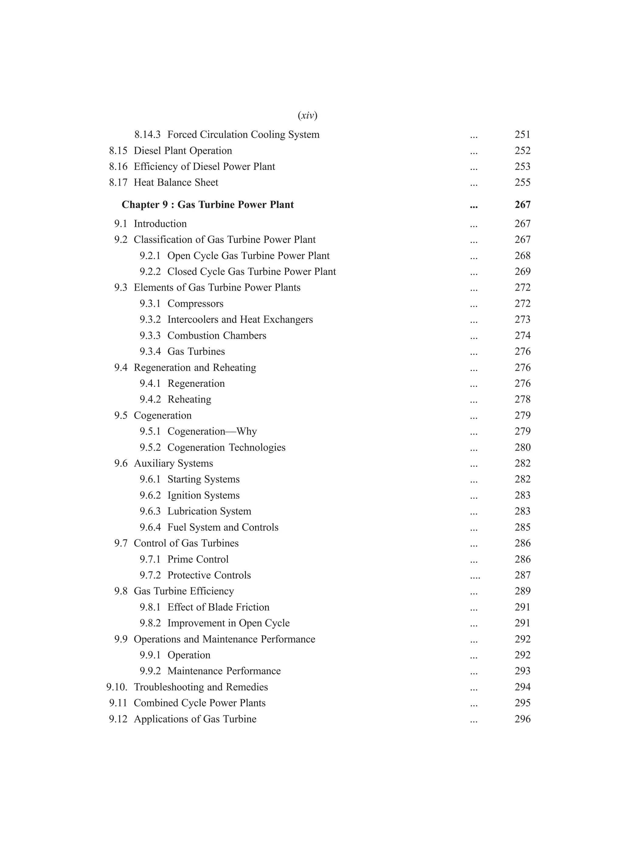 8.14.3 Forced Circulation Cooling System ... 251
8.15 Diesel Plant Operation ... 252
8.16 Efficiency of Diesel Power Plant ... 253
8.17 Heat Balance Sheet ... 255
Chapter 9 : Gas Turbine Power Plant ... 267
9.1 Introduction ... 267
9.2 Classification of Gas Turbine Power Plant ... 267
9.2.1 Open Cycle Gas Turbine Power Plant ... 268
9.2.2 Closed Cycle Gas Turbine Power Plant ... 269
9.3 Elements of Gas Turbine Power Plants ... 272
9.3.1 Compressors ... 272
9.3.2 Intercoolers and Heat Exchangers ... 273
9.3.3 Combustion Chambers ... 274
9.3.4 Gas Turbines ... 276
9.4 Regeneration and Reheating ... 276
9.4.1 Regeneration ... 276
9.4.2 Reheating ... 278
9.5 Cogeneration ... 279
9.5.1 Cogeneration—Why ... 279
9.5.2 Cogeneration Technologies ... 280
9.6 Auxiliary Systems ... 282
9.6.1 Starting Systems ... 282
9.6.2 Ignition Systems ... 283
9.6.3 Lubrication System ... 283
9.6.4 Fuel System and Controls ... 285
9.7 Control of Gas Turbines ... 286
9.7.1 Prime Control ... 286
9.7.2 Protective Controls .... 287
9.8 Gas Turbine Efficiency ... 289
9.8.1 Effect of Blade Friction ... 291
9.8.2 Improvement in Open Cycle ... 291
9.9 Operations and Maintenance Performance ... 292
9.9.1 Operation ... 292
9.9.2 Maintenance Performance ... 293
9.10. Troubleshooting and Remedies ... 294
9.11 Combined Cycle Power Plants ... 295
9.12 Applications of Gas Turbine ... 296
(xiv)
 