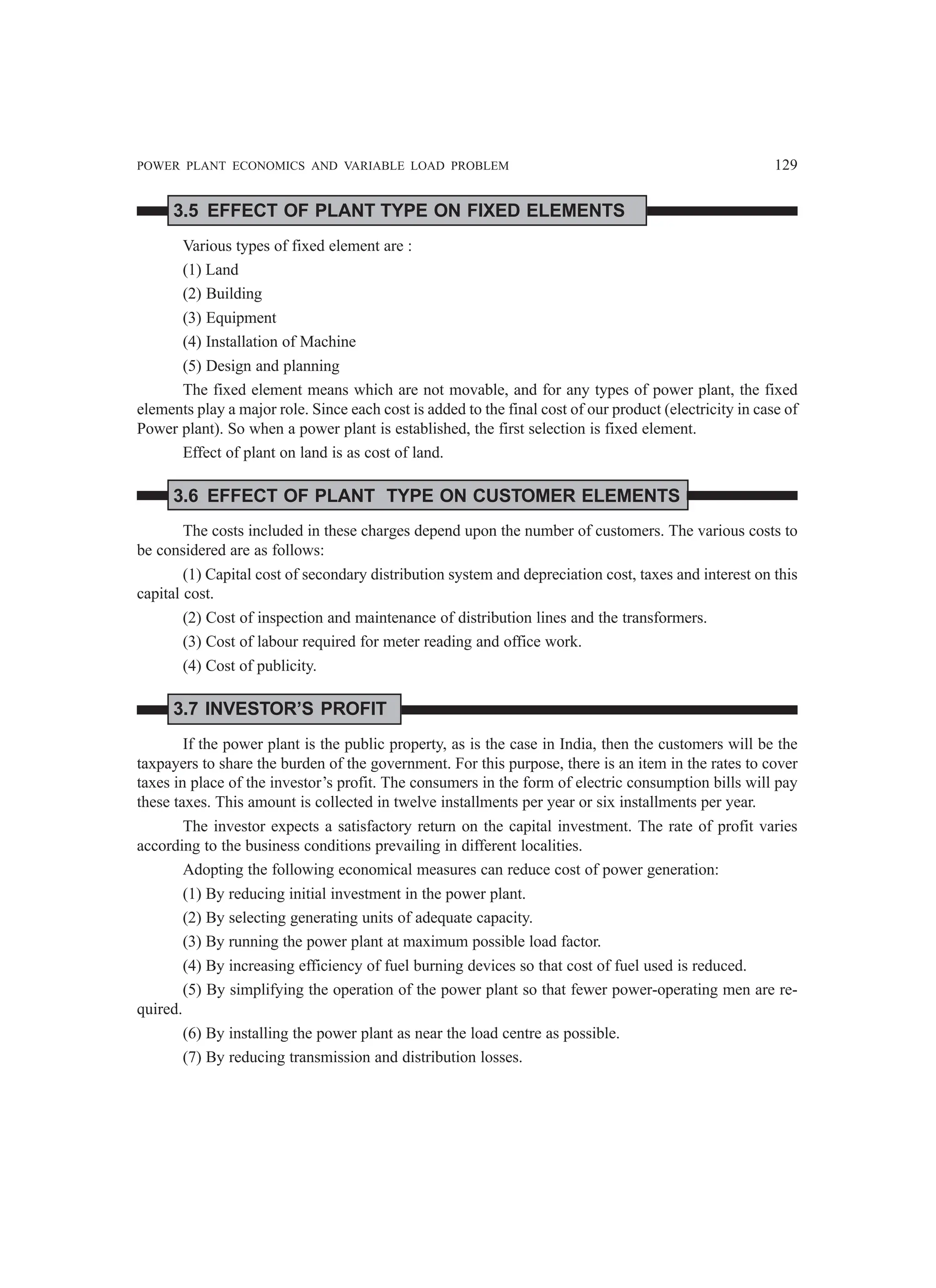 POWER PLANT ECONOMICS AND VARIABLE LOAD PROBLEM 129
3.5 EFFECT OF PLANT TYPE ON FIXED ELEMENTS
Various types of fixed element are :
(1) Land
(2) Building
(3) Equipment
(4) Installation of Machine
(5) Design and planning
The fixed element means which are not movable, and for any types of power plant, the fixed
elements play a major role. Since each cost is added to the final cost of our product (electricity in case of
Power plant). So when a power plant is established, the first selection is fixed element.
Effect of plant on land is as cost of land.
3.6 EFFECT OF PLANT TYPE ON CUSTOMER ELEMENTS
The costs included in these charges depend upon the number of customers. The various costs to
be considered are as follows:
(1) Capital cost of secondary distribution system and depreciation cost, taxes and interest on this
capital cost.
(2) Cost of inspection and maintenance of distribution lines and the transformers.
(3) Cost of labour required for meter reading and office work.
(4) Cost of publicity.
3.7 INVESTOR’S PROFIT
If the power plant is the public property, as is the case in India, then the customers will be the
taxpayers to share the burden of the government. For this purpose, there is an item in the rates to cover
taxes in place of the investor’s profit. The consumers in the form of electric consumption bills will pay
these taxes. This amount is collected in twelve installments per year or six installments per year.
The investor expects a satisfactory return on the capital investment. The rate of profit varies
according to the business conditions prevailing in different localities.
Adopting the following economical measures can reduce cost of power generation:
(1) By reducing initial investment in the power plant.
(2) By selecting generating units of adequate capacity.
(3) By running the power plant at maximum possible load factor.
(4) By increasing efficiency of fuel burning devices so that cost of fuel used is reduced.
(5) By simplifying the operation of the power plant so that fewer power-operating men are re-
quired.
(6) By installing the power plant as near the load centre as possible.
(7) By reducing transmission and distribution losses.
 