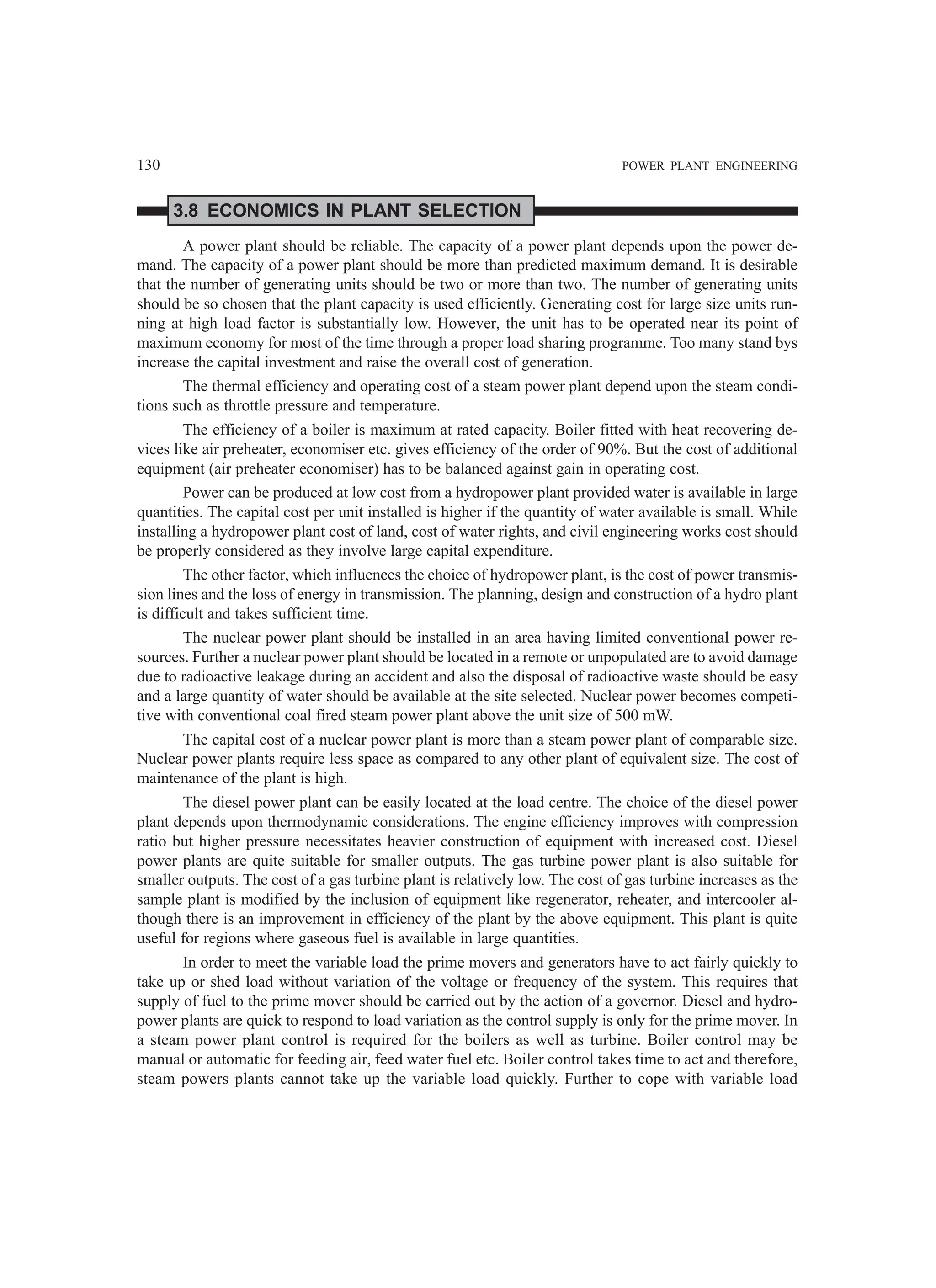 130 POWER PLANT ENGINEERING
3.8 ECONOMICS IN PLANT SELECTION
A power plant should be reliable. The capacity of a power plant depends upon the power de-
mand. The capacity of a power plant should be more than predicted maximum demand. It is desirable
that the number of generating units should be two or more than two. The number of generating units
should be so chosen that the plant capacity is used efficiently. Generating cost for large size units run-
ning at high load factor is substantially low. However, the unit has to be operated near its point of
maximum economy for most of the time through a proper load sharing programme. Too many stand bys
increase the capital investment and raise the overall cost of generation.
The thermal efficiency and operating cost of a steam power plant depend upon the steam condi-
tions such as throttle pressure and temperature.
The efficiency of a boiler is maximum at rated capacity. Boiler fitted with heat recovering de-
vices like air preheater, economiser etc. gives efficiency of the order of 90%. But the cost of additional
equipment (air preheater economiser) has to be balanced against gain in operating cost.
Power can be produced at low cost from a hydropower plant provided water is available in large
quantities. The capital cost per unit installed is higher if the quantity of water available is small. While
installing a hydropower plant cost of land, cost of water rights, and civil engineering works cost should
be properly considered as they involve large capital expenditure.
The other factor, which influences the choice of hydropower plant, is the cost of power transmis-
sion lines and the loss of energy in transmission. The planning, design and construction of a hydro plant
is difficult and takes sufficient time.
The nuclear power plant should be installed in an area having limited conventional power re-
sources. Further a nuclear power plant should be located in a remote or unpopulated are to avoid damage
due to radioactive leakage during an accident and also the disposal of radioactive waste should be easy
and a large quantity of water should be available at the site selected. Nuclear power becomes competi-
tive with conventional coal fired steam power plant above the unit size of 500 mW.
The capital cost of a nuclear power plant is more than a steam power plant of comparable size.
Nuclear power plants require less space as compared to any other plant of equivalent size. The cost of
maintenance of the plant is high.
The diesel power plant can be easily located at the load centre. The choice of the diesel power
plant depends upon thermodynamic considerations. The engine efficiency improves with compression
ratio but higher pressure necessitates heavier construction of equipment with increased cost. Diesel
power plants are quite suitable for smaller outputs. The gas turbine power plant is also suitable for
smaller outputs. The cost of a gas turbine plant is relatively low. The cost of gas turbine increases as the
sample plant is modified by the inclusion of equipment like regenerator, reheater, and intercooler al-
though there is an improvement in efficiency of the plant by the above equipment. This plant is quite
useful for regions where gaseous fuel is available in large quantities.
In order to meet the variable load the prime movers and generators have to act fairly quickly to
take up or shed load without variation of the voltage or frequency of the system. This requires that
supply of fuel to the prime mover should be carried out by the action of a governor. Diesel and hydro-
power plants are quick to respond to load variation as the control supply is only for the prime mover. In
a steam power plant control is required for the boilers as well as turbine. Boiler control may be
manual or automatic for feeding air, feed water fuel etc. Boiler control takes time to act and therefore,
steam powers plants cannot take up the variable load quickly. Further to cope with variable load
 