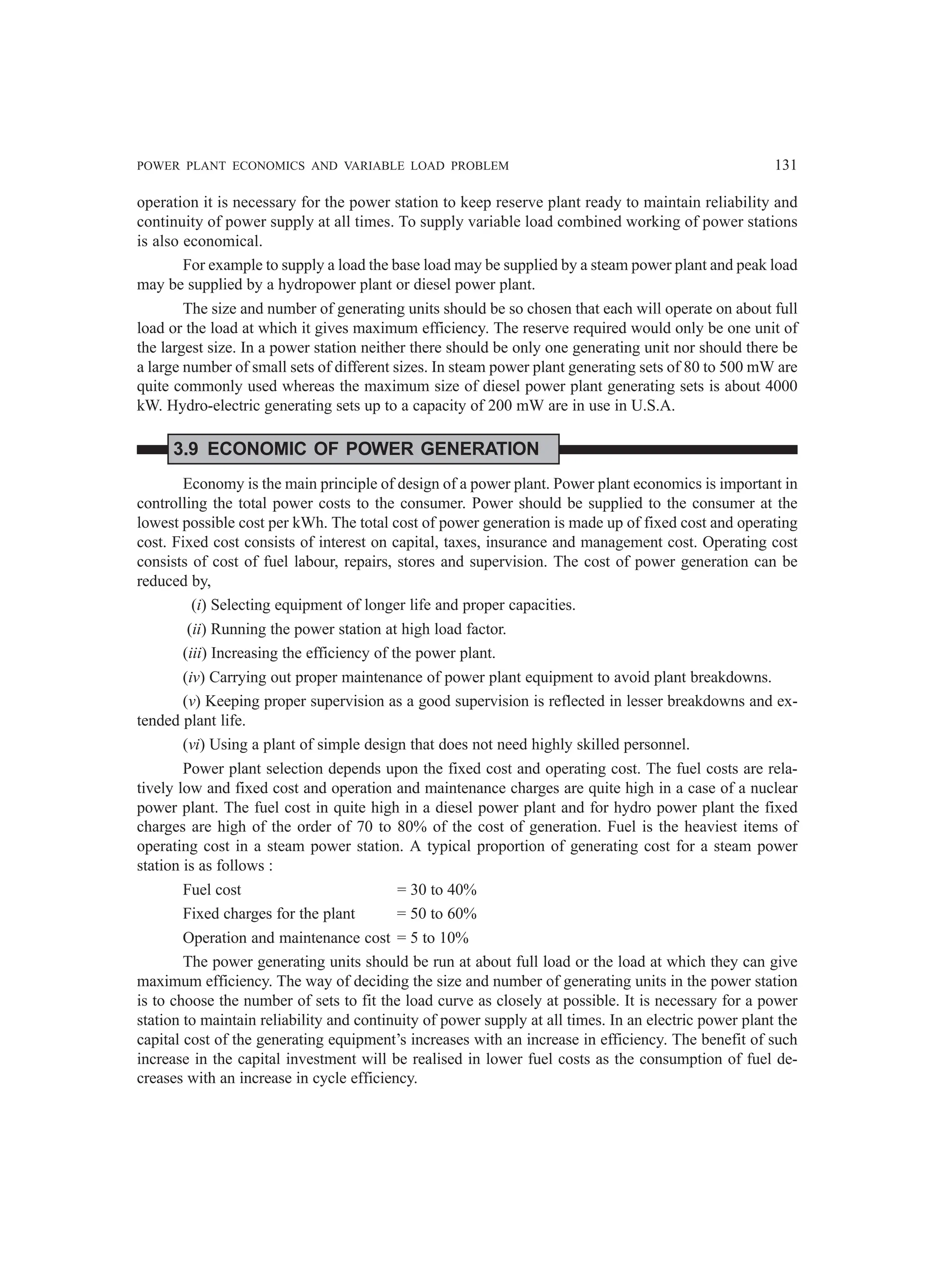 POWER PLANT ECONOMICS AND VARIABLE LOAD PROBLEM 131
operation it is necessary for the power station to keep reserve plant ready to maintain reliability and
continuity of power supply at all times. To supply variable load combined working of power stations
is also economical.
For example to supply a load the base load may be supplied by a steam power plant and peak load
may be supplied by a hydropower plant or diesel power plant.
The size and number of generating units should be so chosen that each will operate on about full
load or the load at which it gives maximum efficiency. The reserve required would only be one unit of
the largest size. In a power station neither there should be only one generating unit nor should there be
a large number of small sets of different sizes. In steam power plant generating sets of 80 to 500 mW are
quite commonly used whereas the maximum size of diesel power plant generating sets is about 4000
kW. Hydro-electric generating sets up to a capacity of 200 mW are in use in U.S.A.
3.9 ECONOMIC OF POWER GENERATION
Economy is the main principle of design of a power plant. Power plant economics is important in
controlling the total power costs to the consumer. Power should be supplied to the consumer at the
lowest possible cost per kWh. The total cost of power generation is made up of fixed cost and operating
cost. Fixed cost consists of interest on capital, taxes, insurance and management cost. Operating cost
consists of cost of fuel labour, repairs, stores and supervision. The cost of power generation can be
reduced by,
(i) Selecting equipment of longer life and proper capacities.
(ii) Running the power station at high load factor.
(iii) Increasing the efficiency of the power plant.
(iv) Carrying out proper maintenance of power plant equipment to avoid plant breakdowns.
(v) Keeping proper supervision as a good supervision is reflected in lesser breakdowns and ex-
tended plant life.
(vi) Using a plant of simple design that does not need highly skilled personnel.
Power plant selection depends upon the fixed cost and operating cost. The fuel costs are rela-
tively low and fixed cost and operation and maintenance charges are quite high in a case of a nuclear
power plant. The fuel cost in quite high in a diesel power plant and for hydro power plant the fixed
charges are high of the order of 70 to 80% of the cost of generation. Fuel is the heaviest items of
operating cost in a steam power station. A typical proportion of generating cost for a steam power
station is as follows :
Fuel cost = 30 to 40%
Fixed charges for the plant = 50 to 60%
Operation and maintenance cost = 5 to 10%
The power generating units should be run at about full load or the load at which they can give
maximum efficiency. The way of deciding the size and number of generating units in the power station
is to choose the number of sets to fit the load curve as closely at possible. It is necessary for a power
station to maintain reliability and continuity of power supply at all times. In an electric power plant the
capital cost of the generating equipment’s increases with an increase in efficiency. The benefit of such
increase in the capital investment will be realised in lower fuel costs as the consumption of fuel de-
creases with an increase in cycle efficiency.
 