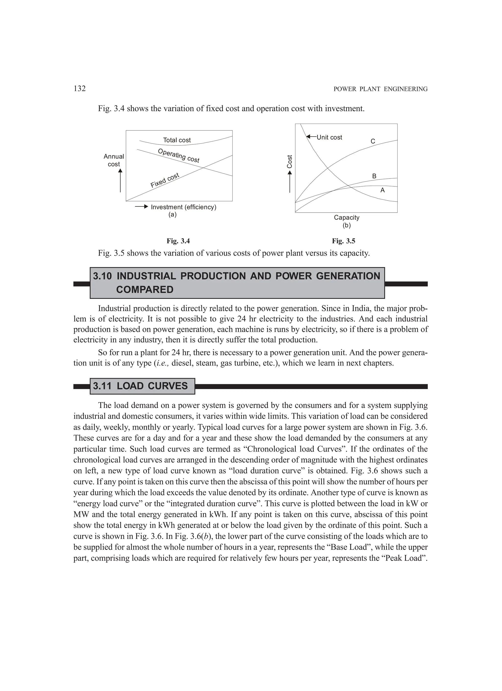 132 POWER PLANT ENGINEERING
Fig. 3.4 shows the variation of fixed cost and operation cost with investment.
Total cost
Operating cost
Fixed cost
Annual
cost
Investment (efficiency)
Cost
Capacity
(b)
A
B
C
Unit cost
(a)
Fig. 3.4 Fig. 3.5
Fig. 3.5 shows the variation of various costs of power plant versus its capacity.
3.10 INDUSTRIAL PRODUCTION AND POWER GENERATION
COMPARED
Industrial production is directly related to the power generation. Since in India, the major prob-
lem is of electricity. It is not possible to give 24 hr electricity to the industries. And each industrial
production is based on power generation, each machine is runs by electricity, so if there is a problem of
electricity in any industry, then it is directly suffer the total production.
So for run a plant for 24 hr, there is necessary to a power generation unit. And the power genera-
tion unit is of any type (i.e., diesel, steam, gas turbine, etc.), which we learn in next chapters.
3.11 LOAD CURVES
The load demand on a power system is governed by the consumers and for a system supplying
industrial and domestic consumers, it varies within wide limits. This variation of load can be considered
as daily, weekly, monthly or yearly. Typical load curves for a large power system are shown in Fig. 3.6.
These curves are for a day and for a year and these show the load demanded by the consumers at any
particular time. Such load curves are termed as “Chronological load Curves”. If the ordinates of the
chronological load curves are arranged in the descending order of magnitude with the highest ordinates
on left, a new type of load curve known as “load duration curve” is obtained. Fig. 3.6 shows such a
curve. If any point is taken on this curve then the abscissa of this point will show the number of hours per
year during which the load exceeds the value denoted by its ordinate. Another type of curve is known as
“energy load curve” or the “integrated duration curve”. This curve is plotted between the load in kW or
MW and the total energy generated in kWh. If any point is taken on this curve, abscissa of this point
show the total energy in kWh generated at or below the load given by the ordinate of this point. Such a
curve is shown in Fig. 3.6. In Fig. 3.6(b), the lower part of the curve consisting of the loads which are to
be supplied for almost the whole number of hours in a year, represents the “Base Load”, while the upper
part, comprising loads which are required for relatively few hours per year, represents the “Peak Load”.
 