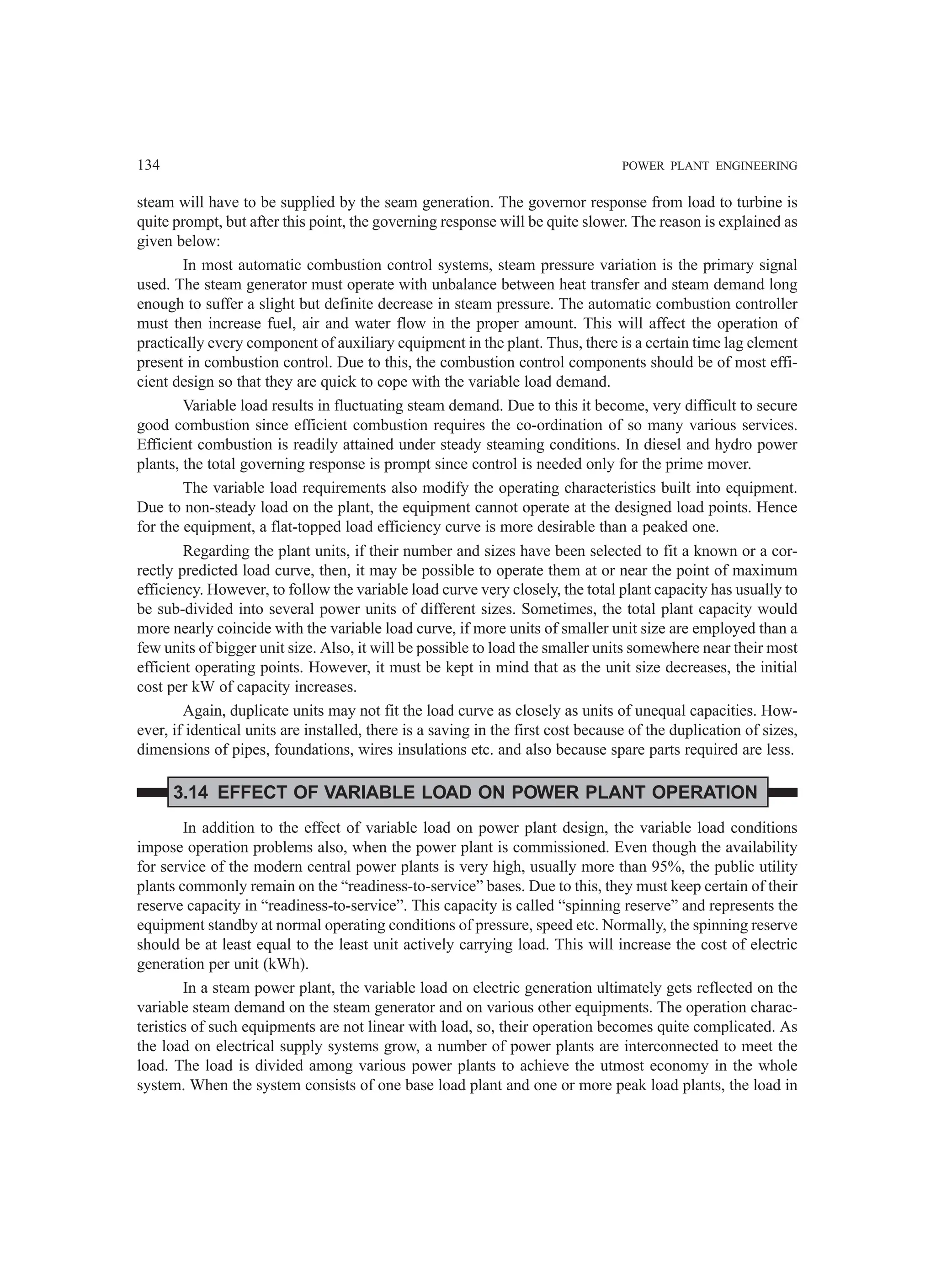134 POWER PLANT ENGINEERING
steam will have to be supplied by the seam generation. The governor response from load to turbine is
quite prompt, but after this point, the governing response will be quite slower. The reason is explained as
given below:
In most automatic combustion control systems, steam pressure variation is the primary signal
used. The steam generator must operate with unbalance between heat transfer and steam demand long
enough to suffer a slight but definite decrease in steam pressure. The automatic combustion controller
must then increase fuel, air and water flow in the proper amount. This will affect the operation of
practically every component of auxiliary equipment in the plant. Thus, there is a certain time lag element
present in combustion control. Due to this, the combustion control components should be of most effi-
cient design so that they are quick to cope with the variable load demand.
Variable load results in fluctuating steam demand. Due to this it become, very difficult to secure
good combustion since efficient combustion requires the co-ordination of so many various services.
Efficient combustion is readily attained under steady steaming conditions. In diesel and hydro power
plants, the total governing response is prompt since control is needed only for the prime mover.
The variable load requirements also modify the operating characteristics built into equipment.
Due to non-steady load on the plant, the equipment cannot operate at the designed load points. Hence
for the equipment, a flat-topped load efficiency curve is more desirable than a peaked one.
Regarding the plant units, if their number and sizes have been selected to fit a known or a cor-
rectly predicted load curve, then, it may be possible to operate them at or near the point of maximum
efficiency. However, to follow the variable load curve very closely, the total plant capacity has usually to
be sub-divided into several power units of different sizes. Sometimes, the total plant capacity would
more nearly coincide with the variable load curve, if more units of smaller unit size are employed than a
few units of bigger unit size. Also, it will be possible to load the smaller units somewhere near their most
efficient operating points. However, it must be kept in mind that as the unit size decreases, the initial
cost per kW of capacity increases.
Again, duplicate units may not fit the load curve as closely as units of unequal capacities. How-
ever, if identical units are installed, there is a saving in the first cost because of the duplication of sizes,
dimensions of pipes, foundations, wires insulations etc. and also because spare parts required are less.
3.14 EFFECT OF VARIABLE LOAD ON POWER PLANT OPERATION
In addition to the effect of variable load on power plant design, the variable load conditions
impose operation problems also, when the power plant is commissioned. Even though the availability
for service of the modern central power plants is very high, usually more than 95%, the public utility
plants commonly remain on the “readiness-to-service” bases. Due to this, they must keep certain of their
reserve capacity in “readiness-to-service”. This capacity is called “spinning reserve” and represents the
equipment standby at normal operating conditions of pressure, speed etc. Normally, the spinning reserve
should be at least equal to the least unit actively carrying load. This will increase the cost of electric
generation per unit (kWh).
In a steam power plant, the variable load on electric generation ultimately gets reflected on the
variable steam demand on the steam generator and on various other equipments. The operation charac-
teristics of such equipments are not linear with load, so, their operation becomes quite complicated. As
the load on electrical supply systems grow, a number of power plants are interconnected to meet the
load. The load is divided among various power plants to achieve the utmost economy in the whole
system. When the system consists of one base load plant and one or more peak load plants, the load in
 