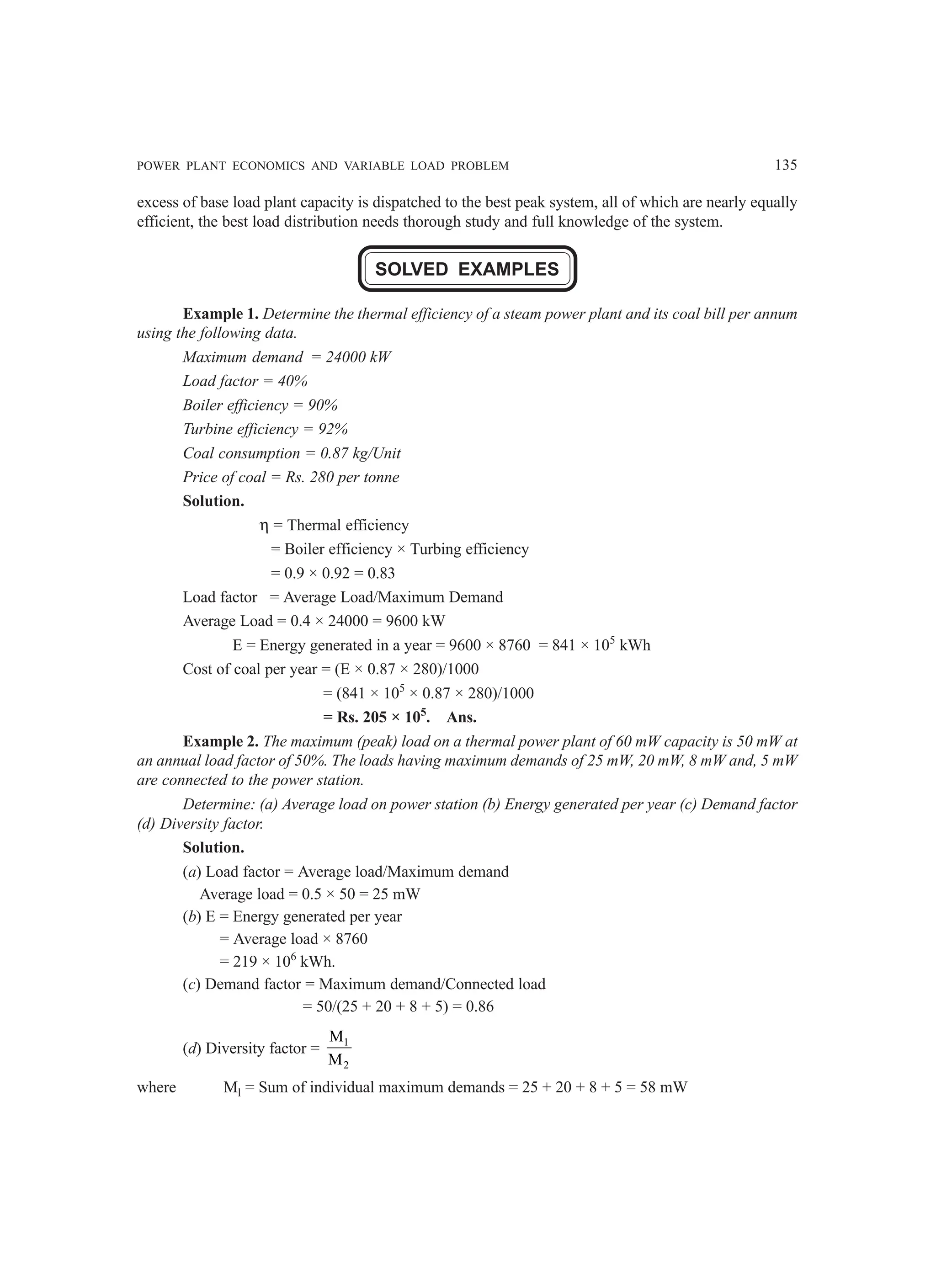 POWER PLANT ECONOMICS AND VARIABLE LOAD PROBLEM 135
excess of base load plant capacity is dispatched to the best peak system, all of which are nearly equally
efficient, the best load distribution needs thorough study and full knowledge of the system.
SOLVED EXAMPLES
Example 1. Determine the thermal efficiency of a steam power plant and its coal bill per annum
using the following data.
Maximum demand = 24000 kW
Load factor = 40%
Boiler efficiency = 90%
Turbine efficiency = 92%
Coal consumption = 0.87 kg/Unit
Price of coal = Rs. 280 per tonne
Solution.
η = Thermal efficiency
= Boiler efficiency × Turbing efficiency
= 0.9 × 0.92 = 0.83
Load factor = Average Load/Maximum Demand
Average Load = 0.4 × 24000 = 9600 kW
E = Energy generated in a year = 9600 × 8760 = 841 × 105
kWh
Cost of coal per year = (E × 0.87 × 280)/1000
= (841 × 105
× 0.87 × 280)/1000
= Rs. 205 × 105
. Ans.
Example 2. The maximum (peak) load on a thermal power plant of 60 mW capacity is 50 mW at
an annual load factor of 50%. The loads having maximum demands of 25 mW, 20 mW, 8 mW and, 5 mW
are connected to the power station.
Determine: (a) Average load on power station (b) Energy generated per year (c) Demand factor
(d) Diversity factor.
Solution.
(a) Load factor = Average load/Maximum demand
Average load = 0.5 × 50 = 25 mW
(b) E = Energy generated per year
= Average load × 8760
= 219 × 106
kWh.
(c) Demand factor = Maximum demand/Connected load
= 50/(25 + 20 + 8 + 5) = 0.86
(d) Diversity factor = 1
2
M
M
where Ml = Sum of individual maximum demands = 25 + 20 + 8 + 5 = 58 mW
 