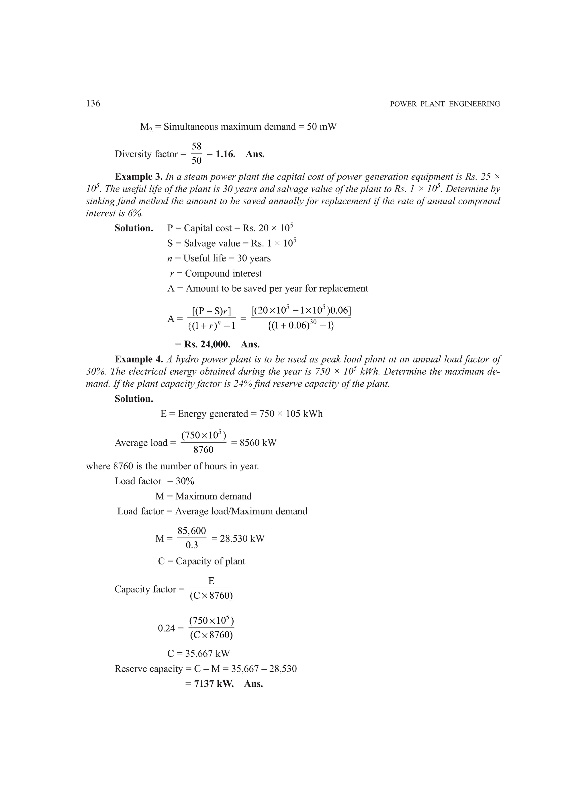 136 POWER PLANT ENGINEERING
M2 = Simultaneous maximum demand = 50 mW
Diversity factor =
58
50
= 1.16. Ans.
Example 3. In a steam power plant the capital cost of power generation equipment is Rs. 25 ×
105
. The useful life of the plant is 30 years and salvage value of the plant to Rs. 1 × 105
. Determine by
sinking fund method the amount to be saved annually for replacement if the rate of annual compound
interest is 6%.
Solution. P = Capital cost = Rs. 20 × 105
S = Salvage value = Rs. 1 × 105
n = Useful life = 30 years
r = Compound interest
A = Amount to be saved per year for replacement
A =
[(P – S) ]
{(1 ) 1
n
r
r
+ −
=
5 5
30
[(20 10 1 10 )0.06]
{(1 0.06) 1}
× − ×
+ −
= Rs. 24,000. Ans.
Example 4. A hydro power plant is to be used as peak load plant at an annual load factor of
30%. The electrical energy obtained during the year is 750 × 105
kWh. Determine the maximum de-
mand. If the plant capacity factor is 24% find reserve capacity of the plant.
Solution.
E = Energy generated = 750 × 105 kWh
Average load =
5
(750 10 )
8760
×
= 8560 kW
where 8760 is the number of hours in year.
Load factor = 30%
M = Maximum demand
Load factor = Average load/Maximum demand
M =
85,600
0.3
= 28.530 kW
C = Capacity of plant
Capacity factor =
E
(C 8760)
×
0.24 =
5
(750 10 )
(C 8760)
×
×
C = 35,667 kW
Reserve capacity = C – M = 35,667 – 28,530
= 7137 kW. Ans.
 