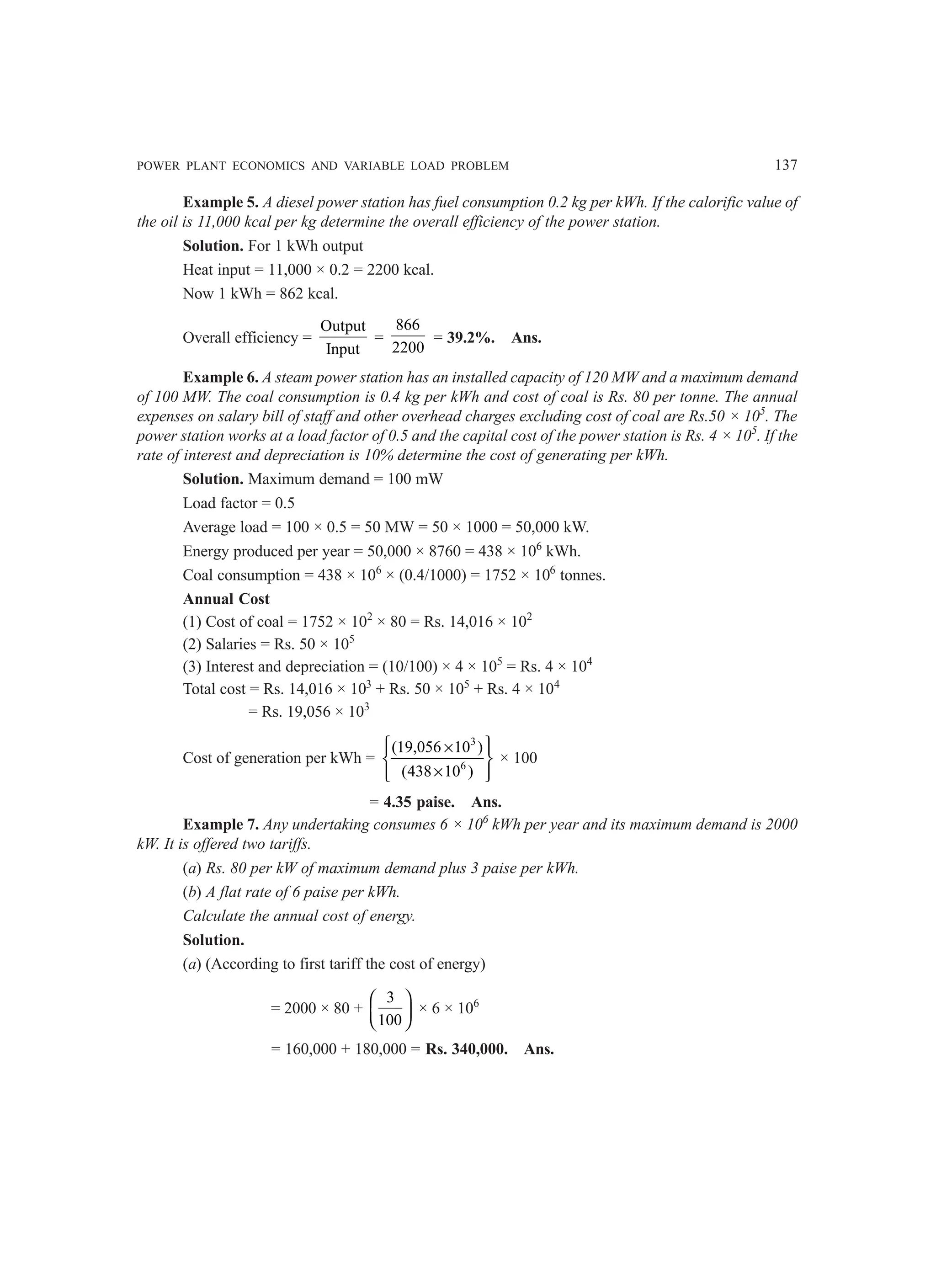 POWER PLANT ECONOMICS AND VARIABLE LOAD PROBLEM 137
Example 5. A diesel power station has fuel consumption 0.2 kg per kWh. If the calorific value of
the oil is 11,000 kcal per kg determine the overall efficiency of the power station.
Solution. For 1 kWh output
Heat input = 11,000 × 0.2 = 2200 kcal.
Now 1 kWh = 862 kcal.
Overall efficiency =
Output
Input
=
866
2200
= 39.2%. Ans.
Example 6. A steam power station has an installed capacity of 120 MW and a maximum demand
of 100 MW. The coal consumption is 0.4 kg per kWh and cost of coal is Rs. 80 per tonne. The annual
expenses on salary bill of staff and other overhead charges excluding cost of coal are Rs.50 × 105
. The
power station works at a load factor of 0.5 and the capital cost of the power station is Rs. 4 × 105
. If the
rate of interest and depreciation is 10% determine the cost of generating per kWh.
Solution. Maximum demand = 100 mW
Load factor = 0.5
Average load = 100 × 0.5 = 50 MW = 50 × 1000 = 50,000 kW.
Energy produced per year = 50,000 × 8760 = 438 × 106
kWh.
Coal consumption = 438 × 106
× (0.4/1000) = 1752 × 106
tonnes.
Annual Cost
(1) Cost of coal = 1752 × 102
× 80 = Rs. 14,016 × 102
(2) Salaries = Rs. 50 × 105
(3) Interest and depreciation = (10/100) × 4 × 105
= Rs. 4 × 104
Total cost = Rs. 14,016 × 103
+ Rs. 50 × 105
+ Rs. 4 × 104
= Rs. 19,056 × 103
Cost of generation per kWh =
3
6
(19,056 10 )
(438 10 )
 
×
 
 
×
 
 
× 100
= 4.35 paise. Ans.
Example 7. Any undertaking consumes 6 × 106
kWh per year and its maximum demand is 2000
kW. It is offered two tariffs.
(a) Rs. 80 per kW of maximum demand plus 3 paise per kWh.
(b) A flat rate of 6 paise per kWh.
Calculate the annual cost of energy.
Solution.
(a) (According to first tariff the cost of energy)
= 2000 × 80 +
3
100
 
 
 
× 6 × 106
= 160,000 + 180,000 = Rs. 340,000. Ans.
 