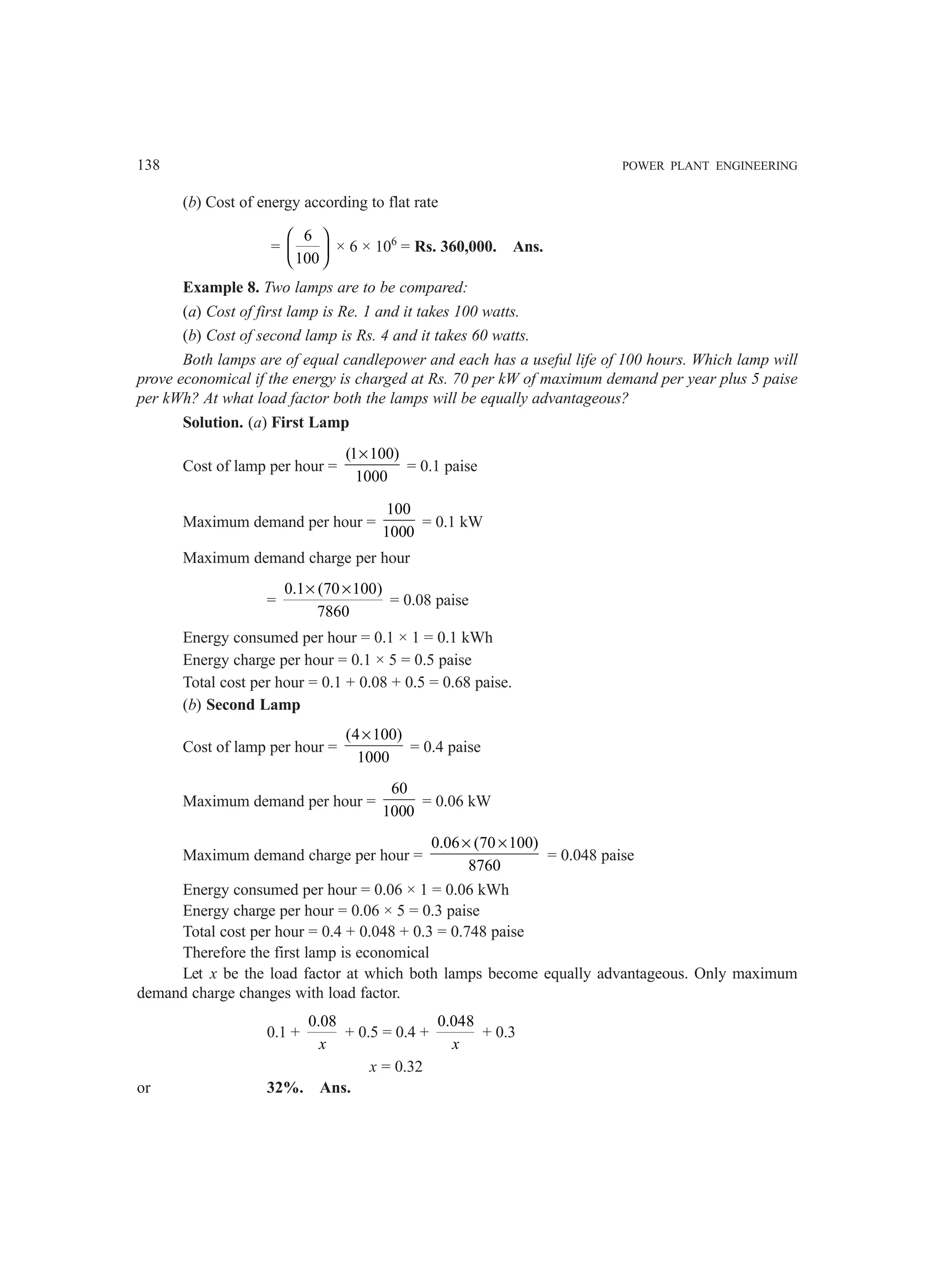 138 POWER PLANT ENGINEERING
(b) Cost of energy according to flat rate
=
6
100
 
 
 
× 6 × 106
= Rs. 360,000. Ans.
Example 8. Two lamps are to be compared:
(a) Cost of first lamp is Re. 1 and it takes 100 watts.
(b) Cost of second lamp is Rs. 4 and it takes 60 watts.
Both lamps are of equal candlepower and each has a useful life of 100 hours. Which lamp will
prove economical if the energy is charged at Rs. 70 per kW of maximum demand per year plus 5 paise
per kWh? At what load factor both the lamps will be equally advantageous?
Solution. (a) First Lamp
Cost of lamp per hour =
(1 100)
1000
×
= 0.1 paise
Maximum demand per hour =
100
1000
= 0.1 kW
Maximum demand charge per hour
=
0.1 (70 100)
7860
× ×
= 0.08 paise
Energy consumed per hour = 0.1 × 1 = 0.1 kWh
Energy charge per hour = 0.1 × 5 = 0.5 paise
Total cost per hour = 0.1 + 0.08 + 0.5 = 0.68 paise.
(b) Second Lamp
Cost of lamp per hour =
(4 100)
1000
×
= 0.4 paise
Maximum demand per hour =
60
1000
= 0.06 kW
Maximum demand charge per hour =
0.06 (70 100)
8760
× ×
= 0.048 paise
Energy consumed per hour = 0.06 × 1 = 0.06 kWh
Energy charge per hour = 0.06 × 5 = 0.3 paise
Total cost per hour = 0.4 + 0.048 + 0.3 = 0.748 paise
Therefore the first lamp is economical
Let x be the load factor at which both lamps become equally advantageous. Only maximum
demand charge changes with load factor.
0.1 +
0.08
x
+ 0.5 = 0.4 +
0.048
x
+ 0.3
x = 0.32
or 32%. Ans.
 