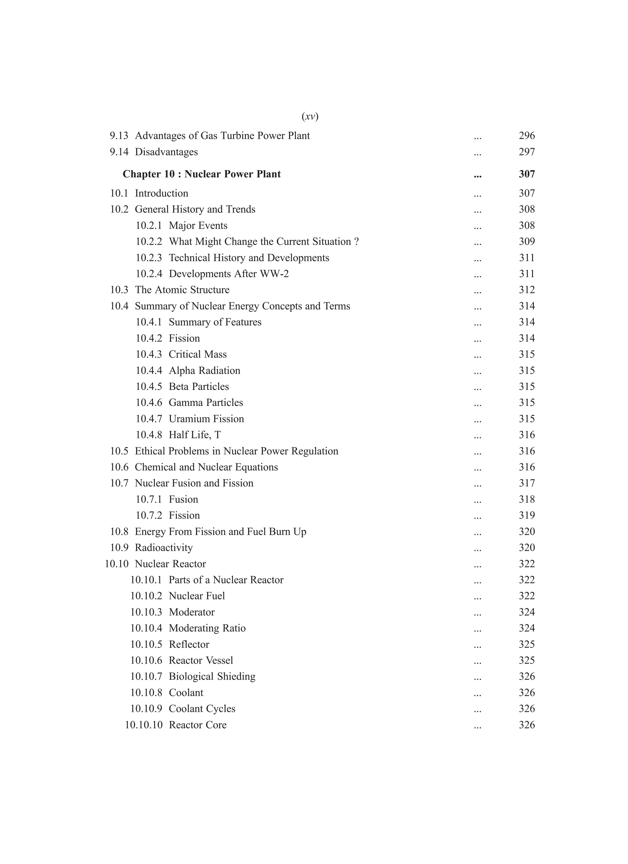 9.13 Advantages of Gas Turbine Power Plant ... 296
9.14 Disadvantages ... 297
Chapter 10 : Nuclear Power Plant ... 307
10.1 Introduction ... 307
10.2 General History and Trends ... 308
10.2.1 Major Events ... 308
10.2.2 What Might Change the Current Situation ? ... 309
10.2.3 Technical History and Developments ... 311
10.2.4 Developments After WW-2 ... 311
10.3 The Atomic Structure ... 312
10.4 Summary of Nuclear Energy Concepts and Terms ... 314
10.4.1 Summary of Features ... 314
10.4.2 Fission ... 314
10.4.3 Critical Mass ... 315
10.4.4 Alpha Radiation ... 315
10.4.5 Beta Particles ... 315
10.4.6 Gamma Particles ... 315
10.4.7 Uramium Fission ... 315
10.4.8 Half Life, T ... 316
10.5 Ethical Problems in Nuclear Power Regulation ... 316
10.6 Chemical and Nuclear Equations ... 316
10.7 Nuclear Fusion and Fission ... 317
10.7.1 Fusion ... 318
10.7.2 Fission ... 319
10.8 Energy From Fission and Fuel Burn Up ... 320
10.9 Radioactivity ... 320
10.10 Nuclear Reactor ... 322
10.10.1 Parts of a Nuclear Reactor ... 322
10.10.2 Nuclear Fuel ... 322
10.10.3 Moderator ... 324
10.10.4 Moderating Ratio ... 324
10.10.5 Reflector ... 325
10.10.6 Reactor Vessel ... 325
10.10.7 Biological Shieding ... 326
10.10.8 Coolant ... 326
10.10.9 Coolant Cycles ... 326
10.10.10 Reactor Core ... 326
(xv)
 