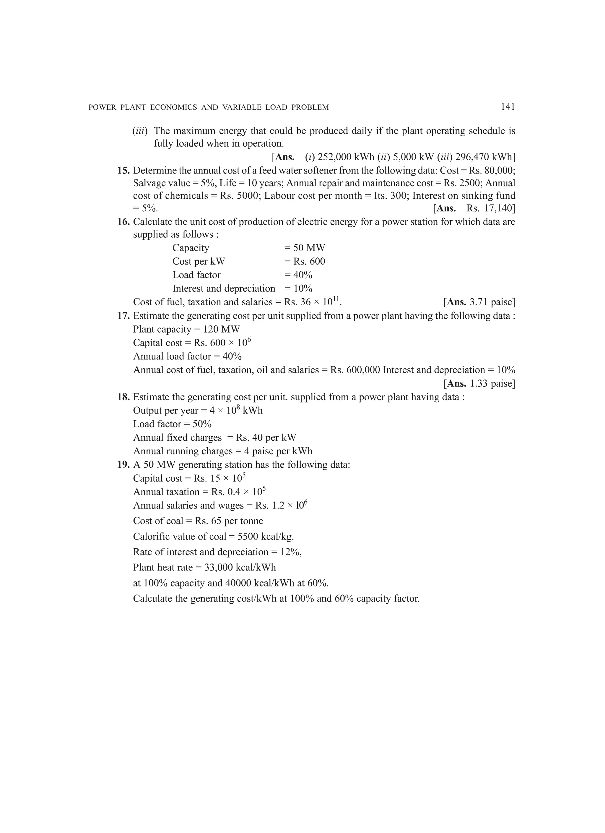 POWER PLANT ECONOMICS AND VARIABLE LOAD PROBLEM 141
(iii) The maximum energy that could be produced daily if the plant operating schedule is
fully loaded when in operation.
[Ans. (i) 252,000 kWh (ii) 5,000 kW (iii) 296,470 kWh]
15. Determine the annual cost of a feed water softener from the following data: Cost = Rs. 80,000;
Salvage value = 5%, Life = 10 years; Annual repair and maintenance cost = Rs. 2500; Annual
cost of chemicals = Rs. 5000; Labour cost per month = Its. 300; Interest on sinking fund
= 5%. [Ans. Rs. 17,140]
16. Calculate the unit cost of production of electric energy for a power station for which data are
supplied as follows :
Capacity = 50 MW
Cost per kW = Rs. 600
Load factor = 40%
Interest and depreciation = 10%
Cost of fuel, taxation and salaries = Rs. 36 × 1011
. [Ans. 3.71 paise]
17. Estimate the generating cost per unit supplied from a power plant having the following data :
Plant capacity = 120 MW
Capital cost = Rs. 600 × 106
Annual load factor = 40%
Annual cost of fuel, taxation, oil and salaries = Rs. 600,000 Interest and depreciation = 10%
[Ans. 1.33 paise]
18. Estimate the generating cost per unit. supplied from a power plant having data :
Output per year = 4 × 108
kWh
Load factor = 50%
Annual fixed charges = Rs. 40 per kW
Annual running charges = 4 paise per kWh
19. A 50 MW generating station has the following data:
Capital cost = Rs. 15 × 105
Annual taxation = Rs. 0.4 × 105
Annual salaries and wages = Rs. 1.2 × l06
Cost of coal = Rs. 65 per tonne
Calorific value of coal = 5500 kcal/kg.
Rate of interest and depreciation = 12%,
Plant heat rate = 33,000 kcal/kWh
at 100% capacity and 40000 kcal/kWh at 60%.
Calculate the generating cost/kWh at 100% and 60% capacity factor.
 