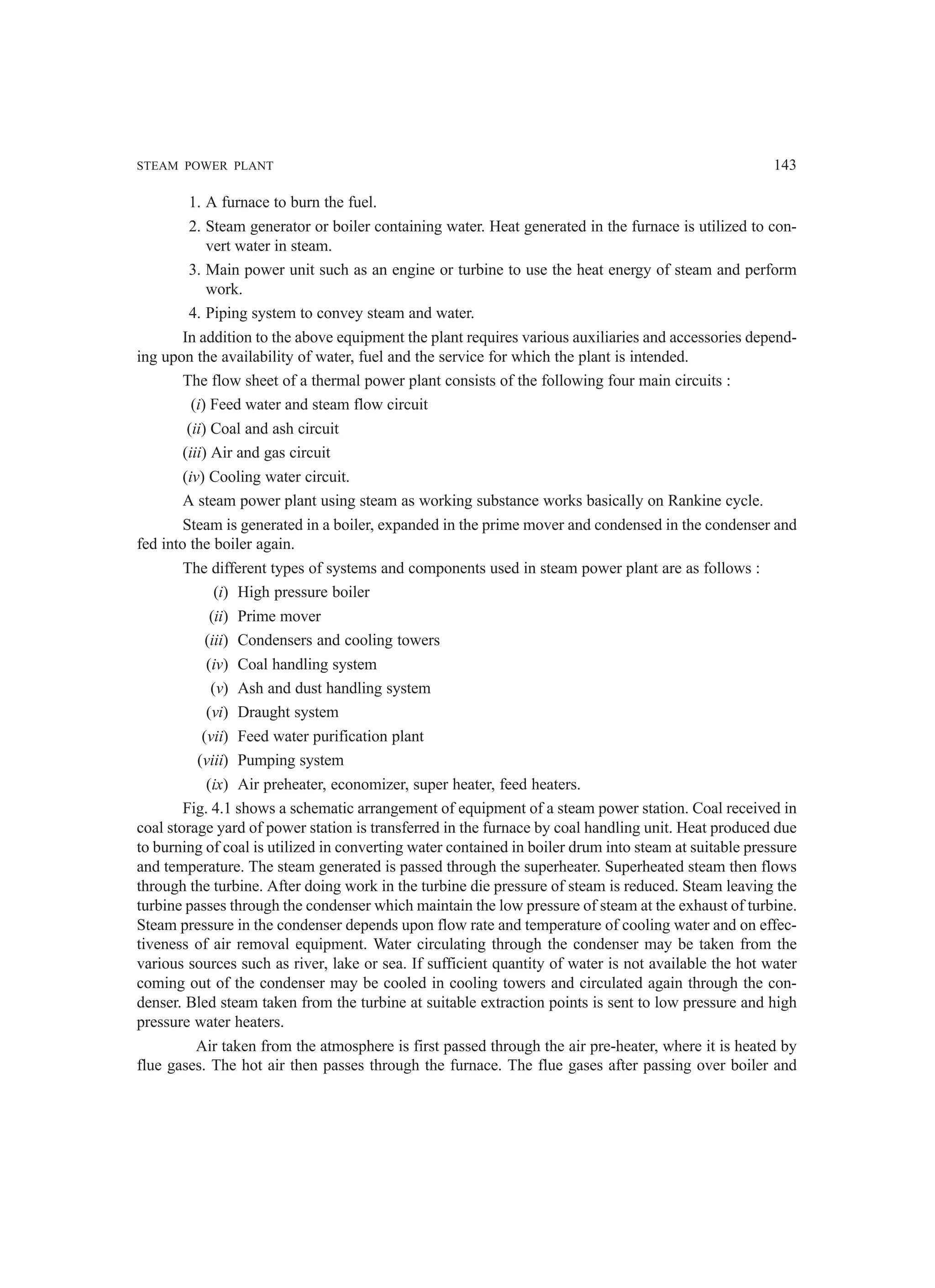 STEAM POWER PLANT 143
1. A furnace to burn the fuel.
2. Steam generator or boiler containing water. Heat generated in the furnace is utilized to con-
vert water in steam.
3. Main power unit such as an engine or turbine to use the heat energy of steam and perform
work.
4. Piping system to convey steam and water.
In addition to the above equipment the plant requires various auxiliaries and accessories depend-
ing upon the availability of water, fuel and the service for which the plant is intended.
The flow sheet of a thermal power plant consists of the following four main circuits :
(i) Feed water and steam flow circuit
(ii) Coal and ash circuit
(iii) Air and gas circuit
(iv) Cooling water circuit.
A steam power plant using steam as working substance works basically on Rankine cycle.
Steam is generated in a boiler, expanded in the prime mover and condensed in the condenser and
fed into the boiler again.
The different types of systems and components used in steam power plant are as follows :
(i) High pressure boiler
(ii) Prime mover
(iii) Condensers and cooling towers
(iv) Coal handling system
(v) Ash and dust handling system
(vi) Draught system
(vii) Feed water purification plant
(viii) Pumping system
(ix) Air preheater, economizer, super heater, feed heaters.
Fig. 4.1 shows a schematic arrangement of equipment of a steam power station. Coal received in
coal storage yard of power station is transferred in the furnace by coal handling unit. Heat produced due
to burning of coal is utilized in converting water contained in boiler drum into steam at suitable pressure
and temperature. The steam generated is passed through the superheater. Superheated steam then flows
through the turbine. After doing work in the turbine die pressure of steam is reduced. Steam leaving the
turbine passes through the condenser which maintain the low pressure of steam at the exhaust of turbine.
Steam pressure in the condenser depends upon flow rate and temperature of cooling water and on effec-
tiveness of air removal equipment. Water circulating through the condenser may be taken from the
various sources such as river, lake or sea. If sufficient quantity of water is not available the hot water
coming out of the condenser may be cooled in cooling towers and circulated again through the con-
denser. Bled steam taken from the turbine at suitable extraction points is sent to low pressure and high
pressure water heaters.
Air taken from the atmosphere is first passed through the air pre-heater, where it is heated by
flue gases. The hot air then passes through the furnace. The flue gases after passing over boiler and
 
