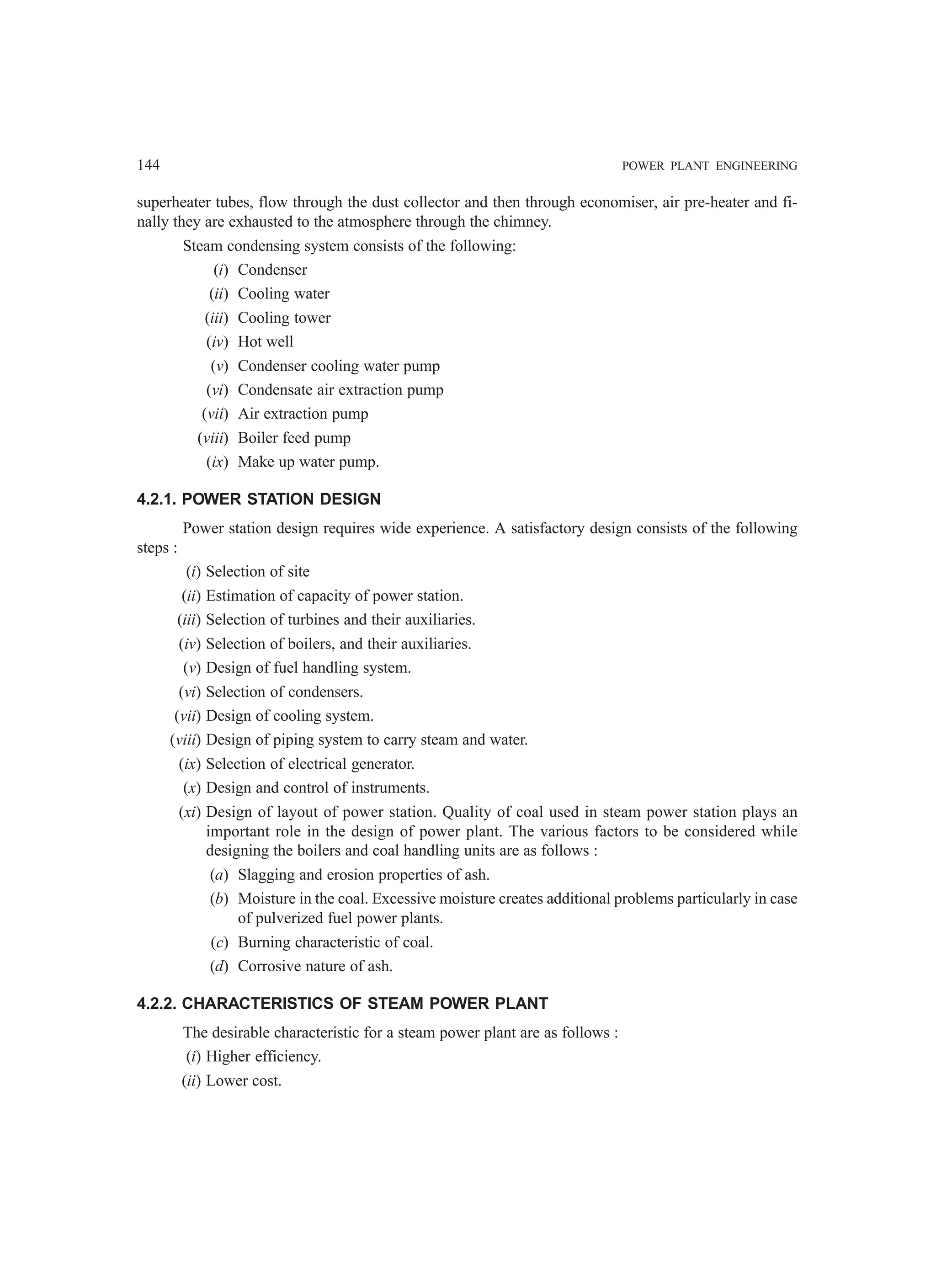 144 POWER PLANT ENGINEERING
superheater tubes, flow through the dust collector and then through economiser, air pre-heater and fi-
nally they are exhausted to the atmosphere through the chimney.
Steam condensing system consists of the following:
(i) Condenser
(ii) Cooling water
(iii) Cooling tower
(iv) Hot well
(v) Condenser cooling water pump
(vi) Condensate air extraction pump
(vii) Air extraction pump
(viii) Boiler feed pump
(ix) Make up water pump.
4.2.1. POWER STATION DESIGN
Power station design requires wide experience. A satisfactory design consists of the following
steps :
(i) Selection of site
(ii) Estimation of capacity of power station.
(iii) Selection of turbines and their auxiliaries.
(iv) Selection of boilers, and their auxiliaries.
(v) Design of fuel handling system.
(vi) Selection of condensers.
(vii) Design of cooling system.
(viii) Design of piping system to carry steam and water.
(ix) Selection of electrical generator.
(x) Design and control of instruments.
(xi) Design of layout of power station. Quality of coal used in steam power station plays an
important role in the design of power plant. The various factors to be considered while
designing the boilers and coal handling units are as follows :
(a) Slagging and erosion properties of ash.
(b) Moisture in the coal. Excessive moisture creates additional problems particularly in case
of pulverized fuel power plants.
(c) Burning characteristic of coal.
(d) Corrosive nature of ash.
4.2.2. CHARACTERISTICS OF STEAM POWER PLANT
The desirable characteristic for a steam power plant are as follows :
(i) Higher efficiency.
(ii) Lower cost.
 