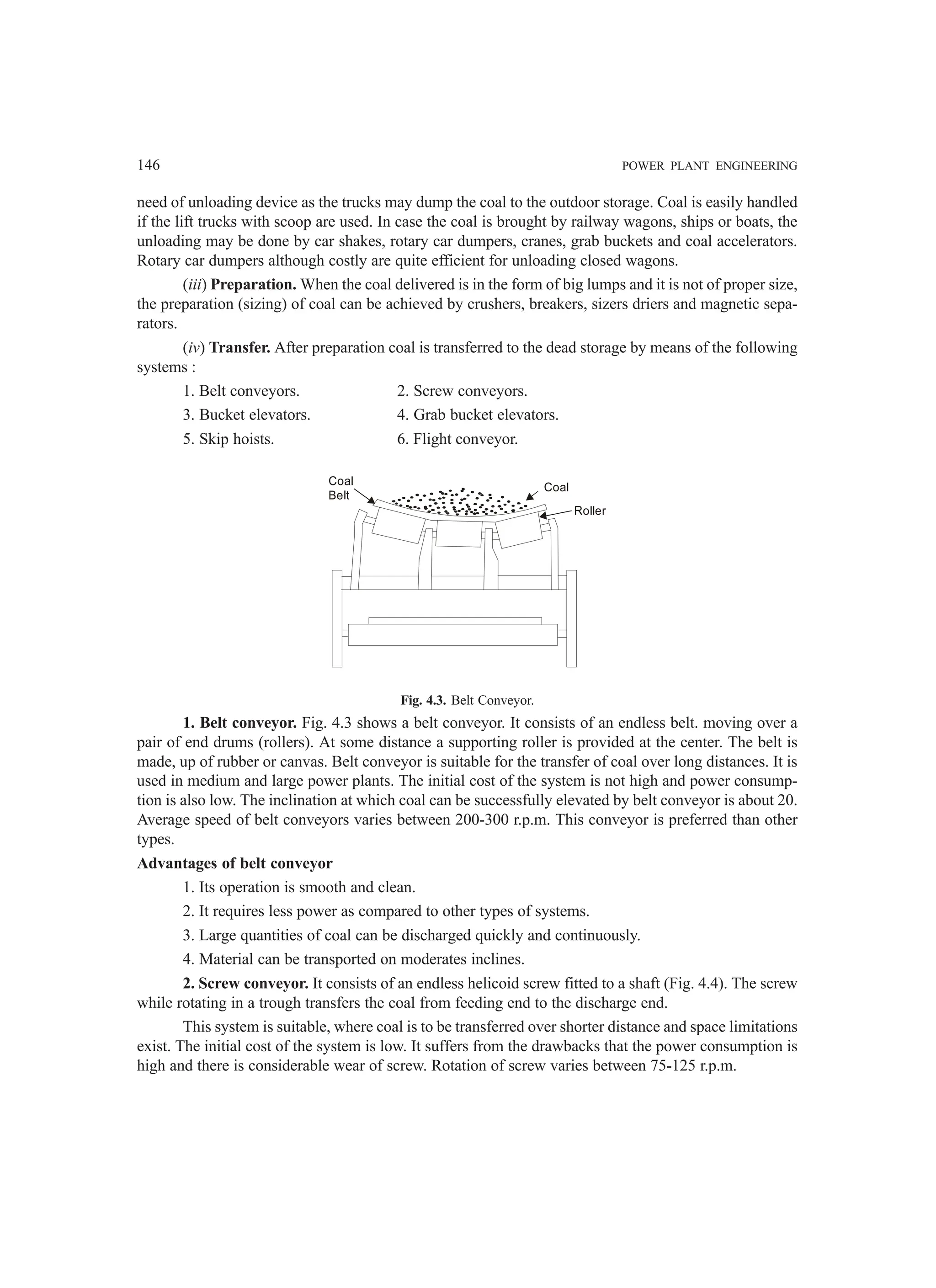 146 POWER PLANT ENGINEERING
need of unloading device as the trucks may dump the coal to the outdoor storage. Coal is easily handled
if the lift trucks with scoop are used. In case the coal is brought by railway wagons, ships or boats, the
unloading may be done by car shakes, rotary car dumpers, cranes, grab buckets and coal accelerators.
Rotary car dumpers although costly are quite efficient for unloading closed wagons.
(iii) Preparation. When the coal delivered is in the form of big lumps and it is not of proper size,
the preparation (sizing) of coal can be achieved by crushers, breakers, sizers driers and magnetic sepa-
rators.
(iv) Transfer. After preparation coal is transferred to the dead storage by means of the following
systems :
1. Belt conveyors. 2. Screw conveyors.
3. Bucket elevators. 4. Grab bucket elevators.
5. Skip hoists. 6. Flight conveyor.
Coal
Belt
Coal
Roller
Fig. 4.3. Belt Conveyor.
1. Belt conveyor. Fig. 4.3 shows a belt conveyor. It consists of an endless belt. moving over a
pair of end drums (rollers). At some distance a supporting roller is provided at the center. The belt is
made, up of rubber or canvas. Belt conveyor is suitable for the transfer of coal over long distances. It is
used in medium and large power plants. The initial cost of the system is not high and power consump-
tion is also low. The inclination at which coal can be successfully elevated by belt conveyor is about 20.
Average speed of belt conveyors varies between 200-300 r.p.m. This conveyor is preferred than other
types.
Advantages of belt conveyor
1. Its operation is smooth and clean.
2. It requires less power as compared to other types of systems.
3. Large quantities of coal can be discharged quickly and continuously.
4. Material can be transported on moderates inclines.
2. Screw conveyor. It consists of an endless helicoid screw fitted to a shaft (Fig. 4.4). The screw
while rotating in a trough transfers the coal from feeding end to the discharge end.
This system is suitable, where coal is to be transferred over shorter distance and space limitations
exist. The initial cost of the system is low. It suffers from the drawbacks that the power consumption is
high and there is considerable wear of screw. Rotation of screw varies between 75-125 r.p.m.
 