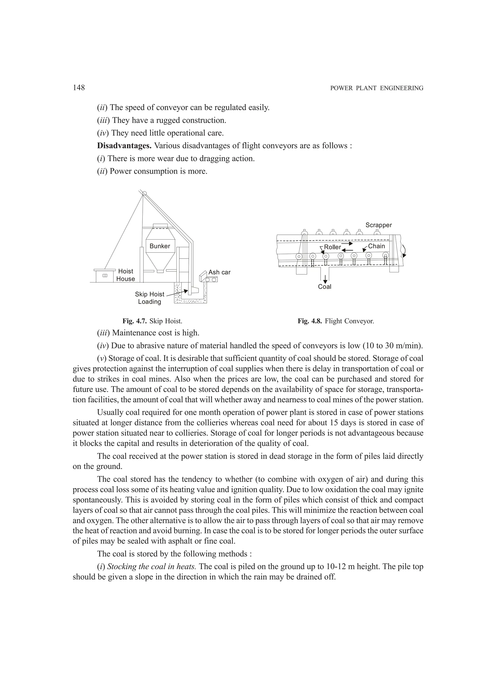 148 POWER PLANT ENGINEERING
(ii) The speed of conveyor can be regulated easily.
(iii) They have a rugged construction.
(iv) They need little operational care.
Disadvantages. Various disadvantages of flight conveyors are as follows :
(i) There is more wear due to dragging action.
(ii) Power consumption is more.
Bunker
Hoist
House
Skip Hoist
Loading
Ash car
Coal
Roller Chain
Scrapper
Fig. 4.7. Skip Hoist. Fig. 4.8. Flight Conveyor.
(iii) Maintenance cost is high.
(iv) Due to abrasive nature of material handled the speed of conveyors is low (10 to 30 m/min).
(v) Storage of coal. It is desirable that sufficient quantity of coal should be stored. Storage of coal
gives protection against the interruption of coal supplies when there is delay in transportation of coal or
due to strikes in coal mines. Also when the prices are low, the coal can be purchased and stored for
future use. The amount of coal to be stored depends on the availability of space for storage, transporta-
tion facilities, the amount of coal that will whether away and nearness to coal mines of the power station.
Usually coal required for one month operation of power plant is stored in case of power stations
situated at longer distance from the collieries whereas coal need for about 15 days is stored in case of
power station situated near to collieries. Storage of coal for longer periods is not advantageous because
it blocks the capital and results in deterioration of the quality of coal.
The coal received at the power station is stored in dead storage in the form of piles laid directly
on the ground.
The coal stored has the tendency to whether (to combine with oxygen of air) and during this
process coal loss some of its heating value and ignition quality. Due to low oxidation the coal may ignite
spontaneously. This is avoided by storing coal in the form of piles which consist of thick and compact
layers of coal so that air cannot pass through the coal piles. This will minimize the reaction between coal
and oxygen. The other alternative is to allow the air to pass through layers of coal so that air may remove
the heat of reaction and avoid burning. In case the coal is to be stored for longer periods the outer surface
of piles may be sealed with asphalt or fine coal.
The coal is stored by the following methods :
(i) Stocking the coal in heats. The coal is piled on the ground up to 10-12 m height. The pile top
should be given a slope in the direction in which the rain may be drained off.
 