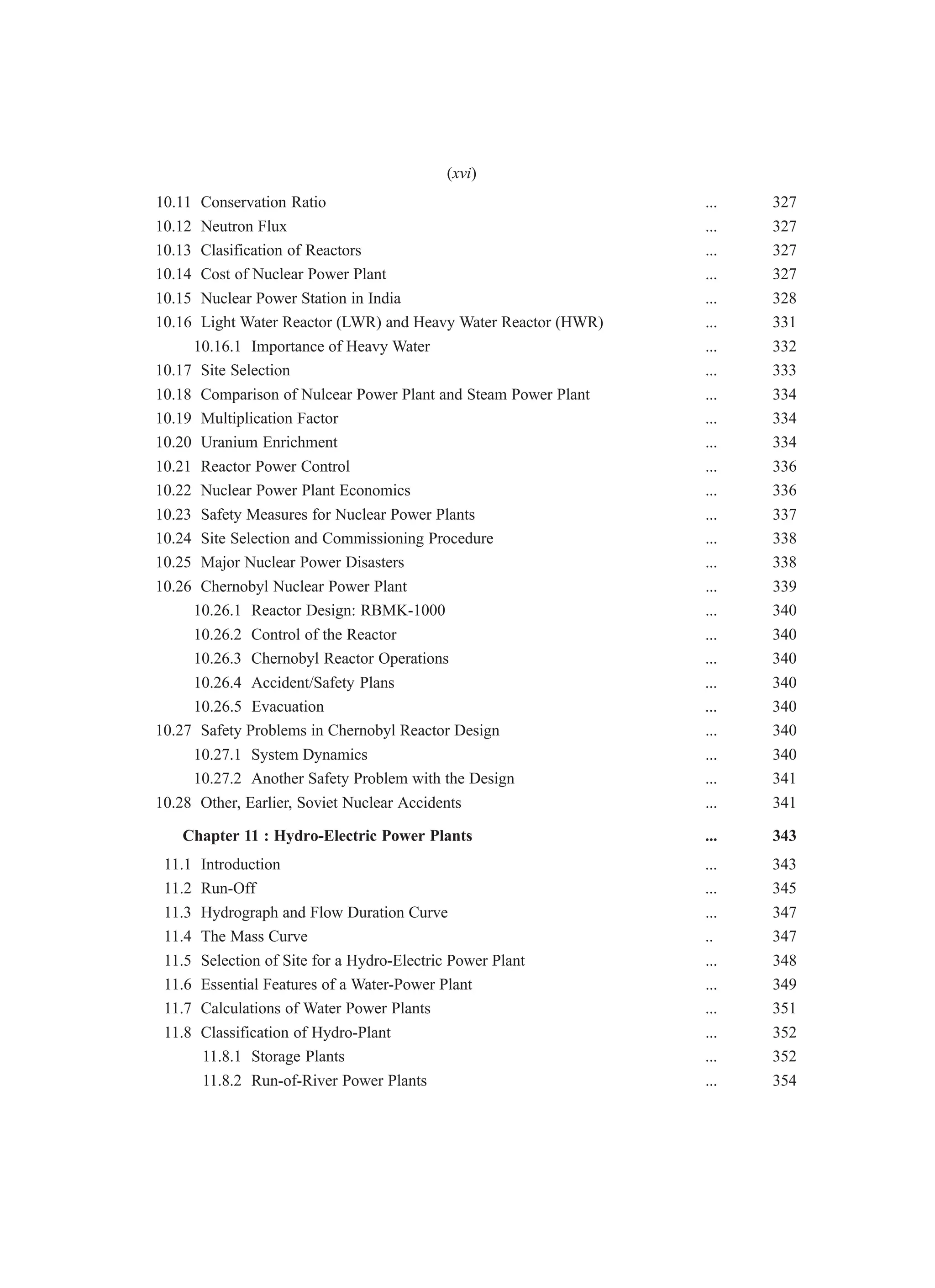 10.11 Conservation Ratio ... 327
10.12 Neutron Flux ... 327
10.13 Clasification of Reactors ... 327
10.14 Cost of Nuclear Power Plant ... 327
10.15 Nuclear Power Station in India ... 328
10.16 Light Water Reactor (LWR) and Heavy Water Reactor (HWR) ... 331
10.16.1 Importance of Heavy Water ... 332
10.17 Site Selection ... 333
10.18 Comparison of Nulcear Power Plant and Steam Power Plant ... 334
10.19 Multiplication Factor ... 334
10.20 Uranium Enrichment ... 334
10.21 Reactor Power Control ... 336
10.22 Nuclear Power Plant Economics ... 336
10.23 Safety Measures for Nuclear Power Plants ... 337
10.24 Site Selection and Commissioning Procedure ... 338
10.25 Major Nuclear Power Disasters ... 338
10.26 Chernobyl Nuclear Power Plant ... 339
10.26.1 Reactor Design: RBMK-1000 ... 340
10.26.2 Control of the Reactor ... 340
10.26.3 Chernobyl Reactor Operations ... 340
10.26.4 Accident/Safety Plans ... 340
10.26.5 Evacuation ... 340
10.27 Safety Problems in Chernobyl Reactor Design ... 340
10.27.1 System Dynamics ... 340
10.27.2 Another Safety Problem with the Design ... 341
10.28 Other, Earlier, Soviet Nuclear Accidents ... 341
Chapter 11 : Hydro-Electric Power Plants ... 343
11.1 Introduction ... 343
11.2 Run-Off ... 345
11.3 Hydrograph and Flow Duration Curve ... 347
11.4 The Mass Curve .. 347
11.5 Selection of Site for a Hydro-Electric Power Plant ... 348
11.6 Essential Features of a Water-Power Plant ... 349
11.7 Calculations of Water Power Plants ... 351
11.8 Classification of Hydro-Plant ... 352
11.8.1 Storage Plants ... 352
11.8.2 Run-of-River Power Plants ... 354
(xvi)
 
